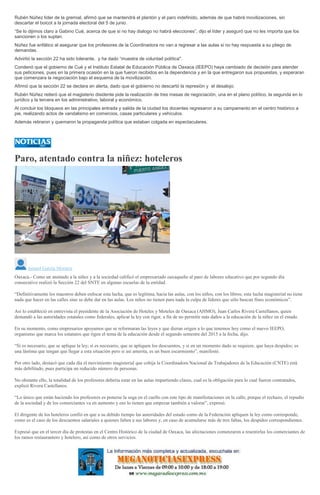 Rubén Núñez líder de la gremial, afirmó que se mantendrá el plantón y el paro indefinido, además de que habrá movilizaciones, sin
descartar el boicot a la jornada electoral del 5 de junio.
“Se lo dijimos claro a Gabino Cué, acerca de que si no hay dialogo no habrá elecciones”, dijo el líder y aseguró que no les importa que los
sancionen o los suplan.
Núñez fue enfático al asegurar que los profesores de la Coordinadora no van a regresar a las aulas si no hay respuesta a su pliego de
demandas.
Advirtió la sección 22 ha sido tolerante, y ha dado “muestra de voluntad política".
Condenó que el gobierno de Cué y el Instituto Estatal de Educación Pública de Oaxaca (IEEPO) haya cambiado de decisión para atender
sus peticiones, pues en la primera ocasión en la que fueron recibidos en la dependencia y en la que entregaron sus propuestas, y esperaran
que comenzara la negociación bajo el esquema de la movilización.
Afirmó que la sección 22 se declara en alerta, dado que el gobierno no descartó la represión y el desalojo.
Rubén Núñez reiteró que el magisterio disidente pide la realización de tres mesas de negociación, una en el plano político, la segunda en lo
jurídico y la tercera en los administrativo, laboral y económico.
Al concluir los bloqueos en las principales entrada y salida de la ciudad los docentes regresaron a su campamento en el centro histórico a
pie, realizando actos de vandalismo en comercios, casas particulares y vehículos.
Además retiraron y quemaron la propaganda política que estaban colgada en espectaculares.
Paro, atentado contra la niñez: hoteleros
Ismael García Morales
Oaxaca.- Como un atentado a la niñez y a la sociedad calificó el empresariado oaxaqueño al paro de labores educativo que por segundo día
consecutivo realizó la Sección 22 del SNTE en algunas escuelas de la entidad.
“Definitivamente los maestros deben enfocar esta lucha, que es legítima, hacia las aulas, con los niños, con los libros; esta lucha magisterial no tiene
nada que hacer en las calles sino se debe dar en las aulas. Los niños no tienen para nada la culpa de líderes que sólo buscan fines económicos”.
Así lo estableció en entrevista el presidente de la Asociación de Hoteles y Moteles de Oaxaca (AHMO), Juan Carlos Rivera Castellanos, quien
demandó a las autoridades estatales como federales, aplicar la ley con rigor, a fin de no permitir más daños a la educación de la niñez en el estado.
En su momento, como empresarios apoyamos que se reformaran las leyes y que dieran origen a lo que tenemos hoy como el nuevo IEEPO,
organismo que marca los estatutos que rigen el tema de la educación desde el segundo semestre del 2015 a la fecha, dijo.
“Si es necesario, que se aplique la ley; sí es necesario, que se apliquen los descuentos, y si en un momento dado se requiere, que haya despidos; es
una lástima que tengan que llegar a esta situación pero si así amerita, es un buen escarmiento”, manifestó.
Por otro lado, destacó que cada día el movimiento magisterial que cobija la Coordinadora Nacional de Trabajadores de la Educación (CNTE) está
más debilitado, pues participa un reducido número de personas.
No obstante ello, la totalidad de los profesores debería estar en las aulas impartiendo clases, cual es la obligación para lo cual fueron contratados,
explicó Rivera Castellanos.
“Lo único que están haciendo los profesores es ponerse la soga en el cuello con este tipo de manifestaciones en la calle, porque el rechazo, el repudio
de la sociedad y de los comerciantes va en aumento y eso lo tienen que empezar también a valorar”, expresó.
El dirigente de los hoteleros confió en que a su debido tiempo las autoridades del estado como de la Federación apliquen la ley como corresponde,
como es el caso de los descuentos salariales a quienes falten a sus labores y, en caso de acumularse más de tres faltas, los despidos correspondientes.
Expresó que en el tercer día de protestas en el Centro Histórico de la ciudad de Oaxaca, las afectaciones comenzaron a resentirlas los comerciantes de
los ramos restaurantero y hotelero, así como de otros servicios.
 