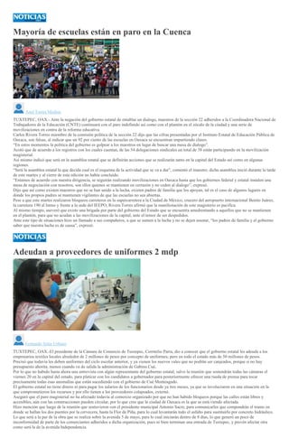 Mayoría de escuelas están en paro en la Cuenca
Anel Torres Medina
TUXTEPEC, OAX.- Ante la negación del gobierno estatal de entablar un dialogo, maestros de la sección 22 adheridos a la Coordinadora Nacional de
Trabajadores de la Educación (CNTE) continuará con el paro indefinido así como con el plantón en el zócalo de la ciudad y una serie de
movilizaciones en contra de la reforma educativa.
Carlos Rivera Torres miembro de la comisión política de la sección 22 dijo que las cifras presentadas por el Instituto Estatal de Educación Pública de
Oaxaca, son falsas, al indicar que un 92 por ciento de las escuelas en Oaxaca se encuentran impartiendo clases.
“En estos momentos la política del gobierno es golpear a los maestros en lugar de buscar una mesa de dialogo”.
Acotó que de acuerdo a los registros con los cuales cuentan, de las 54 delegaciones sindicales un total de 38 están participando en la movilización
magisterial.
Así mismo indicó que será en la asamblea estatal que se definirán acciones que se realizarán tanto en la capital del Estado así como en algunas
regiones.
“Será la asamblea estatal la que decida cual es el esquema de la actividad que se va a dar”, comentó el maestro; dicha asamblea inició durante la tarde
de este martes y al cierre de esta edición no había concluido.
“Estamos de acuerdo con nuestra dirigencia, se seguirán realizando movilizaciones en Oaxaca hasta que los gobiernos federal y estatal instalen una
mesa de negociación con nosotros, son ellos quienes se mantienen en cerrazón y no ceden al dialogo”, expresó.
Dijo que así como existen maestros que no se han unido a la lucha, existen padres de familia que los apoyan, tal es el caso de algunos lugares en
donde los propios padres se mantienen vigilantes de que las escuelas no sea abiertas.
Pese a que este martes realizaron bloqueos carreteros en la supercarretera a la Ciudad de México, crucero del aeropuerto internacional Benito Juárez,
la carretera 190 al Istmo y frente a la sede del IEEPO, Rivera Torres afirmó que la manifestación de este magisterio es pacifica.
Al mismo tiempo, aseveró que existe una brigada por parte del gobierno del Estado que se encuentra amedrentando a aquellos que no se mantienen
en el plantón, para que no acudan a las movilizaciones de la capital, ante el temor de ser despedidos.
Ante este tipo de situaciones hizo un llamado a sus compañeros, a que se sumen a la lucha y no se dejen asustar, “los padres de familia y el gobierno
saber que nuestra lucha es de causa”, expresó.
Adeudan a proveedores de uniformes 2 mdp
Fernando Soler Urbano
TUXTEPEC, OAX.-El presidente de la Cámara de Comercio de Tuxtepec, Corrnelio Parra, dio a conocer que el gobierno estatal les adeuda a los
empresarios textiles locales alrededor de 2 millones de pesos por concepto de uniformes; pero en todo el estado más de 50 millones de pesos.
Precisó que todavía les deben uniformes del ciclo escolar anterior, y ya vienen los nuevos vales que no podrán ser canjeados, porque si no hay
presupuesto ahorita, menos cuando va de salida la administración de Gabino Cué,
Por lo que no habido hasta ahora una entrevista con algún representante del gobierno estatal, salvo la reunión que sostendrán todas las cámaras el
viernes 20 en la capital del estado, para platicar con los candidatos a gobernador para posteriormente ofrecer una rueda de prensa para tocar
precisamente todas esas anomalías que están sucediendo con el gobierno de Cué Monteagudo.
El gobierno estatal no tiene dinero ni para pagar los salarios de los funcionarios desde ya tres meses, ya que se involucraron en una situación en la
que comprometieron los recursos y por ello tienen a los proveedores colapsados, externó.
Aseguró que el paro magisterial no ha afectado todavía al comercio organizado por que no han habido bloqueos porque las calles están libres y
accesibles, aún con las construcciones pueden circular, por lo que cree que la ciudad de Oaxaca es la que se está viendo afectada.
Hizo mención que luego de la reunión que sostuvieron con el presidente municipal Antonio Sacre, para comunicarles que compondrán el tramo en
donde se hallan los dos puentes por la cervecera, hasta la Flor de Piña, para lo cual levantarán todo el asfalto para sustituirlo por concreto hidráulico.
Lo que será a la par de la obra que se realiza sobre la avenida 5 de mayo, para lo cual iniciarán dentro de 8 días, lo que generó un poco de
inconformidad de parte de los comerciantes adheridos a dicha organización, pues ni bien terminan una entrada de Tuxtepec, y prevén afectar otra
como será la de la avenida Independencia.
 