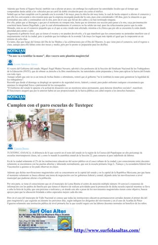 Además que frente al Seguro Social, también van a afectar un poco, sin embargo les explicaron las autoridades locales que al tiempo que
compondrán darán salida a los vehículos por un carril de doble circulación pero sin cortar el tráifico.
Señaló que no han cumplido con lo pactado con la avenida 5 de mayo, pues la obra ha ido muy lenta, lo cual de hecho empezó a afectar el comercio y
por ello los convocarán a otra reunión para que la empresa encargada pueda dar la cara, pues eran considerados 140 días, pero la situación es que
terminaban una calle y continuaban con la otra, pero da el caso que llevan dos calles y no han terminado ninguna.
Por ello, piden que se detengan y que por el momento no rompan más, hasta que no terminen esa sección para pasar a la otra, cuya pavimentación
concluirá hasta Santos Degollado, y por lo cual afortunadamente el comercio no ha salido tan mal, pues las refaccionarias parece que la están
librando, más no así el comercio pequeño que es el que se esta viendo más afectado, mientras a la clínica que por ahí se encuentra le están dando
prioridad para entrar y salir.
Argumenta el gobierno local, que ya tienen el recurso y no pueden devolverlo, a lo que manifestó que los comerciantes no pretenden interferir con el
mejoramiento vial de la ciudad, pero si pedirán que los trabajos de la avenida 5 de mayo los hagan más rápido al igual que la empezarán en un
término de ocho días.
En tanto, dijo que luego del festejo del Día de las Madres y las celebraciones por el Día del Maestro, lo que viene para el comercio, será el regreso a
clase, aunque para ello faltan como dos meses y medio, pero por lo pronto se prepararán para los desfiles.
"No nos va a temblar la mano", dice vocero ante plantón magisterial
Lizette Mendoza Alavez
El vocero del Gobierno del estado, Miguel Ángel Muñoz Navarro, advirtió a los profesores de la Sección del Sindicato Nacional de los Trabajadores
de la Educación (SNTE), que de rebasar su derecho a la libre manifestación, las autoridades están preparadas y listas para aplicar la fuerza del Estado
con todo rigor.
Aunque señaló que este no es un tema de fechas fatales o ultimátums, reiteró que al gobierno "no le temblará la mano para garantizar la legalidad de
los trabajadores".
Recordó que desde el domingo se desplegó un operativo de seguridad mixto, federal y estatal, para poder enfrentar cualquier circunstancia que
amenace la integridad fisica o patrimonial de los oaxaqueños.
"El Gobierno del estado le apuesta a la actitud de disuasión con un monitoreo aéreo permanente, para detectar disturbios sociales", manifestó.
El funcionario aseguró que por lo anterior habrá un uso proporcionado de la fuerza pública con cabal respeto a los derechos humanos.
Cumplen con el paro escuelas de Tuxtepec
Victoria Bustos
TUXTEPEC, OAXACA.-A diferencia de lo que ocurrió en el resto del estado en la región de la Cuenca del Papaloapan un alto porcentaje de
escuelas interrumpieron clases, tal y como lo mandó la asamblea estatal de la Sección 22, para sumarse al paro indefinido de labores.
En de la ciudad solamente el 2% de las instituciones educativas del sector público en el casco urbano de la ciudad y por conocimiento entre docentes
solamente se encontraron con las puertas abiertas y laborando normalmente, que son la escuela primaria Jorge L. Tamayo y la secundaria federal José
Vasconcelos a quienes se les pudo observar en clases.
Además que dichas movilizaciones magisteriales solo se concentraron en la capital del estado y en la capital de la República Mexicana, por que hasta
el momento solamente se busca obtener una mesa de negociación con los gobiernos federal y estatal, dejando atrás las movilizaciones a nivel
municipal que pudieran afectar a la población.
Por otra parte, se tiene el conocimiento que en el municipio de Loma Bonita el centro de atención múltiple número 10 convocó a reuniones de
información con los padres de familia por que tienen el objetivo de realizar actividades para la promoción de dicha escuela especial mientras se lleva
a cabo la feria de la piña, que esta próxima a realizarce y en donde este año a pesar de los movimientos magisteriales tienen como objetivo, buscar
apoyos para que la educación brindada a niños especiales mejore cada día más.
Pero en el caso del municipio de Valle Nacional se conoce que todas las instituciones educativas permanecieron cerradas durante el primer día del
paro magisterial y que seguirán así durante los próximos días, según indiquen los dirigentes del movimiento y en el caso de Acatlán de Pérez
Figueroa solamente una institución pública de nivel primaria fue la que resultó seguir con las labores docentes normales en beneficio de los niños.
 