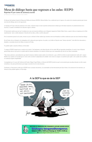 Mesa de diálogo hasta que regresen a las aulas: IEEPO
Reportan 92 por ciento de asistencia escolar
por Yadira Sosa Cruz el Miércoles 18 de mayo de 2016 - 09:00:03
El director del Instituto Estatal de Educación Pública de Oaxaca (IEEPO), Moisés Robles Cruz, condicionó ayer el regreso a las aulas de los maestros paristas para iniciar
una mesa de diálogo, pero no de negociación.
Al reportar un 92 por ciento de asistencia en las aulas, el director dejó en claro la postura institucional al señalar que sólo darán respuesta a los planteamientos de la
Sección 22 cuando la totalidad de los docentes regrese a laborar.
El funcionario explicó que ayer por la mañana tuvo una conversación telefónica con el dirigente magisterial, Rubén Núñez Ginez, a quien le dijo ser respetuoso de la libre
manifestación, “pero se debe anteponer el derecho de los niños y niñas a recibir educación”.
Por el ausentismo parcial en las aulas, insistió en que se informó al líder sindical que mientras estén movilizándose no habrá condiciones para una mesa formal de diálogo.
De tal forma, hizo un llamado a los trabajadores de la educación para regresar a las aulas y no olvidar su función como “buenos docentes”, más allá de los descuentos o
despidos si acumulan más de tres faltas en menos de 30 días.
No podrán suplir a maestros faltistas a la brevedad
Y aunque el IEEPO aseguró que se cuenta con al menos 2 mil aspirantes a una plaza docente, de los cuales 900 son egresados normalistas, lo cierto es que el director
general dejó entrever ayer que no se podrá suplir de manera inmediata a los maestros faltistas que sean suspendidos por más de tres faltas acumuladas.
“Hay temas, prácticas y procedimientos que dejó la instancia sindical cuando estaba en la institución y que es difícil revertirlo en aproximadamente medio año”, expuso
Robles Cruz cuando se le recordó que en varios ciclos escolares la dependencia ha tardado varios meses en asignar a un profesor para suplir a otro cuando éste se jubila o
es cesado por alguna irregularidad.
Acompañado por el vocero del Gobierno del Estado, Miguel Ángel Muñoz, el director del IEEPO insistió en que la convocatoria para una plaza docente no sólo es para
normalistas, sino para profesionistas que tengan vocación de servir como docentes.
Finalmente, el funcionario resaltó que el IEEPO tiene su propio mecanismo y las autoridades no han descansado para hacer frente a las ausencias de los docentes y la
forma de cómo podrán suplirse a la brevedad.
 