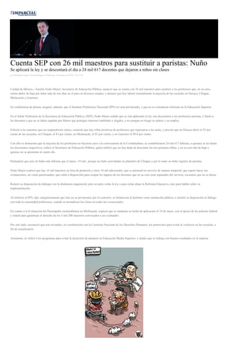 Cuenta SEP con 26 mil maestros para sustituir a paristas: Nuño
Se aplicará la ley y se descontará el día a 24 mil 617 docentes que dejaron a niños sin clases
por Humberto Angel Torres Rodriguez el Miércoles 18 de mayo de 2016 - 08:57:50
Ciudad de México.- Aurelio Nuño Mayer, Secretario de Educación Pública, anunció que se cuenta con 26 mil maestros para sustituir a los profesores que, en su caso,
serían dados de baja por faltar más de tres días en el paro en diversos estados, y destacó que hoy laboró normalmente la mayoría de las escuelas en Oaxaca, Chiapas,
Michoacán y Guerrero.
En conferencia de prensa, aseguró, además, que el Instituto Politécnico Nacional (IPN) no será privatizado, y que no se consideran reformas en la Educación Superior.
En el Salón Nishizawa de la Secretaría de Educación Pública, (SEP), Nuño Mayer señaló que se está aplicando la ley con descuentos a los profesores paristas, y llamó a
los docentes a que no se dejen engañar por líderes que protegen intereses indebidos e ilegales, y no pongan en riesgo su salario y su empleo.
Felicitó a los maestros que no suspendieron clases; comentó que hay cifras positivas de profesores que regresaron a las aulas, y precisó que en Oaxaca abrió el 93 por
ciento de las escuelas; en Chiapas, el 83 por ciento; en Michoacán, el 92 por ciento, y en Guerrero el 99.8 por ciento.
Con ello se demuestra que la mayoría de los profesores no hicieron caso a la convocatoria de la Coordinadora, se contabilizaron 24 mil 617 faltistas, a quienes se les harán
los descuentos respectivos, indicó el Secretario de Educación Pública, quien ratificó que no hay duda de descontar las tres primeras faltas, y en su caso dar de baja a
quienes no se presenten al cuarto día.
Puntualizó que ayer no hubo más faltistas que el lunes -19 mil-, porque no hubo actividades en planteles de Chiapas y por lo tanto no hubo registro de paristas
Nuño Mayer explicó que hay 16 mil maestros en lista de prelación y otros 10 mil adicionales, que es personal en servicio de manera temporal, que espera hacer sus
evaluaciones, así como pensionados, que están a disposición para ocupar los lugares de los docentes que en su caso sean separados del servicio, escenario que no se desea.
Reiteró su disposición de dialogar con la disidencia magisterial, pero no para violar la ley o para echar abajo la Reforma Educativa, sino para hablar sobre su
implementación.
Al referirse al IPN, dijo categóricamente que éste no se privatizará; por el contrario, se fortalecerá al Instituto como institución pública, e insistió su disposición al diálogo
con toda la comunidad politécnica, cuando se normalicen las clases en todas las vocacionales.
En cuanto a la Evaluación del Desempeño extraordinaria en Michoacán, expresó que se mantiene su fecha de aplicación el 19 de mayo, con el apoyo de las policías federal
y estatal para garantizar el derecho de los 5 mil 200 maestros convocados a ser evaluados.
Por otro lado, reconoció que son revisados, en coordinación con la Comisión Nacional de los Derechos Humanos, los protocolos para evitar la violencia en las escuelas, a
fin de actualizarlos.
Asimismo, se refirió a los programas para evitar la deserción de alumnos en Educación Media Superior, y señalo que se trabaja con buenos resultados en la materia.
 