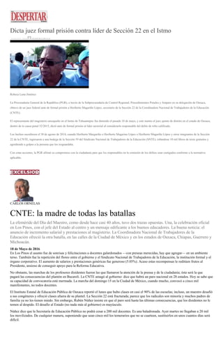 Dicta juez formal prisión contra líder de Sección 22 en el Istmo
18 MAYO, 2016 DESPERTAROAX
Rebeca Luna Jiménez
La Procuraduría General de la República (PGR), a través de la Subprocuraduría de Control Regional, Procedimientos Penales y Amparo en su delegación de Oaxaca,
obtuvo de un juez federal auto de formal prisión a Heriberto Magariño López, secretario de la Sección 22 de la Coordinadora Nacional de Trabajadores de la Educación
(CNTE).
El representante del magisterio oaxaqueño en el Istmo de Tehuantepec fue detenido el pasado 10 de mayo, y este martes el juez quinto de distrito en el estado de Oaxaca,
dentro de la causa penal 52/2015, dictó auto de formal prisión al líder sectorial al considerarlo responsable del delito de robo calificado.
Los hechos sucedieron el 30 de agosto de 2014, cuando Heriberto Margariño o Heriberto Magarino López o Heriberto Magariño López y otros integrantes de la Sección
22 de la CNTE, ingresaron a una bodega de la Sección 59 del Sindicato Nacional de Trabajadores de la Educación (SNTE), robándose 10 mil libros de texto gratuitos y
agrediendo a golpes a la persona que los resguardaba.
Con estas acciones, la PGR afirmó su compromiso con la ciudadanía para que los responsables en la comisión de los delitos sean castigados conforme a la normativa
aplicable.
CARLOS ORNELAS
CNTE: la madre de todas las batallas
La efeméride del Día del Maestro, como desde hace casi 40 años, tuvo dos trazas opuestas. Una, la celebración oficial
en Los Pinos, con el jefe del Estado al centro y un mensaje edificante a los buenos educadores. La buena noticia: el
anuncio de incremento salarial y prestaciones al magisterio. La Coordinadora Nacional de Trabajadores de la
Educación ofreció la otra batalla, en las calles de la Ciudad de México y en los estados de Oaxaca, Chiapas, Guerrero y
Michoacán.
18 de Mayo de 2016
En Los Pinos el asunto fue de sonrisas y felicitaciones a docentes galardonados —con preseas merecidas, hay que agregar— en un ambiente
terso. También fue la repetición del floreo entre el gobierno y el Sindicato Nacional de Trabajadores de la Educación, la institución formal y el
órgano corporativo. El aumento de salarios y prestaciones genéricas fue generoso (5.05%). Acaso estas recompensas le reditúen frutos al
Presidente, ansioso de conseguir apoyo para la Reforma Educativa.
No obstante, las marchas de los profesores disidentes fueron las que llamaron la atención de la prensa y de la ciudadanía; ésta será la que
pagará las consecuencias del plantón en Bucareli. La CNTE amagó al gobierno: dice que habrá un paro nacional en 28 estados. Hoy se sabe que
su capacidad de convocatoria está mermada. La marcha del domingo 15 en la Ciudad de México, cuando mucho, convocó a cinco mil
manifestantes, no todos docentes.
El Instituto Estatal de Educación Pública de Oaxaca reportó el lunes que hubo clases en casi el 90% de las escuelas; incluso, un maestro desafió
a sus congéneres y ofreció clases afuera de su plantel. La Sección 22 está fracturada; parece que los radicales son minoría y muchos padres de
familia ya no les tienen miedo. Sin embargo, Rubén Núñez insiste en que el paro será hasta las últimas consecuencias, que los disidentes no le
temen al despido. El desafío al Estado (no nada más al gobierno) es mayúsculo.
Núñez dice que la Secretaría de Educación Pública no podrá cesar a 200 mil docentes. Es una baladronada. Ayer martes no llegaban a 20 mil
los movilizados. De cualquier manera, suponiendo que sean cinco mil los temerarios que no se cuarteen, sustituirlos en unos cuantos días será
difícil.
 