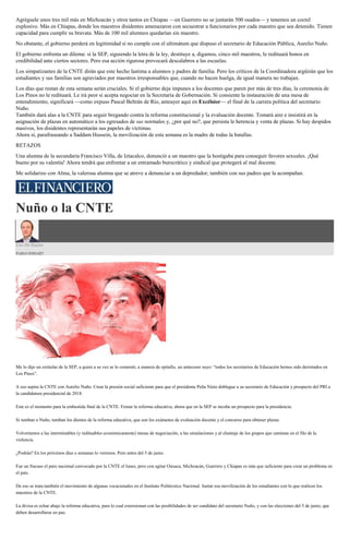 Agréguele unos tres mil más en Michoacán y otros tantos en Chiapas —en Guerrero no se juntarán 500 osados— y tenemos un coctel
explosivo. Más en Chiapas, donde los maestros disidentes amenazaron con secuestrar a funcionarios por cada maestro que sea detenido. Tienen
capacidad para cumplir su bravata. Más de 100 mil alumnos quedarían sin maestro.
No obstante, el gobierno perderá en legitimidad si no cumple con el ultimátum que dispuso el secretario de Educación Pública, Aurelio Nuño.
El gobierno enfrenta un dilema: si la SEP, siguiendo la letra de la ley, destituye a, digamos, cinco mil maestros, le redituará bonos en
credibilidad ante ciertos sectores. Pero esa acción rigurosa provocará descalabros a las escuelas.
Los simpatizantes de la CNTE dirán que este hecho lastima a alumnos y padres de familia. Pero los críticos de la Coordinadora argüirán que los
estudiantes y sus familias son agraviados por maestros irresponsables que, cuando no hacen huelga, de igual manera no trabajan.
Los días que restan de esta semana serán cruciales. Si el gobierno deja impunes a los docentes que paren por más de tres días, la ceremonia de
Los Pinos no le redituará. Le irá peor si acepta negociar en la Secretaría de Gobernación. Si consiente la instauración de una mesa de
entendimiento, significará —como expuso Pascal Beltrán de Río, anteayer aquí en Excélsior— el final de la carrera política del secretario
Nuño.
También dará alas a la CNTE para seguir bregando contra la reforma constitucional y la evaluación docente. Tomará aire e insistirá en la
asignación de plazas en automático a los egresados de sus normales y, ¿por qué no?, que persista le herencia y venta de plazas. Si hay despidos
masivos, los disidentes representarán sus papeles de víctimas.
Ahora sí, parafraseando a Saddam Hussein, la movilización de esta semana es la madre de todas la batallas.
RETAZOS
Una alumna de la secundaria Francisco Villa, de Iztacalco, denunció a un maestro que la hostigaba para conseguir favores sexuales. ¡Qué
bueno por su valentía! Ahora tendrá que enfrentar a un entramado burocrático y sindical que protegerá al mal docente.
Me solidarizo con Alma, la valerosa alumna que se atreve a denunciar a un depredador; también con sus padres que la acompañan.
Nuño o la CNTE
Uso De Razón
PABLO HIRIART
Me lo dijo un extitular de la SEP, a quien a su vez se lo comentó, a manera de epitafio, un antecesor suyo: “todos los secretarios de Educación hemos sido derrotados en
Los Pinos”.
A eso aspira la CNTE con Aurelio Nuño. Crear la presión social suficiente para que el presidente Peña Nieto doblegue a su secretario de Educación y prospecto del PRI a
la candidatura presidencial de 2018.
Este es el momento para la embestida final de la CNTE. Frenar la reforma educativa, ahora que en la SEP se incuba un prospecto para la presidencia.
Si tumban a Nuño, tumban los dientes de la reforma educativa, que son los exámenes de evaluación docente y el concurso para obtener plazas.
Volveríamos a las interminables (y redituables económicamente) mesas de negociación, a las simulaciones y al chantaje de los grupos que caminan en el filo de la
violencia.
¿Podrán? En los próximos días o semanas lo veremos. Pero antes del 5 de junio.
Fue un fracaso el paro nacional convocado por la CNTE el lunes, pero con agitar Oaxaca, Michoacán, Guerrero y Chiapas es más que suficiente para crear un problema en
el país.
De eso se trata también el movimiento de algunas vocacionales en el Instituto Politécnico Nacional. Juntar esa movilización de los estudiantes con lo que realicen los
maestros de la CNTE.
La divisa es echar abajo la reforma educativa, para lo cual extorsionan con las posibilidades de ser candidato del secretario Nuño, y con las elecciones del 5 de junio, que
deben desarrollarse en paz.
 