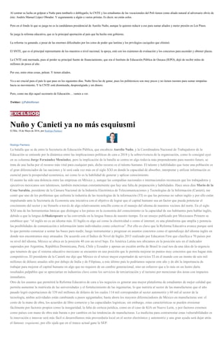 Al centrar su lucha en golpear a Nuño para tumbarlo o doblegarlo, la CNTE y los estudiantes de las vocacionales del Poli tienen como aliado natural al adversario obvio de
éste: Andrés Manuel López Obrador. Y seguramente a algún o varios priistas. Es decir, no están solos.
Pero en el fondo lo que se juega no es la candidatura presidencial de Aurelio Nuño, aunque lo quieren reducir a eso para sumar aliados y meter presión en Los Pinos.
Se juega la reforma educativa, que es la principal aportación al país que ha hecho este gobierno.
La reforma va ganando, a pesar de las enormes dificultades por los cotos de poder que lastima y los privilegios caciquiles que eliminó.
El SNTE, que es el principal representante de los maestros a nivel nacional, la apoya, está con los exámenes de evaluación y los concursos para ascender y obtener plazas.
La CNTE está mermada, pues al perder su principal fuente de financiamiento, que era el Instituto de Educación Pública de Oaxaca (IEPO), dejó de recibir miles de
millones de pesos al año.
Por eso, entre otras cosas, pelean. Y tienen aliados.
Va a ser crucial para el país lo que pase en los siguientes días. Nuño lleva las de ganar, pues los politécnicos son muy pocos y no tienen razones para sumar simpatías
hacia su movimiento. Y la CNTE está disminuida, desprestigiada y sin dinero.
Pero, como me dijo aquel secretario de Educación… vamos a ver.
Twitter: @PabloHiriart
Nuño y Canieti ya no más esquiusmi
El Mié, 18 de Mayo de 2016, por Rodrigo Pacheco
Rodrigo Pacheco
La batalla que se da entre la Secretaría de Educación Pública, que encabeza Aurelio Nuño, y la Coordinadora Nacional de Trabajadores de la
Educación se entiende por la dinámica entre las implicaciones políticas de cara a 2018 y la sobrevivencia de la organización, como lo consignó ayer
en su columna Jorge Fernández Menéndez, pero la implicación de la batalla se centra en algo todavía más preponderante para nuestro futuro, se
trata de una lucha por el recurso más vital para cualquier país, dicho recurso es el talento humano. El talento y habilidades que tiene una población es
el gran diferenciador de las naciones y lo será cada vez más en el siglo XXI en donde la capacidad de absorber, interpretar y utilizar información es
esencial para la prosperidad económica, así como lo es la habilidad de generar y aplicar conocimiento.
El asunto ha sido una dolencia entre las empresas en México y, aunque las compañías nacionales e internacionales reconocen que los trabajadores y
ejecutivos mexicanos son talentosos, también mencionan constantemente que hay una falta de preparación y habilidades. Hace unos días Mario de la
Cruz Sarabia, presidente de la Cámara Nacional de la Industria Electrónica de Telecomunicaciones y Tecnologías de la Información (Canieti), me
contó que uno de los problemas que enfrenta la industria de las tecnologías de la información (TI) es que las personas no saben inglés y por ello están
impulsando ante la Secretaría de Economía una iniciativa con el objetivo de lograr que el capital humano sea un factor que pueda potenciar el
crecimiento del sector y no frenarlo a través de algo relativamente sencillo como es el manejo del idioma de nuestros vecinos del norte. En el siglo
XXI una de las herramientas básicas que distingue a los países en la economía del conocimiento es la capacidad de sus habitantes para hablar inglés,
debido a que la lengua deShakespeare se ha convertido en la lengua franca de nuestro tiempo. En un ensayo publicado por Mexicanos Primero se
establece que: “el inglés no es un idioma más. El Inglés es algo así como la electricidad o como el internet; es una plataforma que amplía y potencia
las posibilidades de comunicación e información tanto individuales como colectivas”. Por ello es clave que la Reforma Educativa avance porque será
lo que permita comenzar a sentar las bases para medir, luego instrumentar y progresar en asuntos concretos como el aprendizaje del idioma inglés en
donde nos encontramos muy atrasados. De acuerdo con el Índice de Nivel de Inglés 2015 realizado por Education First que clasifica a 70 países por
su nivel del idioma, México se ubica en la posición 40 con un nivel bajo. En América Latina nos ubicamos en la posición seis en el indicador
superados por Argentina, República Dominicana, Perú, Chile y Ecuador y apenas un escalón arriba de Brasil lo cual nos da una idea de la urgencia
que tenemos de que el sistema educativo mexicano se encuentre en una posición que le permita mejorar en puntos muy concretos que nos hagan más
competitivos. El presidente de la Canieti me dijo que México es el tercer mayor exportador de servicios TI en el mundo con un monto de seis mil
millones de dólares anuales sólo por debajo de India y de Filipinas, a este último país lo podríamos superar este año y de ahí la importancia de
trabajar para mejorar el capital humano en algo que no requiere de un cambio generacional, sino un esfuerzo que a lo más en un lustro daría
resultados palpables que se apreciarían en industrias clave como los servicios de terciarización y el turismo por mencionar dos áreas con impactos
inmediatos.
Otro de los asuntos que permitirá la Reforma Educativa de cara a los negocios es generar una mayor plataforma de estudiantes de mejor calidad que
permita aumentar la matrícula de las universidades y el fortalecimiento de las ingenierías, lo que nutriría al sector de las manufacturas que el año
pasado logró exportaciones de 339 mil millones de dólares de los cuales 114 mil corresponden al sector automotriz y 60 mil al sector de la
tecnología, ambas actividades están cambiando a pasos agigantados; hasta ahora los mayores diferenciadores de México en manufacturas son: el
costo de la mano de obra, los acuerdos de libre comercio y las capacidades logísticas; sin embargo, estas características se pueden erosionar
fácilmente por factores propios como la inseguridad, la falta de certeza jurídica, como en el caso de KIA en Nuevo León, y por factores externos
como países con mano de obra más barata o por cambios en las tendencias de manufacturas. La medicina para contrarrestar estas vulnerabilidades es
la innovación e innovar será más fácil si desarrollamos más proveeduría local en el sector electrónico y automotriz y una gran ayuda será dejar atrás
el famoso: esquiusmi, por ello ojalá que en el trance actual gane la SEP.
 