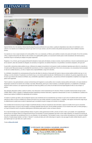 Desde Otro Ángulo
BLANCA HEREDIA
Importa felicitar a las y los maestros. Interesa hacerlo porque hay pocas profesiones de cuyos afanes y quehaceres dependamos tanto todos en lo individual y en lo
colectivo. Los maestros son el eslabón que conecta lo que somos con lo que seremos y uno de los motores más potentes para proyectar y hacer realidad un nosotros
distinto.
Los maestros no viven su mejor momento en la estima pública. Esto es así, claramente, en México, pero también en muchos otros países del mundo. El nivel de escrutinio,
crítica y exigencia del que han sido objeto en años recientes en la agenda pública global y en la nacional de muchos países resulta inusualmente alto históricamente y
muchísimo mayor al suscitado por cualquier otro grupo ocupacional.
Pregúntese, si no, el lector ¿qué otro grupo profesional ha desatado en tantas partes del planeta, en épocas recientes, mayores polémicas y mayores cuestionamientos que el
de los maestros? ¿Han sido sometidos los abogados, las secretarias, los ingenieros, los analistas financieros o los periodistas a escrutinios semejantes? ¿Por qué será?
La previsible y primerísima réplica pudiera ser que, a diferencia de cualquier otra profesión, la de maestra/o resulta crucialmente importante para sobrevivir y descollar en
el mundo actual. Básicamente porque la centralidad del conocimiento en la feroz competencia global por el favor de los inversionistas y los consumidores ha incrementado
el valor de la calidad educativa y, con ello, el impacto de las responsabilidades a cargo de los docentes.
La visibilidad e intensidad de los cuestionamientos del que han sido objeto los docentes en buena parte del mundo en épocas recientes pudiera también tener que ver, sin
embargo, con otros elementos. En particular con el hecho de que, en un contexto global marcado por el debilitamiento de los sindicatos, los gremios magisteriales son de
los pocos que retienen altos números de afiliados, muy considerables capacidades de organización, y una presencia territorial incomparable en amplitud a la de ningún otro
grupo social organizado.
Todo lo anterior y muy particularmente su alcance territorial hacen del magisterio un actor político clave en muchos sistemas políticos del mundo y sirve para entender el
desprestigio creciente de los maestros de un tiempo a esta fecha. Básicamente, puesto que su fuerza numérica, su densidad organizativa y la amplitud de su despliegue
territorial suelen involucrar a sus organizaciones gremiales de forma muy pública con la esfera de actividad social más desprestigiada de todas en estos tiempos: la
política.
Dos elementos adicionales ayudan a explicar la mucha y muy mala prensa vivida recientemente por los docentes. Primero, las pruebas internacionales de logro escolar
(TIMSS, PIRLS o PISA) y segundo, la andanada persistente impulsada por distintos think-tanks y organismos internacionales en torno a la centralidad de la calidad de los
maestros para explicar la calidad de los aprendizajes de los alumnos.
Al respecto, lo primero que falta es más investigación rigurosa, pues muchísimas de las recomendaciones que insisten en que la clave de salida de todos nuestros males
(educativos) radica en elevar la calidad de los maestros provienen de un solo estudio realizado en escuelas tejanas. Lo segundo y más urgente sería hacernos cargo de que
la calidad docente no podrá nunca exceder la importancia que la sociedad de un país le otorgue en los hechos a la educación.
Una sociedad como la mexicana en la que no llegan a la profesión docente (o sólo por excepción) los más motivados o capaces de enseñar sino los que no encuentran
ninguna opción mejor; en la que la ruta de entrada y crecimiento dependió hasta hace poco sólo de lealtades gremiales; en la ser maestro tiene cada vez menos prestigio; y
en la que la formación inicial es de pésima calidad general, difícilmente puede aspirar a contar con buenos maestros.
No se trata de disculpar lo que no puede perdonarse (lanzar a la guerra a tantas generaciones de niños y jóvenes sin fusil, es decir y por ejemplo, sin la capacidad para
desenvolverse con mínima soltura en la lengua del país del que son nacionales). Se trata de preguntarse qué tanto es justo culpar solamente a los maestros de carencias de
las cuales es responsable una sociedad que le da voz, casi solamente, a los más pudientes. Una sociedad, en suma, a cuyos actores más poderosos no les interesa la calidad
educativa. En parte porque mandan a sus hijos a “educarse” a escuelas privadas, pero sobre todo porque ni siquiera a esas que pagan les piden calidad educativa, pues lo
que importa aquí no es qué sabes sino a quién conoces.
Twitter:@BlancaHerediaR
 