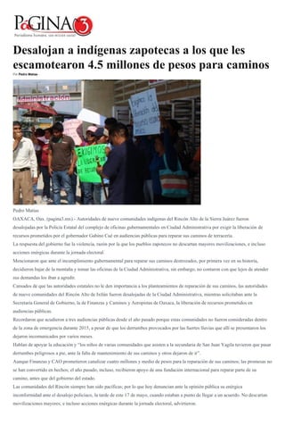 Desalojan a indígenas zapotecas a los que les
escamotearon 4.5 millones de pesos para caminos
Por Pedro Matías -
Pedro Matías
OAXACA, Oax. (pagina3.mx).- Autoridades de nueve comunidades indígenas del Rincón Alto de la Sierra Juárez fueron
desalojadas por la Policía Estatal del complejo de oficinas gubernamentales en Ciudad Administrativa por exigir la liberación de
recursos prometidos por el gobernador Gabino Cué en audiencias públicas para reparar sus caminos de terracería.
La respuesta del gobierno fue la violencia, razón por la que los pueblos zapotecos no descartan mayores movilizaciones, e incluso
acciones enérgicas durante la jornada electoral.
Mencionaron que ante el incumplimiento gubernamental para reparar sus caminos destrozados, por primera vez en su historia,
decidieron bajar de la montaña y tomar las oficinas de la Ciudad Administrativa, sin embargo, no contaron con que lejos de atender
sus demandas los iban a agredir.
Cansados de que las autoridades estatales no le den importancia a los planteamientos de reparación de sus caminos, las autoridades
de nueve comunidades del Rincón Alto de Ixtlán fueron desalojadas de la Ciudad Administrativa, mientras solicitaban ante la
Secretaría General de Gobierno, la de Finanzas y Caminos y Aeropistas de Oaxaca, la liberación de recursos prometidos en
audiencias públicas.
Recordaron que acudieron a tres audiencias públicas desde el año pasado porque estas comunidades no fueron consideradas dentro
de la zona de emergencia durante 2015, a pesar de que los derrumbes provocados por las fuertes lluvias que allí se presentaron los
dejaron incomunicados por varios meses.
Hablan de apoyar la educación y “los niños de varias comunidades que asisten a la secundaria de San Juan Yagila tuvieron que pasar
derrumbes peligrosos a pie, ante la falta de mantenimiento de sus caminos y otros dejaron de ir”.
Aunque Finanzas y CAO prometieron canalizar cuatro millones y medio de pesos para la reparación de sus caminos; las promesas no
se han convertido en hechos; el año pasado, incluso, recibieron apoyo de una fundación internacional para reparar parte de su
camino, antes que del gobierno del estado.
Las comunidades del Rincón siempre han sido pacíficas; por lo que hoy denuncian ante la opinión pública su enérgica
inconformidad ante el desalojo policiaco, la tarde de este 17 de mayo, cuando estaban a punto de llegar a un acuerdo. No descartan
movilizaciones mayores, e incluso acciones enérgicas durante la jornada electoral, advirtieron.
 