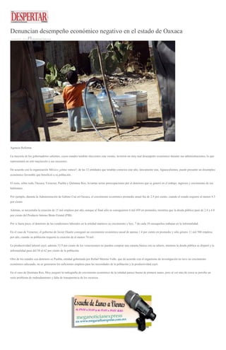 Denuncian desempeño económico negativo en el estado de Oaxaca
18 MAYO, 2016 DESPERTAROAX
Agencia Reforma
La mayoría de los gobernadores salientes, cuyos estados tendrán elecciones este verano, tuvieron un muy mal desempeño económico durante sus administraciones, lo que
representará un reto mayúsculo a sus sucesores.
De acuerdo con la organización México ¿cómo vamos?, de las 12 entidades que tendrán comicios este año, únicamente una, Aguascalientes, puede presumir un desempleo
económico favorable que benefició a su población.
El resto, sobre todo, Oaxaca, Veracruz, Puebla y Quintana Roo, levantan serias preocupaciones por el deterioro que se generó en el trabajo, ingresos y crecimiento de sus
habitantes.
Por ejemplo, durante la Administración de Gabino Cué en Oaxaca, el crecimiento económico promedio anual fue de 2.9 por ciento, cuando el estado requiere al menos 4.5
por ciento.
Además, se necesitaba la creación de 15 mil empleos por año, aunque al final sólo se consiguieron 6 mil 450 en promedio, mientras que la deuda pública pasó de 2.4 a 4.4
por ciento del Producto Interno Bruto Estatal (PIB).
Por si fuera poco, el deterioro de las condiciones laborales en la entidad mantuvo su crecimiento y hoy, 7 de cada 10 oaxaqueños trabajan en la informalidad.
En el caso de Veracruz, el gobierno de Javier Duarte consiguió un crecimiento económico anual de apenas 1.4 por ciento en promedio y sólo género 11 mil 500 empleos
por año, cuando su población requería la creación de al menos 74 mil.
La productividad laboral cayó, además 53.9 por ciento de los veracruzanos no pueden comprar una canasta básica con su salario, mientras la deuda pública se disparó y la
informalidad pasó del 58 al 62 por ciento de la población.
Otro de los estados con deterioro es Puebla, entidad gobernada por Rafael Moreno Valle, que de acuerdo con el organismo de investigación no tuvo un crecimiento
económico adecuado, no se generaron los suficientes empleos para las necesidades de la población y la productividad cayó.
En el caso de Quintana Roo, Moy aseguró la radiografía de crecimiento económico de la entidad parece buena de primera mano, pero al ver más de cerca se percibe un
serio problema de endeudamiento y falta de transparencia de los recursos.
 