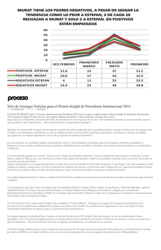 Sitio de Aristegui Noticias gana el Premio Knight de Periodismo Internacional 2016
POR LA REDACCIÓN , 17 MAYO, 2016NACIONAL
CIUDAD DE MÉXICO (apro).- El Centro Internacional para Periodistas (ICFJ, por sus siglas en inglés) otorgó el Premio Knight de Periodismo Internacional
2016 al portal de internetAristegui Noticias “por exponer crímenes financieros y malas conductas a los más altos niveles”.
Según dijo Joyce Barnathan, presidente del ICFJ, los periodistas de investigación de ese sitio “han cambiado el mundo al revelar acuerdos oscuros
que envuelven a altos funcionarios… Ellos sobresalen por sus importantes reportajes”.
Mediante un comunicado, la organización anunció el premio al portal encabezado por la periodista Carmen Aristegui. Explicó que el certamen tiene
el objetivo de homenajear a periodistas que, por un trabajo pionero o de innovación tecnológica, produjeron información y noticias de calidad
que generaron “un impacto significativo en la vida de personas de países en desarrollo”.
En este certamen, los candidatos pueden ser periodistas, editores, desarrolladores, tecnólogos, gerentes de medios, periodistas ciudadanos o
blogueros. En este sentido, también entregó el galardón a Miranda Patrucic, periodista de Sarajevo que reveló temas de corrupción en Azerbaiyán y
Uzbekistán.
El Centro Knigth aseguró que Aristegui Noticias es un “equipo de intrépidos reporteros” cuyas investigaciones han expuesto corrupción y crimen
desde el poder en México, así como conflictos de interés entre figuras del gobierno y élites en un ambiente conocido como uno de los más letales en
el mundo para los periodistas.
Destacó en particular la investigación publicada en dicho sitio el 9 de noviembre de 2014 sobre la llamada “Casa Blanca” con valor estimado en siete
millones de dólares, construcción en la que se demostró un conflicto de intereses y favoritismo entre Angélica Rivera, esposa del presidente Enrique
Peña Nieto y la empresa Higa, de Juan Armando Hinojosa Cantú, una de las principales contratistas del gobierno federal.
Sin aceptar responsabilidad en el hecho, el gobierno de Peña Nieto canceló la construcción de un tren de alta velocidad cuya licitación ganó la misma
compañía.
La investigación –que llevó meses de trabajo entre los periodistas Daniel Lizárraga, Rafael Cabrera, Irving Huerta y Sebastián Barragán– ganó en
septiembre de 2015 el Premio Nacional de Periodismo y el Premio Gabriel García Márquez de Periodismo, otorgado por la Fundación
Iberoamericana de Nuevo Periodismo (FNIP). En noviembre siguiente recibió el Premio Colpin 2015, otorgado por la Conferencia Latinoamericana
de Periodismo de Investigación (Colpin).
El 10 de marzo de 2015, cuatro meses después del escándalo de “la Casa Blanca”, Aristegui y su equipo de investigación participaron en la
presentación de la plataforma ciudadana Mexicoleaks, una alianza entre medios de comunicación y organizaciones de la sociedad civil para
intercambiar información de manera segura y anónima con fines periodísticos.
La mañana siguiente la periodista hizo el anuncio al aire en el noticiero de MVS Radio. Dos días después, dos de sus colaboradores fueron
despedidos y el 15 de marzo la empresa terminó su contrato laboral como conductora del noticiero estelar de esa estación y el más escuchado en el
país. El argumento: “abuso de confianza” por usar su logotipo, presuntamente, sin autorización en el portal.
El Centro Knigth también destacó las investigaciones que el portal de Aristegui Noticias ha publicado sobre pederastia, la red prostitución operada
por líderes del PRI en la Ciudad de México, así como su reciente participación en la investigación periodística de los #PanamaPapers.
 
