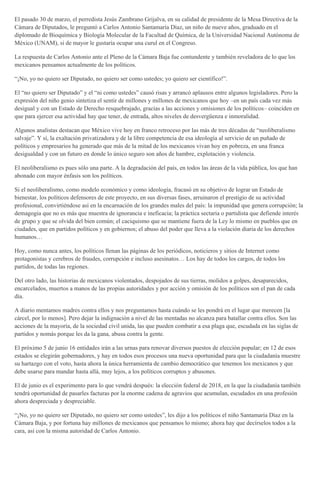 El pasado 30 de marzo, el perredista Jesús Zambrano Grijalva, en su calidad de presidente de la Mesa Directiva de la
Cámara de Diputados, le preguntó a Carlos Antonio Santamaría Díaz, un niño de nueve años, graduado en el
diplomado de Bioquímica y Biología Molecular de la Facultad de Química, de la Universidad Nacional Autónoma de
México (UNAM), si de mayor le gustaría ocupar una curul en el Congreso.
La respuesta de Carlos Antonio ante el Pleno de la Cámara Baja fue contundente y también reveladora de lo que los
mexicanos pensamos actualmente de los políticos.
“¡No, yo no quiero ser Diputado, no quiero ser como ustedes; yo quiero ser científico!”.
El “no quiero ser Diputado” y el “ni como ustedes” causó risas y arrancó aplausos entre algunos legisladores. Pero la
expresión del niño genio sintetiza el sentir de millones y millones de mexicanos que hoy –en un país cada vez más
desigual y con un Estado de Derecho resquebrajado, gracias a las acciones y omisiones de los políticos– coinciden en
que para ejercer esa actividad hay que tener, de entrada, altos niveles de desvergüenza e inmoralidad.
Algunos analistas destacan que México vive hoy en franco retroceso por las más de tres décadas de “neoliberalismo
salvaje”. Y sí, la exaltación privatizadora y de la libre competencia de esa ideología al servicio de un puñado de
políticos y empresarios ha generado que más de la mitad de los mexicanos vivan hoy en pobreza, en una franca
desigualdad y con un futuro en donde lo único seguro son años de hambre, explotación y violencia.
El neoliberalismo es pues sólo una parte. A la degradación del país, en todos las áreas de la vida pública, los que han
abonado con mayor énfasis son los políticos.
Si el neoliberalismo, como modelo económico y como ideología, fracasó en su objetivo de lograr un Estado de
bienestar, los políticos defensores de este proyecto, en sus diversas fases, arruinaron el prestigio de su actividad
profesional, convirtiéndose así en la encarnación de los grandes males del país: la impunidad que genera corrupción; la
demagogia que no es más que muestra de ignorancia e ineficacia; la práctica sectaria o partidista que defiende interés
de grupo y que se olvida del bien común; el caciquismo que se mantiene fuera de la Ley lo mismo en pueblos que en
ciudades, que en partidos políticos y en gobiernos; el abuso del poder que lleva a la violación diaria de los derechos
humanos…
Hoy, como nunca antes, los políticos llenan las páginas de los periódicos, noticieros y sitios de Internet como
protagonistas y cerebros de fraudes, corrupción e incluso asesinatos… Los hay de todos los cargos, de todos los
partidos, de todas las regiones.
Del otro lado, las historias de mexicanos violentados, despojados de sus tierras, molidos a golpes, desaparecidos,
encarcelados, muertos a manos de las propias autoridades y por acción y omisión de los políticos son el pan de cada
día.
A diario mentamos madres contra ellos y nos preguntamos hasta cuándo se les pondrá en el lugar que merecen [la
cárcel, por lo menos]. Pero dejar la indignación a nivel de las mentadas no alcanza para batallar contra ellos. Son las
acciones de la mayoría, de la sociedad civil unida, las que pueden combatir a esa plaga que, escudada en las siglas de
partidos y nomás porque les da la gana, abusa contra la gente.
El próximo 5 de junio 16 entidades irán a las urnas para renovar diversos puestos de elección popular; en 12 de esos
estados se elegirán gobernadores, y hay en todos esos procesos una nueva oportunidad para que la ciudadanía muestre
su hartazgo con el voto, hasta ahora la única herramienta de cambio democrático que tenemos los mexicanos y que
debe usarse para mandar hasta allá, muy lejos, a los políticos corruptos y abusones.
El de junio es el experimento para lo que vendrá después: la elección federal de 2018, en la que la ciudadanía también
tendrá oportunidad de pasarles facturas por la enorme cadena de agravios que acumulan, escudados en una profesión
ahora despreciada y despreciable.
“¡No, yo no quiero ser Diputado, no quiero ser como ustedes”, les dijo a los políticos el niño Santamaría Díaz en la
Cámara Baja, y por fortuna hay millones de mexicanos que pensamos lo mismo; ahora hay que decírselos todos a la
cara, así con la misma autoridad de Carlos Antonio.
 
