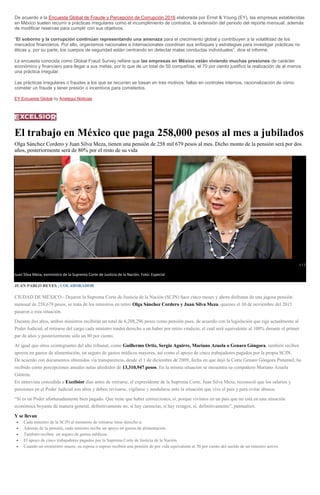 De acuerdo a la Encuesta Global de Fraude y Percepción de Corrupción 2016 elaborada por Ernst & Young (EY), las empresas establecidas
en México suelen recurrir a prácticas irregulares como el incumplimiento de contratos, la extensión del periodo del reporte mensual, además
de modificar reservas para cumplir con sus objetivos.
“El soborno y la corrupción continúan representando una amenaza para el crecimiento global y contribuyen a la volatilidad de los
mercados financieros. Por ello, organismos nacionales e internacionales coordinan sus enfoques y estrategias para investigar prácticas no
éticas y, por su parte, los cuerpos de seguridad están centrando en detectar malas conductas individuales”, dice el informe.
La encuesta conocida como Global Fraud Survey refiere que las empresas en México están viviendo muchas presiones de carácter
económico y financiero para llegar a sus metas, por lo que de un total de 50 compañías, el 70 por ciento justificó la realización de al menos
una práctica irregular.
Las prácticas irregulares o fraudes a los que se recurren se basan en tres motivos: fallas en controles internos, racionalización de cómo
cometer un fraude y tener presión o incentivos para cometerlos.
EY Encuesta Global by Aristegui Noticias
El trabajo en México que paga 258,000 pesos al mes a jubilados
Olga Sánchez Cordero y Juan Silva Meza, tienen una pensión de 258 mil 679 pesos al mes. Dicho monto de la pensión será por dos
años, posteriormente será de 80% por el resto de su vida
1 / 2
Juan Silva Meza, exministro de la Suprema Corte de Justicia de la Nación. Foto: Especiallga Sánchez Cordero, exministra de...
JUAN PABLO REYES | COLABORADOR
CIUDAD DE MÉXICO.- Dejaron la Suprema Corte de Justicia de la Nación (SCJN) hace cinco meses y ahora disfrutan de una jugosa pensión
mensual de 258,679 pesos, se trata de los ministros en retiro Olga Sánchez Cordero y Juan Silva Meza, quienes el 30 de noviembre del 2015
pasaron a esta situación.
Durante dos años, ambos ministros recibirán un total de 6,208,296 pesos como pensión pues, de acuerdo con la legislación que rige actualmente al
Poder Judicial, al retirarse del cargo cada ministro tendrá derecho a un haber por retiro vitalicio, el cual será equivalente al 100% durante el primer
par de años y posteriormente sólo un 80 por ciento.
Al igual que otros exintegrantes del alto tribunal, como Guillermo Ortiz, Sergio Aguirre, Mariano Azuela o Genaro Góngora, también reciben
apoyos en gastos de alimentación, un seguro de gastos médicos mayores, así como el apoyo de cinco trabajadores pagados por la propia SCJN.
De acuerdo con documentos obtenidos vía transparencia, desde el 1 de diciembre de 2009, fecha en que dejó la Corte Genaro Góngora Pimentel, ha
recibido como percepciones anuales netas alrededor de 13,310,947 pesos. En la misma situación se encuentra su compañero Mariano Azuela
Güitrón.
En entrevista concedida a Excélsior días antes de retirarse, el expresidente de la Suprema Corte, Juan Silva Meza, reconoció que los salarios y
pensiones en el Poder Judicial son altos y deben revisarse, vigilarse y modularse ante la situación que vive el país y para evitar abusos.
“Sí es un Poder afortunadamente bien pagado. Que tiene que haber correcciones, sí, porque vivimos en un país que no está en una situación
económica boyante de manera general, definitivamente no, sí hay carencias, sí hay rezagos, sí, definitivamente”, puntualizó.
Y se llevan
Cada ministro de la SCJN al momento de retirarse tiene derecho a:
Además de la pensión, cada ministro recibe un apoyo en gastos de alimentación.
También reciben un seguro de gastos médicos.
El apoyo de cinco trabajadores pagados por la Suprema Corte de Justicia de la Nación
Cuando un exministro muere, su esposa o esposo recibirá una pensión de por vida equivalente al 50 por ciento del sueldo de un ministro activo.
 