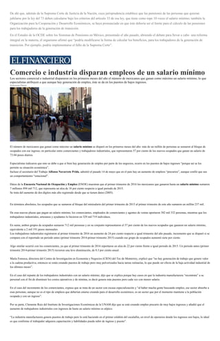 De ahí que, además de la Suprema Corte de Justicia de la Nación, cuya jurisprudencia establece que las pensiones de las personas que quieran
jubilarse por la ley del 73 deben calcularse bajo los criterios del artículo 33 de esa ley, que tiene como tope 10 veces el salario mínimo; también la
Organización para la Cooperación y Desarrollo Económicos, se haya pronunciado en que éste debería ser el límite para el cálculo de las pensiones
para los trabajadores de la generación de transición.
En el Estudio de la OCDE sobre los Sistemas de Pensiones en México, presentado el año pasado, abriendo el debate para llevar a cabo una reforma
integral en la materia, el organismo afirmó que “podría modificarse la forma de calcular los beneficios, para los trabajadores de la generación de
transición. Por ejemplo, podría implementarse el fallo de la Suprema Corte”.
Comercio e industria disparan empleos de un salario mínimo
Los sectores comercial e industrial dispararon en los primeros meses del año el número de mexicanos que ganan como máximo un salario mínimo, lo que
especialistas atribuyen a que aunque hay generación de empleo, éste se da en los puestos de bajos ingresos.
Zenyazen Flores
Al primer trimestre de 2016 los mexicanos que ganaron hasta un salario mínimo sumaron 7 millones 894 mil 712. (Cuartoscuro)
El número de mexicanos que ganan como máximo un salario mínimo se disparó en los primeros meses del año: más de un millón de personas se sumaron al bloque de
ocupados con ese ingreso; en particular entre comerciantes y trabajadores industriales, que representaron 57 por ciento de los nuevos ocupados que ganan un salario de
73.04 pesos diarios.
Especialistas indicaron que esto se debe a que si bien hay generación de empleo por parte de los negocios, ocurre en los puestos de bajos ingresos “porque así se los
permite su situación económica”.
Incluso el secretario del Trabajo Alfonso Navarrete Prida, admitió el pasado 14 de mayo que en el país hay un aumento de empleos “precarios”, aunque confió que sea
un comportamiento “estacional”.
Datos de la Encuesta Nacional de Ocupación y Empleo (ENOE) muestran que al primer trimestre de 2016 los mexicanos que ganaron hasta un salario mínimo sumaron
7 millones 894 mil 712, que representa un alza de 18 por ciento respecto a igual periodo de 2015.
Se trata del aumento de dos dígitos más alto registrado desde que se tienen datos (2005).
En términos absolutos, los ocupados que se sumaron al bloque del minisalario del primer trimestre de 2015 al primer trimestre de este año sumaron un millón 237 mil.
De esas nuevas plazas que pagan un salario mínimo, los comerciantes, empleados de comerciantes y agentes de ventas aportaron 382 mil 332 personas, mientras que los
trabajadores industriales, artesanos y ayudantes lo hicieron en 329 mil 719 individuos.
En suma, ambos grupos de ocupados sumaron 712 mil personas y en su conjunto representaron el 57 por ciento de los nuevos ocupados que ganaron un salario mínimo,
equivalente a 2 mil 191 pesos mensuales.
Los trabajadores industriales registraron al primer trimestre de 2016 un aumento de 24 por ciento respecto a igual trimestre del año pasado, incremento que se disparó si se
compara con el reportado un periodo antes (primer trimestre 2014-primer trimestre 2015) cuando ese grupo de ocupados aumentó siete por ciento.
Algo similar ocurrió con los comerciantes, ya que al primer trimestre de 2016 reportaron un alza de 22 por ciento frente a igual periodo de 2015. Un periodo antes (primer
trimestre 2014-primer trimestre 2015) tuvieron una leve disminución, de 0.3 por ciento anual.
María Fonseca, directora del Centro de Investigación en Economía y Negocios (CIEN) del Tec de Monterrey, explicó que “no hay generación de trabajo que genere valor
a la cadena productiva, entonces se están creando puestos de trabajo pero muy pulverizados hacia tareas rutinarias, lo que puede ser efecto de la baja actividad industrial de
los últimos meses”.
En el caso del repunte de los trabajadores industriales con un salario mínimo, dijo que se explica porque hay casos en que la industria manufacturera “recontrata” a su
personal con el fin de disminuir los costos operativos y de nómina, es decir genera más puestos pero cada vez con menor salario.
En el caso del incremento de los comerciantes, expuso que se trata de un sector con escasa especialización y “al haber mucha gente buscando empleo, ese sector absorbe a
esas personas; aunque no es el tipo de empleos que deberían estarse creando para el desarrollo económico, es un sector que por el momento mantiene a la población
ocupada y con un ingreso”.
Por su parte, Clemente Ruíz del Instituto de Investigaciones Económicas de la UNAM dijo que se está creando empleo precario de muy bajos ingresos y añadió que el
aumento de trabajadores industriales con ingresos de hasta un salario mínimo es atípico.
“La industria manufacturera genera puestos de trabajo pero lo está haciendo en el primer eslabón del escalafón, en nivel de operarios donde los ingresos son bajos, lo ideal
es que conforme el trabajador adquiera capacitación y habilidades pueda subir de ingreso y puesto”.
 