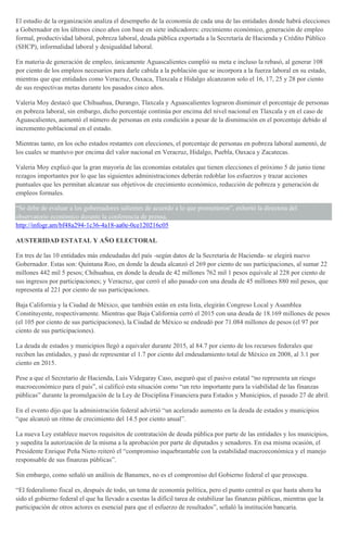 El estudio de la organización analiza el desempeño de la economía de cada una de las entidades donde habrá elecciones
a Gobernador en los últimos cinco años con base en siete indicadores: crecimiento económico, generación de empleo
formal, productividad laboral, pobreza laboral, deuda pública exportada a la Secretaría de Hacienda y Crédito Público
(SHCP), informalidad laboral y desigualdad laboral.
En materia de generación de empleo, únicamente Aguascalientes cumplió su meta e incluso la rebasó, al generar 108
por ciento de los empleos necesarios para darle cabida a la población que se incorpora a la fuerza laboral en su estado,
mientras que que entidades como Veracruz, Oaxaca, Tlaxcala e Hidalgo alcanzaron solo el 16, 17, 25 y 28 por ciento
de sus respectivas metas durante los pasados cinco años.
Valeria Moy destacó que Chihuahua, Durango, Tlaxcala y Aguascalientes lograron disminuir el porcentaje de personas
en pobreza laboral, sin embargo, dicho porcentaje continúa por encima del nivel nacional en Tlaxcala y en el caso de
Aguascalientes, aumentó el número de personas en esta condición a pesar de la disminución en el porcentaje debido al
incremento poblacional en el estado.
Mientras tanto, en los ocho estados restantes con elecciones, el porcentaje de personas en pobreza laboral aumentó, de
los cuales se mantuvo por encima del valor nacional en Veracruz, Hidalgo, Puebla, Oaxaca y Zacatecas.
Valeria Moy explicó que la gran mayoría de las economías estatales que tienen elecciones el próximo 5 de junio tiene
rezagos importantes por lo que las siguientes administraciones deberán redoblar los esfuerzos y trazar acciones
puntuales que les permitan alcanzar sus objetivos de crecimiento económico, reducción de pobreza y generación de
empleos formales.
“Se debe de evaluar a los gobernadores salientes de acuerdo a lo que prometieron”, exhortó la directora del
observatorio económico durante la conferencia de prensa.
http://infogr.am/bf48a294-1c36-4a18-aa0e-0ce120216c05
AUSTERIDAD ESTATAL Y AÑO ELECTORAL
En tres de las 10 entidades más endeudadas del país -según datos de la Secretaría de Hacienda- se elegirá nuevo
Gobernador. Estas son: Quintana Roo, en donde la deuda alcanzó el 269 por ciento de sus participaciones, al sumar 22
millones 442 mil 5 pesos; Chihuahua, en donde la deuda de 42 millones 762 mil 1 pesos equivale al 228 por ciento de
sus ingresos por participaciones; y Veracruz, que cerró el año pasado con una deuda de 45 millones 880 mil pesos, que
representa al 221 por ciento de sus participaciones.
Baja California y la Ciudad de México, que también están en esta lista, elegirán Congreso Local y Asamblea
Constituyente, respectivamente. Mientras que Baja California cerró el 2015 con una deuda de 18.169 millones de pesos
(el 105 por ciento de sus participaciones), la Ciudad de México se endeudó por 71.084 millones de pesos (el 97 por
ciento de sus participaciones).
La deuda de estados y municipios llegó a equivaler durante 2015, al 84.7 por ciento de los recursos federales que
reciben las entidades, y pasó de representar el 1.7 por ciento del endeudamiento total de México en 2008, al 3.1 por
ciento en 2015.
Pese a que el Secretario de Hacienda, Luis Videgaray Caso, aseguró que el pasivo estatal “no representa un riesgo
macroeconómico para el país”, sí calificó esta situación como “un reto importante para la viabilidad de las finanzas
públicas” durante la promulgación de la Ley de Disciplina Financiera para Estados y Municipios, el pasado 27 de abril.
En el evento dijo que la administración federal advirtió “un acelerado aumento en la deuda de estados y municipios
“que alcanzó un ritmo de crecimiento del 14.5 por ciento anual”.
La nueva Ley establece nuevos requisitos de contratación de deuda pública por parte de las entidades y los municipios,
y supedita la autorización de la misma a la aprobación por parte de diputados y senadores. En esa misma ocasión, el
Presidente Enrique Peña Nieto reiteró el “compromiso inquebrantable con la estabilidad macroeconómica y el manejo
responsable de sus finanzas públicas”.
Sin embargo, como señaló un análisis de Banamex, no es el compromiso del Gobierno federal el que preocupa.
“El federalismo fiscal es, después de todo, un tema de economía política, pero el punto central es que hasta ahora ha
sido el gobierno federal el que ha llevado a cuestas la difícil tarea de estabilizar las finanzas públicas, mientras que la
participación de otros actores es esencial para que el esfuerzo de resultados”, señaló la institución bancaria.
 