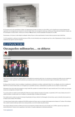 El 22 de mayo otro de estos memorándum se dirigió a los departamentos de Estado y de Justicia, así como al FBI, y en él se especifica que es de gran importancia dar
seguimiento a las investigaciones por corrupción en contra de Castillo. Refiere una investigación continua que confirma que el dinero proviene de prácticas corruptas, una
de las principales es lavado de dinero. Anuncia que se instruyó al FBI para buscar y localizar propiedades del operador de Cué en EU.
Posteriormente, el 8 de junio, el cable dirigido al embajador Anthony Wayne se refiere específicamente a lavado de dinero por parte de Jorge Castillo Díaz.
Y el 24 de septiembre se señala que la autoridad mexicana, la PGR, ya ha sido alertada de estas investigaciones que lleva a cabo el Departamento de Estado y reafirman su
compromiso para seguir los casos de corrupción.
Oaxaqueños millonarios… en dólares
Con Todo Respeto
GEORGINA MORETT
Cada vez que se acerca el final de las campañas políticas, la intensidad de las acusaciones sube de tono y los mexicanos nos enteramos de terribles actos de corrupción, de
vínculos con el crimen organizado y hasta de pederastia, pero esperamos que en esta ocasión todas estas acusaciones tengan un final judicial, que dé certeza a los
ciudadanos.
En Oaxaca, donde el próximo viernes los candidatos a la gubernatura se enfrentarán en un debate, el gobernador Gabino Cué y sus allegados, entre ellos el candidato del
PRD-PAN José Antonio Estefan Garfias, son investigados por las autoridades mexicanas y estadounidenses por posibles actos de corrupción y lavado de dinero.
Obviamente el foco rojo de toda esta investigación es Jorge Castillo Díaz, operador en la sombra de Gabino Cué, mejor conocido como El Coco Castillo, que es por quien
iniciaron las investigaciones en Estados Unidos.
Y es que de acuerdo con estados de cuenta del Broadway Bank tiene manejos millonarios de dinero. Por ejemplo, en septiembre de 2015, tenía un balance de más de 14
millones de dólares, en octubre subió a casi 18 millones y en diciembre llegó a 24 millones 430 mil dólares.
Pero también están los estados de cuenta de la hermana del gobernador de Oaxaca, Gabriela Cué Monteagudo, del mismo banco, quien en diciembre del año pasado tuvo
un balance de diez millones 780 mil dólares.
Y de Jorge Antonio Estefan Garfias, candidato del PAN-PRD al gobierno de Oaxaca, quien en noviembre del año pasado tenía un balance de 27 millones 790 mil dólares.
Gane o pierda el aspirante tendrá que explicar estas cuentas personales, en uno de los estados más pobres del país.
Estos manejos millonarios de dinero en dólares provocaron una investigación en Estados Unidos de la cual se ha dado aviso a la PGR y esperemos que después de la
elección del próximo 5 de junio se dé un seguimiento a estos hechos y no queden simplemente en información periodística.
Twitter:@ginamorettc
 