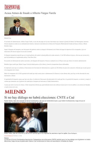 Acusa Atmeo de fraude a Alberto Vargas Varela
18 MAYO, 2016 DESPERTAROAX
Montiel Cruz
El secretario de Administración, Alberto Vargas Varela, es uno más del grupo de los cinco funcionarios que, durante la gestión de Gabino Cué Monteagudo, amasaron
fortunas dejando al estado con un endeudamiento histórico, denunció el presidente de la Alianza del Transporte Multimodal del Estado de Oaxaca (Atmeo), Alberto
Rebollar López.
Según el dirigente del transporte, este funcionario del gobierno estatal se enriqueció ilícitamente con el dinero del pago de impuestos de los oaxaqueños y que sus
intenciones sólo fueron saquear las arcas de la entidad.
El dirigente transportista reprochó que en el actual gobierno del cambio la deuda pública del estado aumentó a 12 mil 400 millones de pesos, cifra muy por encima de la
que fue heredada por el exgobernador priista, Ulises Ruiz Ortiz.
De acuerdo con información de medios nacionales y del dirigente del transporte, Oaxaca se endeudó con un 140 por ciento que rebasó a la anterior administración.
Rebollar López recalcó que Alberto Vargas Varela de donde quiera se llevó dinero y hasta los transportistas fueron defraudados.
El empresario acusó que, no conforme, el funcionario de la Secretaría de Administración se quedó con 220 millones de pesos de un proyecto vehicular que era para apoyar
a los integrantes de la Atmeo.
Pidió a los integrantes de la LXII Legislatura del estado que rinda cuenta cómo se administraron las finanzas en estos últimos años, pues hay un robo descarado de estos
funcionarios, subrayó.
El apoderado del transporte expuso que hace unos días, al evidenciar al funcionario del gobernador de la estafa que hizo a la gremial del transporte, se molestó y rompió el
contrato que mantenían con el gobierno del estado para el transporte de burócratas a Ciudad Administrativa.
A pesar que retiró el servicio de Atmeo, el líder transportista informó que quedó debiendo más de dos millones de pesos por el servicio público y no contesta las llamadas
y mucho menos da la cara.
Si no hay diálogo no habrá elecciones: CNTE a Cué
Rubén Núñez, líder de la sección 22 de la Coordinadora, dijo que se mantendrá el paro y que habrá movilizaciones, luego de que el
gobernador condicionara el diálogo a la reanudación de clases.
Rubén Núñez, líder de la Sección 22 de la CNTE advirtió que no les importan las sanciones ni que los suplan. (Óscar Rodríguez)
OSCAR RODRÍGUEZ17/05/2016 11:15 PM
Oaxaca
La sección 22 de la Coordinadora Nacional de Trabajadores de la Educación (CNTE) advirtió que si no hay diálogo con el gobierno no habrá
elecciones, luego de que el gobernador Gabino Cué condicionara la mesa a la reanudación inmediata de clases.
 