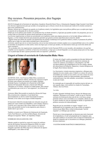 Hay recursos. Presenten proyectos, dice Sagarpa
Iván Castellanos

[08:45] El delegado de la Secretaría de Agricultura, Ganadería, Desarrollo Rural, Pesca y Alimentación (Sagarpa), Edgar Guzmán Corral llamó
a las diversas organizaciones para que accedan a los programas que se ofrecen a través de esta instancia por medio de los diseños normativos
para evitar confrontaciones.
Además, informó que se integrará una agenda con el gobierno estatal y los legisladores para crear políticas públicas que se acoplen para lograr
la atención de las demandas de los diversos sectores.
Señaló que en las políticas para atender a los productores hay un diseño normativo y legal para que puedan acceder a los programas, por eso se
reciben todas las solicitudes de quienes deseen participar en estas acciones.
Las diversas organizaciones ya tienen un acercamiento con el gobierno estatal, para algunos proyectos se les ha dado diálogo también en la
Sagarpa, y se han tomado decisiones para propuestas generales que generen acciones específicas para la atención, detalló.
“Algunas tienen que definir de acuerdo a las legislaciones de acuerdo al andamiaje de los gobiernos federal y estatal y la propuesta de política
pública que se haga, las cuales darán resultados para el año próximo”.
Asimismo, expresó que esto no se trata de personas, sino es un tema institucional en donde cumplen con su responsabilidad como se los confirió
la autoridad, los programas no están sueltos, tienen una lógica que se tienen que atender y los funcionarios tienen que resolverlos dentro del
marco normativo.
“No se atienden sólo a las organizaciones simpatizantes del Partido Acción Nacional (PAN), no nos incumbe, sólo atendemos a las que han
cumplido con los requisitos y conforme se hacen las convocatorias, y niego que se esté privilegiando a un solo grupo porque para eso hay reglas
y no se puede dejar de lado a quienes presentan todos sus requisitos”, puntualizó.

Llegará al Istmo el secretario de Gobernación Blake Mora
                                                                           El titular de la Segob vendrá acompañado de Salvador Beltrán del
                                                                           Río, titular del INM, quien podrá en marcha los exámenes de
                                                                           control de confianza, toxicológicos y del polígrafo a mil 500
                                                                           servidores públicos de la dependencia en los tres estados, además
                                                                           del subsecretario de Población, Migración y Asuntos Religiosos de
                                                                           la Segob, René Zenteno Quintero.

                                                                           Los funcionarios visitarán estaciones migratorias y albergues para
                                                                           migrantes de estos estados, pues el objetivo es conocer de cerca las
                                                                           necesidades que existen en esos centros, así como conocer de cerca
                                                                           la ruta migratoria, donde los indocumentados, principalmente
JUCHITÁN, OAX.- José Francisco Blake Mora, secretario de                   centroamericanos, han sido asaltados, secuestrados y asesinados en
Gobernación del gobierno federal, realizará una visita por la región       su paso por el país.
del Istmo, para sostener una reunión con el padre Alejandro
Solalinde Guerra, Coordinador de la Pastoral de la Movilidad               Se contempla que el responsable de la política interior del país, en
Humana del Episcopado Mexicano y director del Albergue                     una segunda etapa, visite también los estados de Tamaulipas,
"Hermanos en el Camino", ubicado en Ciudad Ixtepec, para conocer           Tabasco, San Luis Potosí.
la problemática que existe en la "ruta migratoria", en el sureste del
país.                                                                       La visita

Asimismo, Blake Mora pondrá en marcha las oficinas del Grupo               El padre Alejandro Solalinde Guerra, director del albergue para
Beta, de protección a migrantes, el cual desde hace                        migrantes "Hermanos en el Camino", confió en que la visita del
aproximadamente un año ha venido funcionando de manera                     secretario de Gobernación dure más de dos o tres horas, porque
itinerante, al no contar con un lugar en dónde despachar.                  pretende realizar varias actividades en su compañía, además de que
                                                                           le quiere enseñar las casas de seguridad en donde se registraban los
El funcionario federal ha iniciado desde este miércoles una gira de        primeros secuestros de indocumentados.
trabajo por varios estados de la República, como Chiapas, Oaxaca y
Veracruz, por lo que para el día viernes estaría en la región del          Reprochó que las autoridades no tengan "empatía" con la
Istmo, pues pretende recorrer la ruta migratoria, para conocer a           problemática de los migrantes, por lo que recibió con agrado la
detalle todo lo que ocurre.                                                noticia de que Blake Mora visitará la denominada "ruta del
                                                                           migrante" y el albergue que encabeza.
También se reunirá con el Ministro de Gobernación de Guatemala,
Carlos Noel Menocal y con Flor de María Rigoni, directora del              Precisó que se tiene programado un desayuno para todo el personal
albergue de migrantes "Belén", de Tapachula, Chiapas.                      de la dependencia, el cual será preparado por los migrantes, para
                                                                           más tarde establecer un encuentro entre el titular de Gobernación, en
NOMBRARÁ DELEGADOS DEL INM                                                 donde los migrantes que se encuentren en el albergue, plantearán
                                                                           diversas situaciones.
Además, pondrá en marcha los centros de control de confianza
móviles del Instituto Nacional de Migración (INM), los cuales               FAUSTINO ROMO MARTÍNEZ/CORRESPONSAL
evaluarán la labor del personal y dará a conocer a los nuevos
delegados regionales del INM, luego de la reubicación de algunos
subdelegados y otros dados de baja.
 