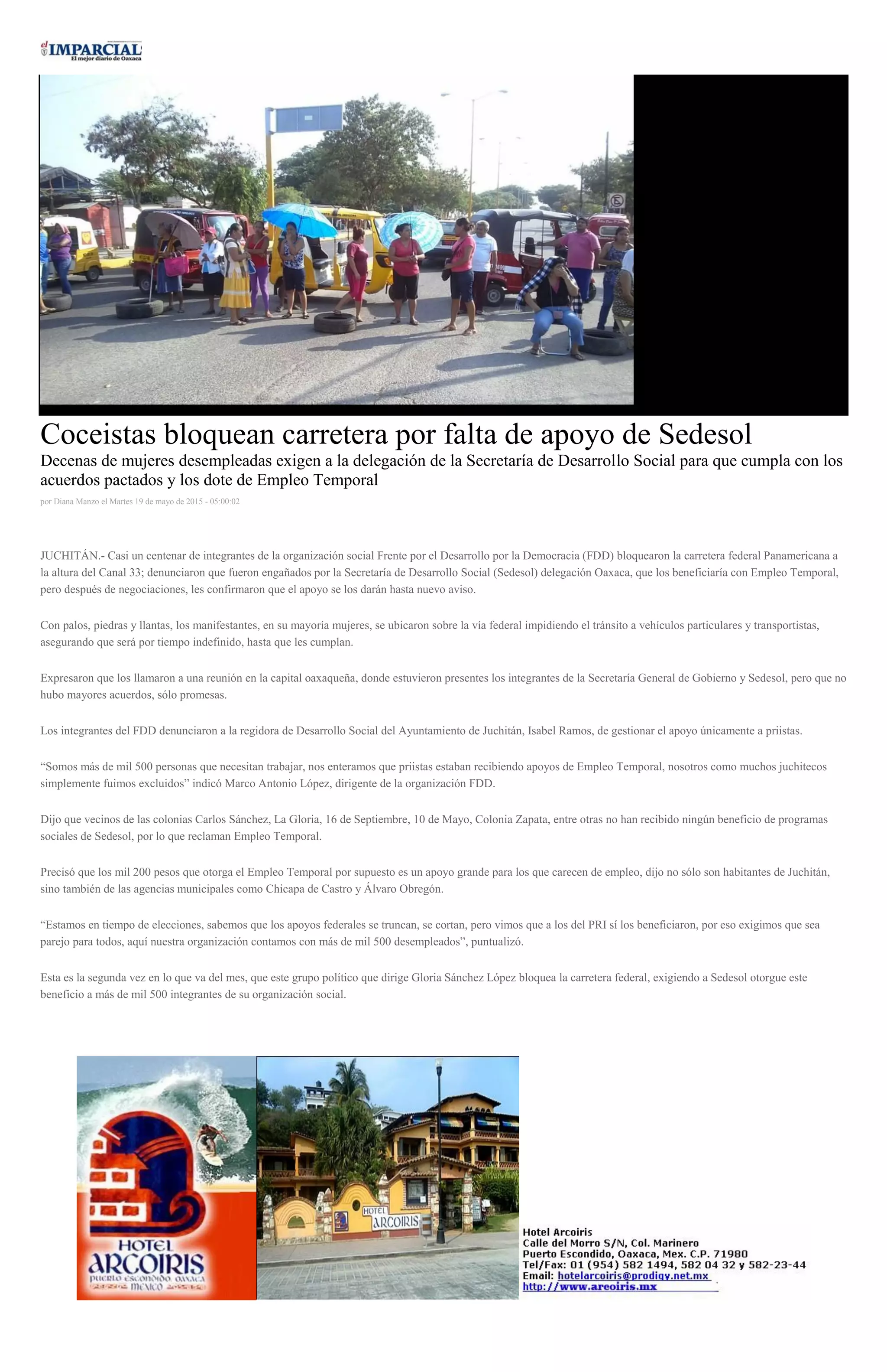 Coceistas bloquean carretera por falta de apoyo de Sedesol
Decenas de mujeres desempleadas exigen a la delegación de la Secretaría de Desarrollo Social para que cumpla con los
acuerdos pactados y los dote de Empleo Temporal
por Diana Manzo el Martes 19 de mayo de 2015 - 05:00:02
JUCHITÁN.- Casi un centenar de integrantes de la organización social Frente por el Desarrollo por la Democracia (FDD) bloquearon la carretera federal Panamericana a
la altura del Canal 33; denunciaron que fueron engañados por la Secretaría de Desarrollo Social (Sedesol) delegación Oaxaca, que los beneficiaría con Empleo Temporal,
pero después de negociaciones, les confirmaron que el apoyo se los darán hasta nuevo aviso.
Con palos, piedras y llantas, los manifestantes, en su mayoría mujeres, se ubicaron sobre la vía federal impidiendo el tránsito a vehículos particulares y transportistas,
asegurando que será por tiempo indefinido, hasta que les cumplan.
Expresaron que los llamaron a una reunión en la capital oaxaqueña, donde estuvieron presentes los integrantes de la Secretaría General de Gobierno y Sedesol, pero que no
hubo mayores acuerdos, sólo promesas.
Los integrantes del FDD denunciaron a la regidora de Desarrollo Social del Ayuntamiento de Juchitán, Isabel Ramos, de gestionar el apoyo únicamente a priistas.
“Somos más de mil 500 personas que necesitan trabajar, nos enteramos que priistas estaban recibiendo apoyos de Empleo Temporal, nosotros como muchos juchitecos
simplemente fuimos excluidos” indicó Marco Antonio López, dirigente de la organización FDD.
Dijo que vecinos de las colonias Carlos Sánchez, La Gloria, 16 de Septiembre, 10 de Mayo, Colonia Zapata, entre otras no han recibido ningún beneficio de programas
sociales de Sedesol, por lo que reclaman Empleo Temporal.
Precisó que los mil 200 pesos que otorga el Empleo Temporal por supuesto es un apoyo grande para los que carecen de empleo, dijo no sólo son habitantes de Juchitán,
sino también de las agencias municipales como Chicapa de Castro y Álvaro Obregón.
“Estamos en tiempo de elecciones, sabemos que los apoyos federales se truncan, se cortan, pero vimos que a los del PRI sí los beneficiaron, por eso exigimos que sea
parejo para todos, aquí nuestra organización contamos con más de mil 500 desempleados”, puntualizó.
Esta es la segunda vez en lo que va del mes, que este grupo político que dirige Gloria Sánchez López bloquea la carretera federal, exigiendo a Sedesol otorgue este
beneficio a más de mil 500 integrantes de su organización social.
 