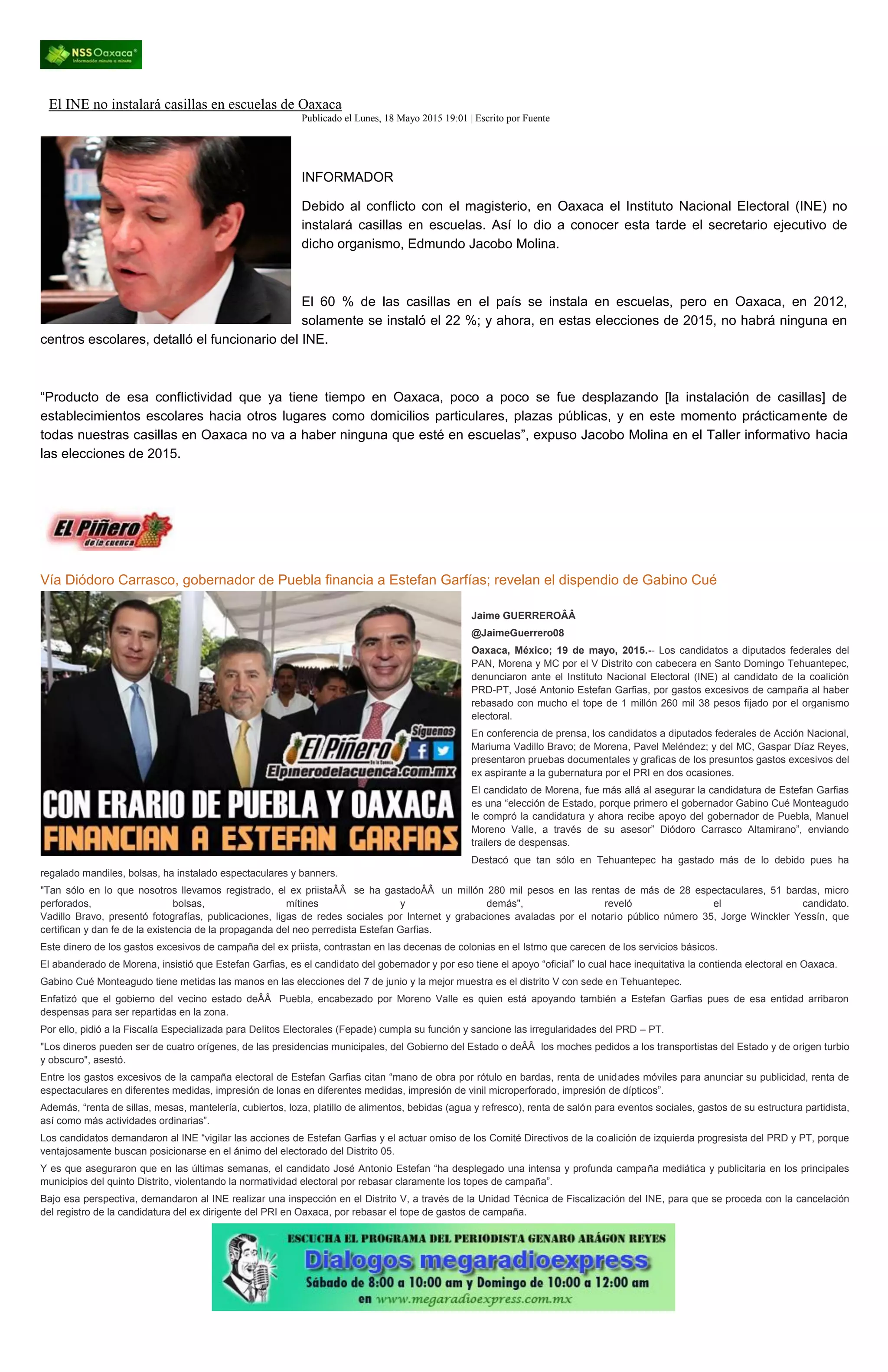 El INE no instalará casillas en escuelas de Oaxaca
Publicado el Lunes, 18 Mayo 2015 19:01 | Escrito por Fuente
INFORMADOR
Debido al conflicto con el magisterio, en Oaxaca el Instituto Nacional Electoral (INE) no
instalará casillas en escuelas. Así lo dio a conocer esta tarde el secretario ejecutivo de
dicho organismo, Edmundo Jacobo Molina.
El 60 % de las casillas en el país se instala en escuelas, pero en Oaxaca, en 2012,
solamente se instaló el 22 %; y ahora, en estas elecciones de 2015, no habrá ninguna en
centros escolares, detalló el funcionario del INE.
“Producto de esa conflictividad que ya tiene tiempo en Oaxaca, poco a poco se fue desplazando [la instalación de casillas] de
establecimientos escolares hacia otros lugares como domicilios particulares, plazas públicas, y en este momento prácticamente de
todas nuestras casillas en Oaxaca no va a haber ninguna que esté en escuelas”, expuso Jacobo Molina en el Taller informativo hacia
las elecciones de 2015.
Vía Diódoro Carrasco, gobernador de Puebla financia a Estefan Garfías; revelan el dispendio de Gabino Cué
Jaime GUERREROÂÂ
@JaimeGuerrero08
Oaxaca, México; 19 de mayo, 2015.-- Los candidatos a diputados federales del
PAN, Morena y MC por el V Distrito con cabecera en Santo Domingo Tehuantepec,
denunciaron ante el Instituto Nacional Electoral (INE) al candidato de la coalición
PRD-PT, José Antonio Estefan Garfias, por gastos excesivos de campaña al haber
rebasado con mucho el tope de 1 millón 260 mil 38 pesos fijado por el organismo
electoral.
En conferencia de prensa, los candidatos a diputados federales de Acción Nacional,
Mariuma Vadillo Bravo; de Morena, Pavel Meléndez; y del MC, Gaspar Díaz Reyes,
presentaron pruebas documentales y graficas de los presuntos gastos excesivos del
ex aspirante a la gubernatura por el PRI en dos ocasiones.
El candidato de Morena, fue más allá al asegurar la candidatura de Estefan Garfias
es una “elección de Estado, porque primero el gobernador Gabino Cué Monteagudo
le compró la candidatura y ahora recibe apoyo del gobernador de Puebla, Manuel
Moreno Valle, a través de su asesor” Diódoro Carrasco Altamirano”, enviando
trailers de despensas.
Destacó que tan sólo en Tehuantepec ha gastado más de lo debido pues ha
regalado mandiles, bolsas, ha instalado espectaculares y banners.
"Tan sólo en lo que nosotros llevamos registrado, el ex priistaÂÂ se ha gastadoÂÂ un millón 280 mil pesos en las rentas de más de 28 espectaculares, 51 bardas, micro
perforados, bolsas, mítines y demás", reveló el candidato.
Vadillo Bravo, presentó fotografías, publicaciones, ligas de redes sociales por Internet y grabaciones avaladas por el notario público número 35, Jorge Winckler Yessín, que
certifican y dan fe de la existencia de la propaganda del neo perredista Estefan Garfias.
Este dinero de los gastos excesivos de campaña del ex priista, contrastan en las decenas de colonias en el Istmo que carecen de los servicios básicos.
El abanderado de Morena, insistió que Estefan Garfias, es el candidato del gobernador y por eso tiene el apoyo “oficial” lo cual hace inequitativa la contienda electoral en Oaxaca.
Gabino Cué Monteagudo tiene metidas las manos en las elecciones del 7 de junio y la mejor muestra es el distrito V con sede en Tehuantepec.
Enfatizó que el gobierno del vecino estado deÂÂ Puebla, encabezado por Moreno Valle es quien está apoyando también a Estefan Garfias pues de esa entidad arribaron
despensas para ser repartidas en la zona.
Por ello, pidió a la Fiscalía Especializada para Delitos Electorales (Fepade) cumpla su función y sancione las irregularidades del PRD – PT.
"Los dineros pueden ser de cuatro orígenes, de las presidencias municipales, del Gobierno del Estado o deÂÂ los moches pedidos a los transportistas del Estado y de origen turbio
y obscuro", asestó.
Entre los gastos excesivos de la campaña electoral de Estefan Garfias citan “mano de obra por rótulo en bardas, renta de unidades móviles para anunciar su publicidad, renta de
espectaculares en diferentes medidas, impresión de lonas en diferentes medidas, impresión de vinil microperforado, impresión de dípticos”.
Además, “renta de sillas, mesas, mantelería, cubiertos, loza, platillo de alimentos, bebidas (agua y refresco), renta de salón para eventos sociales, gastos de su estructura partidista,
así como más actividades ordinarias”.
Los candidatos demandaron al INE “vigilar las acciones de Estefan Garfias y el actuar omiso de los Comité Directivos de la coalición de izquierda progresista del PRD y PT, porque
ventajosamente buscan posicionarse en el ánimo del electorado del Distrito 05.
Y es que aseguraron que en las últimas semanas, el candidato José Antonio Estefan “ha desplegado una intensa y profunda campaña mediática y publicitaria en los principales
municipios del quinto Distrito, violentando la normatividad electoral por rebasar claramente los topes de campaña”.
Bajo esa perspectiva, demandaron al INE realizar una inspección en el Distrito V, a través de la Unidad Técnica de Fiscalización del INE, para que se proceda con la cancelación
del registro de la candidatura del ex dirigente del PRI en Oaxaca, por rebasar el tope de gastos de campaña.
 