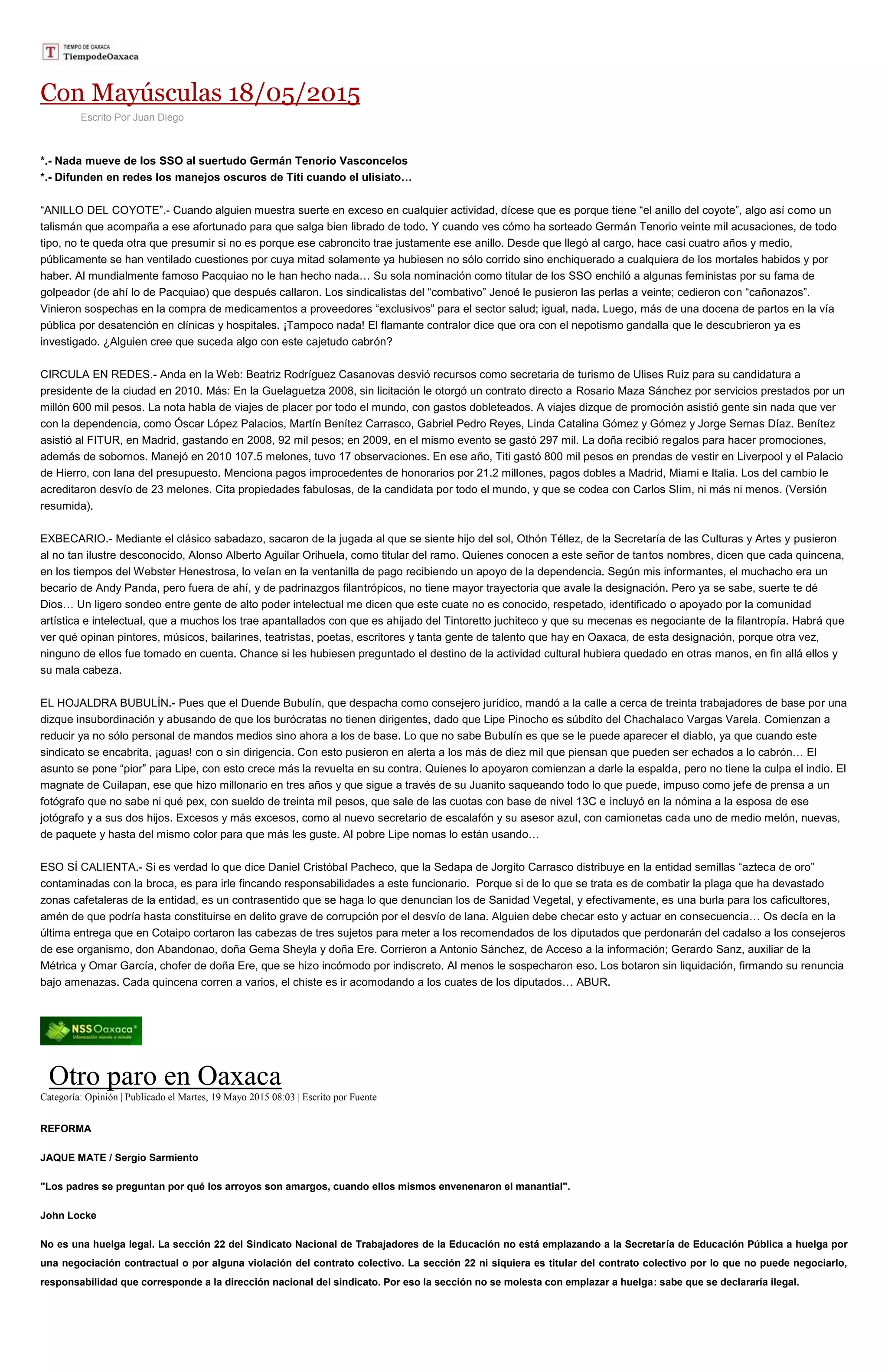 Con Mayúsculas 18/05/2015
Escrito Por Juan Diego
*.- Nada mueve de los SSO al suertudo Germán Tenorio Vasconcelos
*.- Difunden en redes los manejos oscuros de Titi cuando el ulisiato…
“ANILLO DEL COYOTE”.- Cuando alguien muestra suerte en exceso en cualquier actividad, dícese que es porque tiene “el anillo del coyote”, algo así como un
talismán que acompaña a ese afortunado para que salga bien librado de todo. Y cuando ves cómo ha sorteado Germán Tenorio veinte mil acusaciones, de todo
tipo, no te queda otra que presumir si no es porque ese cabroncito trae justamente ese anillo. Desde que llegó al cargo, hace casi cuatro años y medio,
públicamente se han ventilado cuestiones por cuya mitad solamente ya hubiesen no sólo corrido sino enchiquerado a cualquiera de los mortales habidos y por
haber. Al mundialmente famoso Pacquiao no le han hecho nada… Su sola nominación como titular de los SSO enchiló a algunas feministas por su fama de
golpeador (de ahí lo de Pacquiao) que después callaron. Los sindicalistas del “combativo” Jenoé le pusieron las perlas a veinte; cedieron con “cañonazos”.
Vinieron sospechas en la compra de medicamentos a proveedores “exclusivos” para el sector salud; igual, nada. Luego, más de una docena de partos en la vía
pública por desatención en clínicas y hospitales. ¡Tampoco nada! El flamante contralor dice que ora con el nepotismo gandalla que le descubrieron ya es
investigado. ¿Alguien cree que suceda algo con este cajetudo cabrón?
CIRCULA EN REDES.- Anda en la Web: Beatriz Rodríguez Casanovas desvió recursos como secretaria de turismo de Ulises Ruiz para su candidatura a
presidente de la ciudad en 2010. Más: En la Guelaguetza 2008, sin licitación le otorgó un contrato directo a Rosario Maza Sánchez por servicios prestados por un
millón 600 mil pesos. La nota habla de viajes de placer por todo el mundo, con gastos dobleteados. A viajes dizque de promoción asistió gente sin nada que ver
con la dependencia, como Óscar López Palacios, Martín Benítez Carrasco, Gabriel Pedro Reyes, Linda Catalina Gómez y Gómez y Jorge Sernas Díaz. Benítez
asistió al FITUR, en Madrid, gastando en 2008, 92 mil pesos; en 2009, en el mismo evento se gastó 297 mil. La doña recibió regalos para hacer promociones,
además de sobornos. Manejó en 2010 107.5 melones, tuvo 17 observaciones. En ese año, Titi gastó 800 mil pesos en prendas de vestir en Liverpool y el Palacio
de Hierro, con lana del presupuesto. Menciona pagos improcedentes de honorarios por 21.2 millones, pagos dobles a Madrid, Miami e Italia. Los del cambio le
acreditaron desvío de 23 melones. Cita propiedades fabulosas, de la candidata por todo el mundo, y que se codea con Carlos Slim, ni más ni menos. (Versión
resumida).
EXBECARIO.- Mediante el clásico sabadazo, sacaron de la jugada al que se siente hijo del sol, Othón Téllez, de la Secretaría de las Culturas y Artes y pusieron
al no tan ilustre desconocido, Alonso Alberto Aguilar Orihuela, como titular del ramo. Quienes conocen a este señor de tantos nombres, dicen que cada quincena,
en los tiempos del Webster Henestrosa, lo veían en la ventanilla de pago recibiendo un apoyo de la dependencia. Según mis informantes, el muchacho era un
becario de Andy Panda, pero fuera de ahí, y de padrinazgos filantrópicos, no tiene mayor trayectoria que avale la designación. Pero ya se sabe, suerte te dé
Dios… Un ligero sondeo entre gente de alto poder intelectual me dicen que este cuate no es conocido, respetado, identificado o apoyado por la comunidad
artística e intelectual, que a muchos los trae apantallados con que es ahijado del Tintoretto juchiteco y que su mecenas es negociante de la filantropía. Habrá que
ver qué opinan pintores, músicos, bailarines, teatristas, poetas, escritores y tanta gente de talento que hay en Oaxaca, de esta designación, porque otra vez,
ninguno de ellos fue tomado en cuenta. Chance si les hubiesen preguntado el destino de la actividad cultural hubiera quedado en otras manos, en fin allá ellos y
su mala cabeza.
EL HOJALDRA BUBULÍN.- Pues que el Duende Bubulín, que despacha como consejero jurídico, mandó a la calle a cerca de treinta trabajadores de base por una
dizque insubordinación y abusando de que los burócratas no tienen dirigentes, dado que Lipe Pinocho es súbdito del Chachalaco Vargas Varela. Comienzan a
reducir ya no sólo personal de mandos medios sino ahora a los de base. Lo que no sabe Bubulín es que se le puede aparecer el diablo, ya que cuando este
sindicato se encabrita, ¡aguas! con o sin dirigencia. Con esto pusieron en alerta a los más de diez mil que piensan que pueden ser echados a lo cabrón… El
asunto se pone “pior” para Lipe, con esto crece más la revuelta en su contra. Quienes lo apoyaron comienzan a darle la espalda, pero no tiene la culpa el indio. El
magnate de Cuilapan, ese que hizo millonario en tres años y que sigue a través de su Juanito saqueando todo lo que puede, impuso como jefe de prensa a un
fotógrafo que no sabe ni qué pex, con sueldo de treinta mil pesos, que sale de las cuotas con base de nivel 13C e incluyó en la nómina a la esposa de ese
jotógrafo y a sus dos hijos. Excesos y más excesos, como al nuevo secretario de escalafón y su asesor azul, con camionetas cada uno de medio melón, nuevas,
de paquete y hasta del mismo color para que más les guste. Al pobre Lipe nomas lo están usando…
ESO SÍ CALIENTA.- Si es verdad lo que dice Daniel Cristóbal Pacheco, que la Sedapa de Jorgito Carrasco distribuye en la entidad semillas “azteca de oro”
contaminadas con la broca, es para irle fincando responsabilidades a este funcionario. Porque si de lo que se trata es de combatir la plaga que ha devastado
zonas cafetaleras de la entidad, es un contrasentido que se haga lo que denuncian los de Sanidad Vegetal, y efectivamente, es una burla para los caficultores,
amén de que podría hasta constituirse en delito grave de corrupción por el desvío de lana. Alguien debe checar esto y actuar en consecuencia… Os decía en la
última entrega que en Cotaipo cortaron las cabezas de tres sujetos para meter a los recomendados de los diputados que perdonarán del cadalso a los consejeros
de ese organismo, don Abandonao, doña Gema Sheyla y doña Ere. Corrieron a Antonio Sánchez, de Acceso a la información; Gerardo Sanz, auxiliar de la
Métrica y Omar García, chofer de doña Ere, que se hizo incómodo por indiscreto. Al menos le sospecharon eso. Los botaron sin liquidación, firmando su renuncia
bajo amenazas. Cada quincena corren a varios, el chiste es ir acomodando a los cuates de los diputados… ABUR.
Otro paro en Oaxaca
Categoría: Opinión | Publicado el Martes, 19 Mayo 2015 08:03 | Escrito por Fuente
REFORMA
JAQUE MATE / Sergio Sarmiento
"Los padres se preguntan por qué los arroyos son amargos, cuando ellos mismos envenenaron el manantial".
John Locke
No es una huelga legal. La sección 22 del Sindicato Nacional de Trabajadores de la Educación no está emplazando a la Secretaría de Educación Pública a huelga por
una negociación contractual o por alguna violación del contrato colectivo. La sección 22 ni siquiera es titular del contrato colectivo por lo que no puede negociarlo,
responsabilidad que corresponde a la dirección nacional del sindicato. Por eso la sección no se molesta con emplazar a huelga: sabe que se declararía ilegal.
 