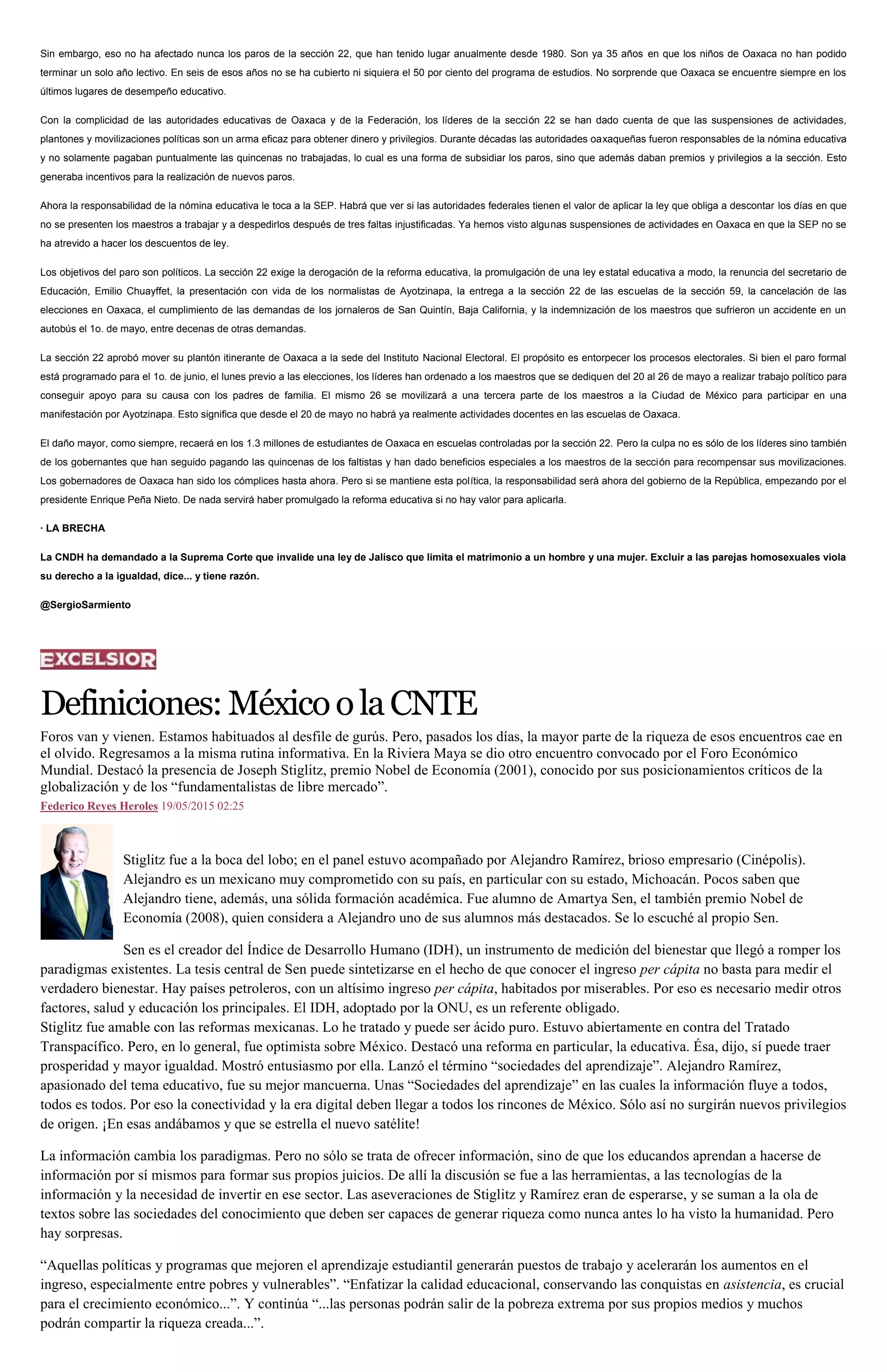 Sin embargo, eso no ha afectado nunca los paros de la sección 22, que han tenido lugar anualmente desde 1980. Son ya 35 años en que los niños de Oaxaca no han podido
terminar un solo año lectivo. En seis de esos años no se ha cubierto ni siquiera el 50 por ciento del programa de estudios. No sorprende que Oaxaca se encuentre siempre en los
últimos lugares de desempeño educativo.
Con la complicidad de las autoridades educativas de Oaxaca y de la Federación, los líderes de la sección 22 se han dado cuenta de que las suspensiones de actividades,
plantones y movilizaciones políticas son un arma eficaz para obtener dinero y privilegios. Durante décadas las autoridades oaxaqueñas fueron responsables de la nómina educativa
y no solamente pagaban puntualmente las quincenas no trabajadas, lo cual es una forma de subsidiar los paros, sino que además daban premios y privilegios a la sección. Esto
generaba incentivos para la realización de nuevos paros.
Ahora la responsabilidad de la nómina educativa le toca a la SEP. Habrá que ver si las autoridades federales tienen el valor de aplicar la ley que obliga a descontar los días en que
no se presenten los maestros a trabajar y a despedirlos después de tres faltas injustificadas. Ya hemos visto algunas suspensiones de actividades en Oaxaca en que la SEP no se
ha atrevido a hacer los descuentos de ley.
Los objetivos del paro son políticos. La sección 22 exige la derogación de la reforma educativa, la promulgación de una ley estatal educativa a modo, la renuncia del secretario de
Educación, Emilio Chuayffet, la presentación con vida de los normalistas de Ayotzinapa, la entrega a la sección 22 de las escuelas de la sección 59, la cancelación de las
elecciones en Oaxaca, el cumplimiento de las demandas de los jornaleros de San Quintín, Baja California, y la indemnización de los maestros que sufrieron un accidente en un
autobús el 1o. de mayo, entre decenas de otras demandas.
La sección 22 aprobó mover su plantón itinerante de Oaxaca a la sede del Instituto Nacional Electoral. El propósito es entorpecer los procesos electorales. Si bien el paro formal
está programado para el 1o. de junio, el lunes previo a las elecciones, los líderes han ordenado a los maestros que se dediquen del 20 al 26 de mayo a realizar trabajo político para
conseguir apoyo para su causa con los padres de familia. El mismo 26 se movilizará a una tercera parte de los maestros a la Ciudad de México para participar en una
manifestación por Ayotzinapa. Esto significa que desde el 20 de mayo no habrá ya realmente actividades docentes en las escuelas de Oaxaca.
El daño mayor, como siempre, recaerá en los 1.3 millones de estudiantes de Oaxaca en escuelas controladas por la sección 22. Pero la culpa no es sólo de los líderes sino también
de los gobernantes que han seguido pagando las quincenas de los faltistas y han dado beneficios especiales a los maestros de la sección para recompensar sus movilizaciones.
Los gobernadores de Oaxaca han sido los cómplices hasta ahora. Pero si se mantiene esta política, la responsabilidad será ahora del gobierno de la República, empezando por el
presidente Enrique Peña Nieto. De nada servirá haber promulgado la reforma educativa si no hay valor para aplicarla.
· LA BRECHA
La CNDH ha demandado a la Suprema Corte que invalide una ley de Jalisco que limita el matrimonio a un hombre y una mujer. Excluir a las parejas homosexuales viola
su derecho a la igualdad, dice... y tiene razón.
@SergioSarmiento
Definiciones:MéxicoolaCNTE
Foros van y vienen. Estamos habituados al desfile de gurús. Pero, pasados los días, la mayor parte de la riqueza de esos encuentros cae en
el olvido. Regresamos a la misma rutina informativa. En la Riviera Maya se dio otro encuentro convocado por el Foro Económico
Mundial. Destacó la presencia de Joseph Stiglitz, premio Nobel de Economía (2001), conocido por sus posicionamientos críticos de la
globalización y de los “fundamentalistas de libre mercado”.
Federico Reyes Heroles 19/05/2015 02:25
Stiglitz fue a la boca del lobo; en el panel estuvo acompañado por Alejandro Ramírez, brioso empresario (Cinépolis).
Alejandro es un mexicano muy comprometido con su país, en particular con su estado, Michoacán. Pocos saben que
Alejandro tiene, además, una sólida formación académica. Fue alumno de Amartya Sen, el también premio Nobel de
Economía (2008), quien considera a Alejandro uno de sus alumnos más destacados. Se lo escuché al propio Sen.
Sen es el creador del Índice de Desarrollo Humano (IDH), un instrumento de medición del bienestar que llegó a romper los
paradigmas existentes. La tesis central de Sen puede sintetizarse en el hecho de que conocer el ingreso per cápita no basta para medir el
verdadero bienestar. Hay países petroleros, con un altísimo ingreso per cápita, habitados por miserables. Por eso es necesario medir otros
factores, salud y educación los principales. El IDH, adoptado por la ONU, es un referente obligado.
Stiglitz fue amable con las reformas mexicanas. Lo he tratado y puede ser ácido puro. Estuvo abiertamente en contra del Tratado
Transpacífico. Pero, en lo general, fue optimista sobre México. Destacó una reforma en particular, la educativa. Ésa, dijo, sí puede traer
prosperidad y mayor igualdad. Mostró entusiasmo por ella. Lanzó el término “sociedades del aprendizaje”. Alejandro Ramírez,
apasionado del tema educativo, fue su mejor mancuerna. Unas “Sociedades del aprendizaje” en las cuales la información fluye a todos,
todos es todos. Por eso la conectividad y la era digital deben llegar a todos los rincones de México. Sólo así no surgirán nuevos privilegios
de origen. ¡En esas andábamos y que se estrella el nuevo satélite!
La información cambia los paradigmas. Pero no sólo se trata de ofrecer información, sino de que los educandos aprendan a hacerse de
información por sí mismos para formar sus propios juicios. De allí la discusión se fue a las herramientas, a las tecnologías de la
información y la necesidad de invertir en ese sector. Las aseveraciones de Stiglitz y Ramírez eran de esperarse, y se suman a la ola de
textos sobre las sociedades del conocimiento que deben ser capaces de generar riqueza como nunca antes lo ha visto la humanidad. Pero
hay sorpresas.
“Aquellas políticas y programas que mejoren el aprendizaje estudiantil generarán puestos de trabajo y acelerarán los aumentos en el
ingreso, especialmente entre pobres y vulnerables”. “Enfatizar la calidad educacional, conservando las conquistas en asistencia, es crucial
para el crecimiento económico...”. Y continúa “...las personas podrán salir de la pobreza extrema por sus propios medios y muchos
podrán compartir la riqueza creada...”.
 