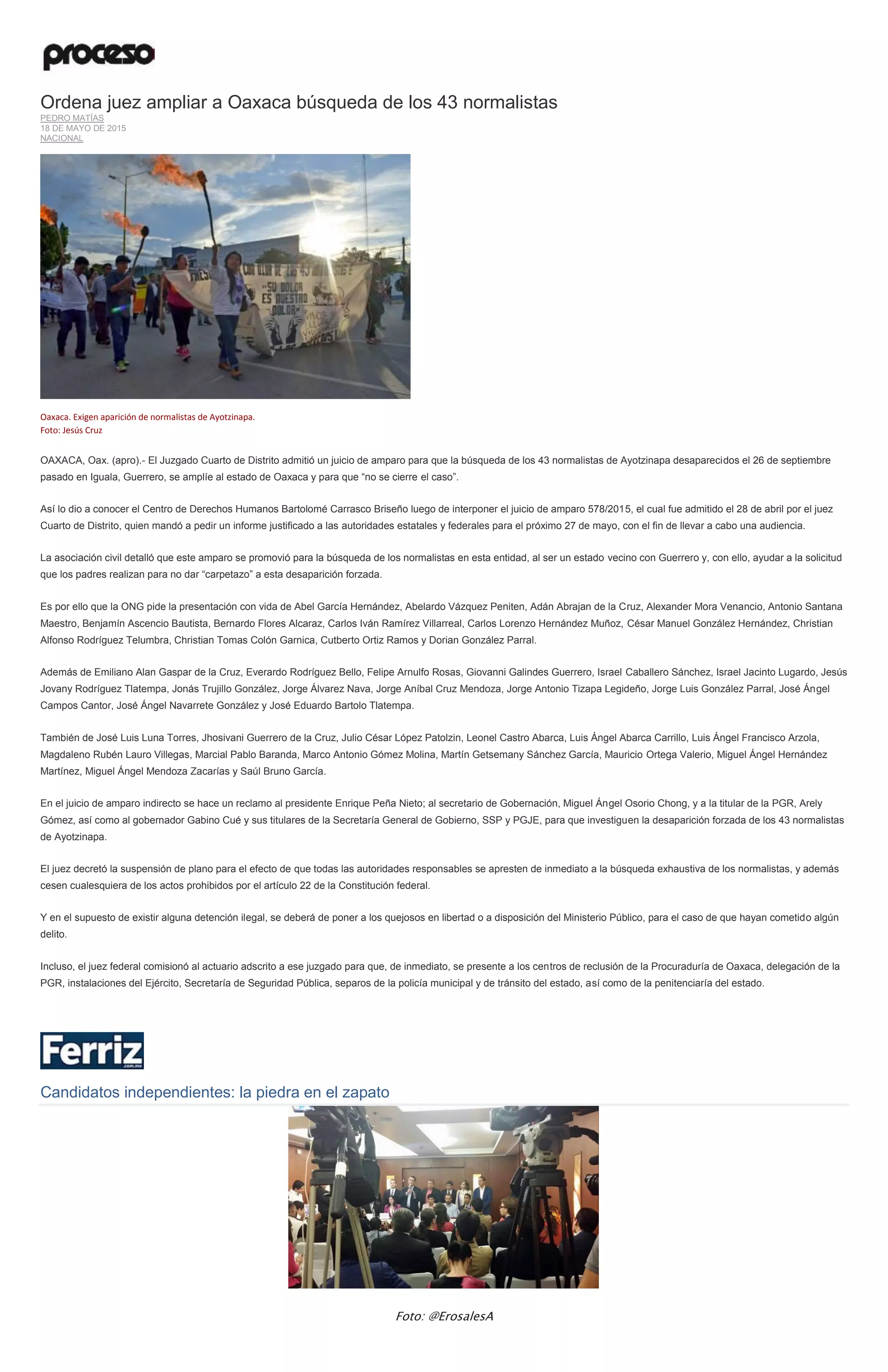Ordena juez ampliar a Oaxaca búsqueda de los 43 normalistas
PEDRO MATÍAS
18 DE MAYO DE 2015
NACIONAL
Oaxaca. Exigen aparición de normalistas de Ayotzinapa.
Foto: Jesús Cruz
OAXACA, Oax. (apro).- El Juzgado Cuarto de Distrito admitió un juicio de amparo para que la búsqueda de los 43 normalistas de Ayotzinapa desaparecidos el 26 de septiembre
pasado en Iguala, Guerrero, se amplíe al estado de Oaxaca y para que “no se cierre el caso”.
Así lo dio a conocer el Centro de Derechos Humanos Bartolomé Carrasco Briseño luego de interponer el juicio de amparo 578/2015, el cual fue admitido el 28 de abril por el juez
Cuarto de Distrito, quien mandó a pedir un informe justificado a las autoridades estatales y federales para el próximo 27 de mayo, con el fin de llevar a cabo una audiencia.
La asociación civil detalló que este amparo se promovió para la búsqueda de los normalistas en esta entidad, al ser un estado vecino con Guerrero y, con ello, ayudar a la solicitud
que los padres realizan para no dar “carpetazo” a esta desaparición forzada.
Es por ello que la ONG pide la presentación con vida de Abel García Hernández, Abelardo Vázquez Peniten, Adán Abrajan de la Cruz, Alexander Mora Venancio, Antonio Santana
Maestro, Benjamín Ascencio Bautista, Bernardo Flores Alcaraz, Carlos Iván Ramírez Villarreal, Carlos Lorenzo Hernández Muñoz, César Manuel González Hernández, Christian
Alfonso Rodríguez Telumbra, Christian Tomas Colón Garnica, Cutberto Ortiz Ramos y Dorian González Parral.
Además de Emiliano Alan Gaspar de la Cruz, Everardo Rodríguez Bello, Felipe Arnulfo Rosas, Giovanni Galindes Guerrero, Israel Caballero Sánchez, Israel Jacinto Lugardo, Jesús
Jovany Rodríguez Tlatempa, Jonás Trujillo González, Jorge Álvarez Nava, Jorge Aníbal Cruz Mendoza, Jorge Antonio Tizapa Legideño, Jorge Luis González Parral, José Ángel
Campos Cantor, José Ángel Navarrete González y José Eduardo Bartolo Tlatempa.
También de José Luis Luna Torres, Jhosivani Guerrero de la Cruz, Julio César López Patolzin, Leonel Castro Abarca, Luis Ángel Abarca Carrillo, Luis Ángel Francisco Arzola,
Magdaleno Rubén Lauro Villegas, Marcial Pablo Baranda, Marco Antonio Gómez Molina, Martín Getsemany Sánchez García, Mauricio Ortega Valerio, Miguel Ángel Hernández
Martínez, Miguel Ángel Mendoza Zacarías y Saúl Bruno García.
En el juicio de amparo indirecto se hace un reclamo al presidente Enrique Peña Nieto; al secretario de Gobernación, Miguel Ángel Osorio Chong, y a la titular de la PGR, Arely
Gómez, así como al gobernador Gabino Cué y sus titulares de la Secretaría General de Gobierno, SSP y PGJE, para que investiguen la desaparición forzada de los 43 normalistas
de Ayotzinapa.
El juez decretó la suspensión de plano para el efecto de que todas las autoridades responsables se apresten de inmediato a la búsqueda exhaustiva de los normalistas, y además
cesen cualesquiera de los actos prohibidos por el artículo 22 de la Constitución federal.
Y en el supuesto de existir alguna detención ilegal, se deberá de poner a los quejosos en libertad o a disposición del Ministerio Público, para el caso de que hayan cometido algún
delito.
Incluso, el juez federal comisionó al actuario adscrito a ese juzgado para que, de inmediato, se presente a los centros de reclusión de la Procuraduría de Oaxaca, delegación de la
PGR, instalaciones del Ejército, Secretaría de Seguridad Pública, separos de la policía municipal y de tránsito del estado, así como de la penitenciaría del estado.
Candidatos independientes: la piedra en el zapato
Foto: @ErosalesA
 