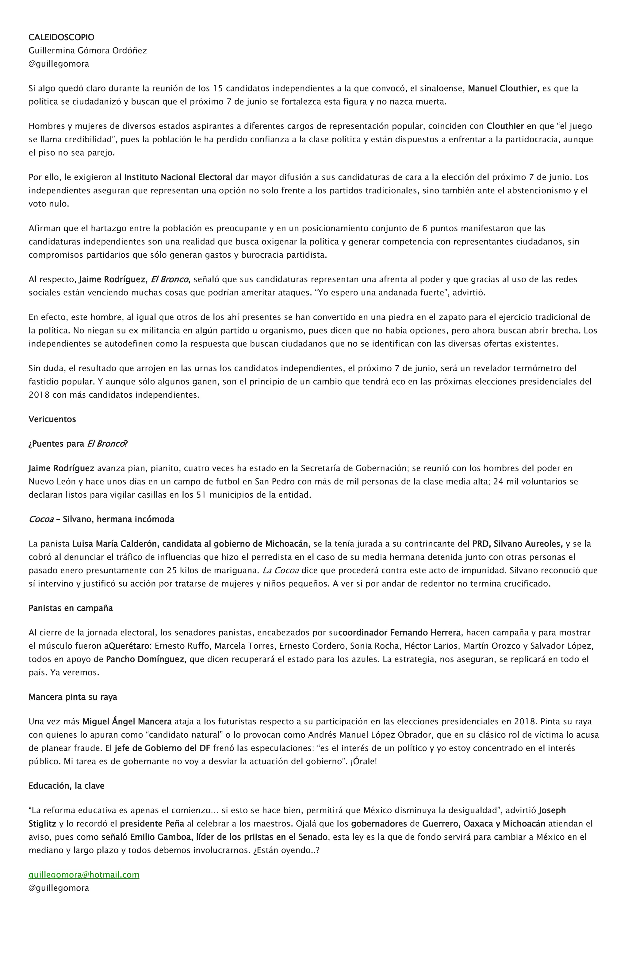 CALEIDOSCOPIO
Guillermina Gómora Ordóñez
@guillegomora
Si algo quedó claro durante la reunión de los 15 candidatos independientes a la que convocó, el sinaloense, Manuel Clouthier, es que la
política se ciudadanizó y buscan que el próximo 7 de junio se fortalezca esta figura y no nazca muerta.
Hombres y mujeres de diversos estados aspirantes a diferentes cargos de representación popular, coinciden con Clouthier en que “el juego
se llama credibilidad”, pues la población le ha perdido confianza a la clase política y están dispuestos a enfrentar a la partidocracia, aunque
el piso no sea parejo.
Por ello, le exigieron al Instituto Nacional Electoral dar mayor difusión a sus candidaturas de cara a la elección del próximo 7 de junio. Los
independientes aseguran que representan una opción no solo frente a los partidos tradicionales, sino también ante el abstencionismo y el
voto nulo.
Afirman que el hartazgo entre la población es preocupante y en un posicionamiento conjunto de 6 puntos manifestaron que las
candidaturas independientes son una realidad que busca oxigenar la política y generar competencia con representantes ciudadanos, sin
compromisos partidarios que sólo generan gastos y burocracia partidista.
Al respecto, Jaime Rodríguez, El Bronco, señaló que sus candidaturas representan una afrenta al poder y que gracias al uso de las redes
sociales están venciendo muchas cosas que podrían ameritar ataques. “Yo espero una andanada fuerte”, advirtió.
En efecto, este hombre, al igual que otros de los ahí presentes se han convertido en una piedra en el zapato para el ejercicio tradicional de
la política. No niegan su ex militancia en algún partido u organismo, pues dicen que no había opciones, pero ahora buscan abrir brecha. Los
independientes se autodefinen como la respuesta que buscan ciudadanos que no se identifican con las diversas ofertas existentes.
Sin duda, el resultado que arrojen en las urnas los candidatos independientes, el próximo 7 de junio, será un revelador termómetro del
fastidio popular. Y aunque sólo algunos ganen, son el principio de un cambio que tendrá eco en las próximas elecciones presidenciales del
2018 con más candidatos independientes.
Vericuentos
¿Puentes para El Bronco?
Jaime Rodríguez avanza pian, pianito, cuatro veces ha estado en la Secretaría de Gobernación; se reunió con los hombres del poder en
Nuevo León y hace unos días en un campo de futbol en San Pedro con más de mil personas de la clase media alta; 24 mil voluntarios se
declaran listos para vigilar casillas en los 51 municipios de la entidad.
Cocoa – Silvano, hermana incómoda
La panista Luisa María Calderón, candidata al gobierno de Michoacán, se la tenía jurada a su contrincante del PRD, Silvano Aureoles, y se la
cobró al denunciar el tráfico de influencias que hizo el perredista en el caso de su media hermana detenida junto con otras personas el
pasado enero presuntamente con 25 kilos de mariguana. La Cocoa dice que procederá contra este acto de impunidad. Silvano reconoció que
sí intervino y justificó su acción por tratarse de mujeres y niños pequeños. A ver si por andar de redentor no termina crucificado.
Panistas en campaña
Al cierre de la jornada electoral, los senadores panistas, encabezados por sucoordinador Fernando Herrera, hacen campaña y para mostrar
el músculo fueron aQuerétaro: Ernesto Ruffo, Marcela Torres, Ernesto Cordero, Sonia Rocha, Héctor Larios, Martín Orozco y Salvador López,
todos en apoyo de Pancho Domínguez, que dicen recuperará el estado para los azules. La estrategia, nos aseguran, se replicará en todo el
país. Ya veremos.
Mancera pinta su raya
Una vez más Miguel Ángel Mancera ataja a los futuristas respecto a su participación en las elecciones presidenciales en 2018. Pinta su raya
con quienes lo apuran como “candidato natural” o lo provocan como Andrés Manuel López Obrador, que en su clásico rol de víctima lo acusa
de planear fraude. El jefe de Gobierno del DF frenó las especulaciones: “es el interés de un político y yo estoy concentrado en el interés
público. Mi tarea es de gobernante no voy a desviar la actuación del gobierno”. ¡Órale!
Educación, la clave
“La reforma educativa es apenas el comienzo… si esto se hace bien, permitirá que México disminuya la desigualdad”, advirtió Joseph
Stiglitz y lo recordó el presidente Peña al celebrar a los maestros. Ojalá que los gobernadores de Guerrero, Oaxaca y Michoacán atiendan el
aviso, pues como señaló Emilio Gamboa, líder de los priistas en el Senado, esta ley es la que de fondo servirá para cambiar a México en el
mediano y largo plazo y todos debemos involucrarnos. ¿Están oyendo..?
guillegomora@hotmail.com
@guillegomora
 
