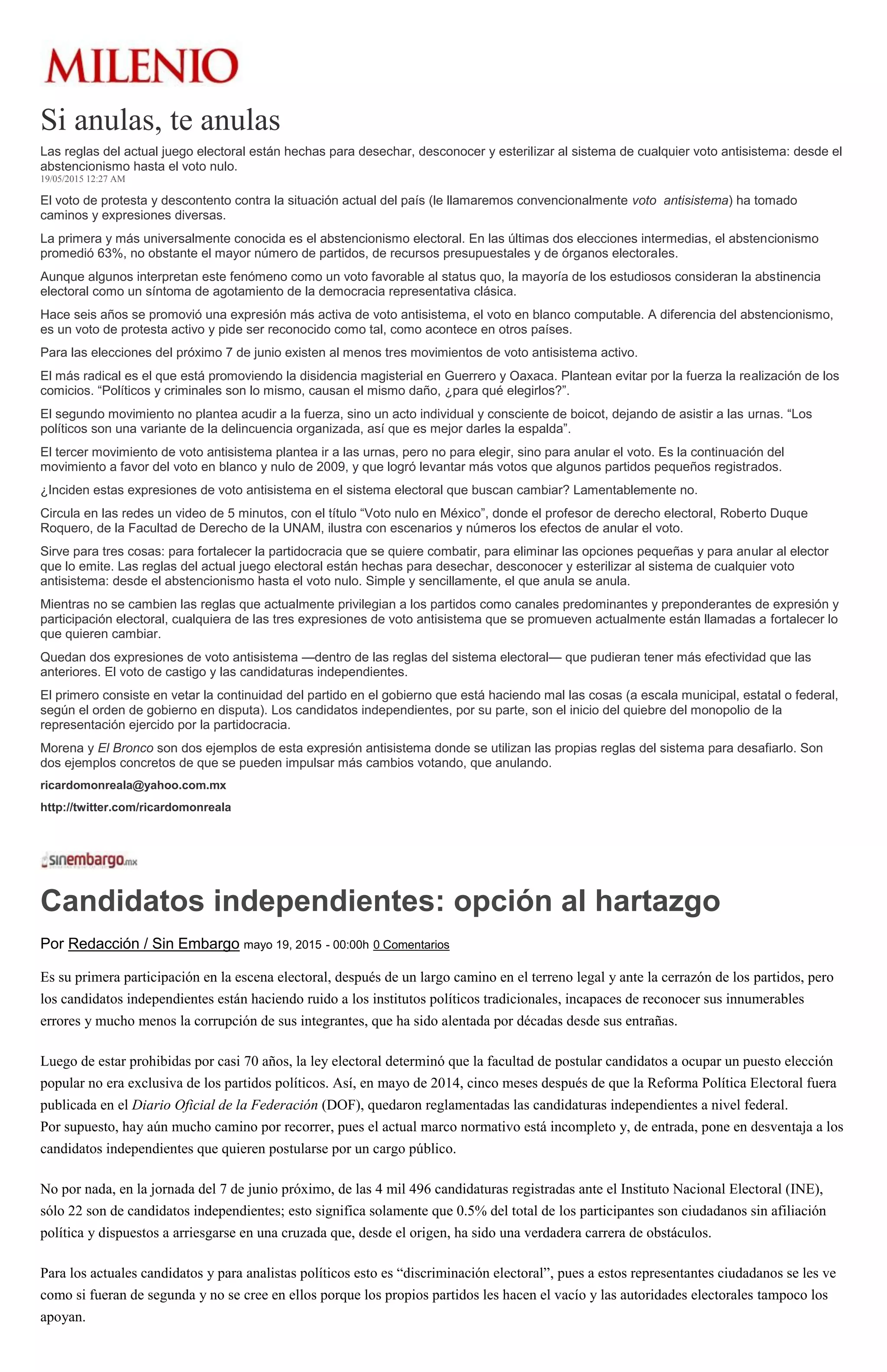 Si anulas, te anulas
Las reglas del actual juego electoral están hechas para desechar, desconocer y esterilizar al sistema de cualquier voto antisistema: desde el
abstencionismo hasta el voto nulo.
19/05/2015 12:27 AM
El voto de protesta y descontento contra la situación actual del país (le llamaremos convencionalmente voto antisistema) ha tomado
caminos y expresiones diversas.
La primera y más universalmente conocida es el abstencionismo electoral. En las últimas dos elecciones intermedias, el abstencionismo
promedió 63%, no obstante el mayor número de partidos, de recursos presupuestales y de órganos electorales.
Aunque algunos interpretan este fenómeno como un voto favorable al status quo, la mayoría de los estudiosos consideran la abstinencia
electoral como un síntoma de agotamiento de la democracia representativa clásica.
Hace seis años se promovió una expresión más activa de voto antisistema, el voto en blanco computable. A diferencia del abstencionismo,
es un voto de protesta activo y pide ser reconocido como tal, como acontece en otros países.
Para las elecciones del próximo 7 de junio existen al menos tres movimientos de voto antisistema activo.
El más radical es el que está promoviendo la disidencia magisterial en Guerrero y Oaxaca. Plantean evitar por la fuerza la realización de los
comicios. “Políticos y criminales son lo mismo, causan el mismo daño, ¿para qué elegirlos?”.
El segundo movimiento no plantea acudir a la fuerza, sino un acto individual y consciente de boicot, dejando de asistir a las urnas. “Los
políticos son una variante de la delincuencia organizada, así que es mejor darles la espalda”.
El tercer movimiento de voto antisistema plantea ir a las urnas, pero no para elegir, sino para anular el voto. Es la continuación del
movimiento a favor del voto en blanco y nulo de 2009, y que logró levantar más votos que algunos partidos pequeños registrados.
¿Inciden estas expresiones de voto antisistema en el sistema electoral que buscan cambiar? Lamentablemente no.
Circula en las redes un video de 5 minutos, con el título “Voto nulo en México”, donde el profesor de derecho electoral, Roberto Duque
Roquero, de la Facultad de Derecho de la UNAM, ilustra con escenarios y números los efectos de anular el voto.
Sirve para tres cosas: para fortalecer la partidocracia que se quiere combatir, para eliminar las opciones pequeñas y para anular al elector
que lo emite. Las reglas del actual juego electoral están hechas para desechar, desconocer y esterilizar al sistema de cualquier voto
antisistema: desde el abstencionismo hasta el voto nulo. Simple y sencillamente, el que anula se anula.
Mientras no se cambien las reglas que actualmente privilegian a los partidos como canales predominantes y preponderantes de expresión y
participación electoral, cualquiera de las tres expresiones de voto antisistema que se promueven actualmente están llamadas a fortalecer lo
que quieren cambiar.
Quedan dos expresiones de voto antisistema —dentro de las reglas del sistema electoral— que pudieran tener más efectividad que las
anteriores. El voto de castigo y las candidaturas independientes.
El primero consiste en vetar la continuidad del partido en el gobierno que está haciendo mal las cosas (a escala municipal, estatal o federal,
según el orden de gobierno en disputa). Los candidatos independientes, por su parte, son el inicio del quiebre del monopolio de la
representación ejercido por la partidocracia.
Morena y El Bronco son dos ejemplos de esta expresión antisistema donde se utilizan las propias reglas del sistema para desafiarlo. Son
dos ejemplos concretos de que se pueden impulsar más cambios votando, que anulando.
ricardomonreala@yahoo.com.mx
http://twitter.com/ricardomonreala
Candidatos independientes: opción al hartazgo
Por Redacción / Sin Embargo mayo 19, 2015 - 00:00h 0 Comentarios
Es su primera participación en la escena electoral, después de un largo camino en el terreno legal y ante la cerrazón de los partidos, pero
los candidatos independientes están haciendo ruido a los institutos políticos tradicionales, incapaces de reconocer sus innumerables
errores y mucho menos la corrupción de sus integrantes, que ha sido alentada por décadas desde sus entrañas.
Luego de estar prohibidas por casi 70 años, la ley electoral determinó que la facultad de postular candidatos a ocupar un puesto elección
popular no era exclusiva de los partidos políticos. Así, en mayo de 2014, cinco meses después de que la Reforma Política Electoral fuera
publicada en el Diario Oficial de la Federación (DOF), quedaron reglamentadas las candidaturas independientes a nivel federal.
Por supuesto, hay aún mucho camino por recorrer, pues el actual marco normativo está incompleto y, de entrada, pone en desventaja a los
candidatos independientes que quieren postularse por un cargo público.
No por nada, en la jornada del 7 de junio próximo, de las 4 mil 496 candidaturas registradas ante el Instituto Nacional Electoral (INE),
sólo 22 son de candidatos independientes; esto significa solamente que 0.5% del total de los participantes son ciudadanos sin afiliación
política y dispuestos a arriesgarse en una cruzada que, desde el origen, ha sido una verdadera carrera de obstáculos.
Para los actuales candidatos y para analistas políticos esto es “discriminación electoral”, pues a estos representantes ciudadanos se les ve
como si fueran de segunda y no se cree en ellos porque los propios partidos les hacen el vacío y las autoridades electorales tampoco los
apoyan.
 