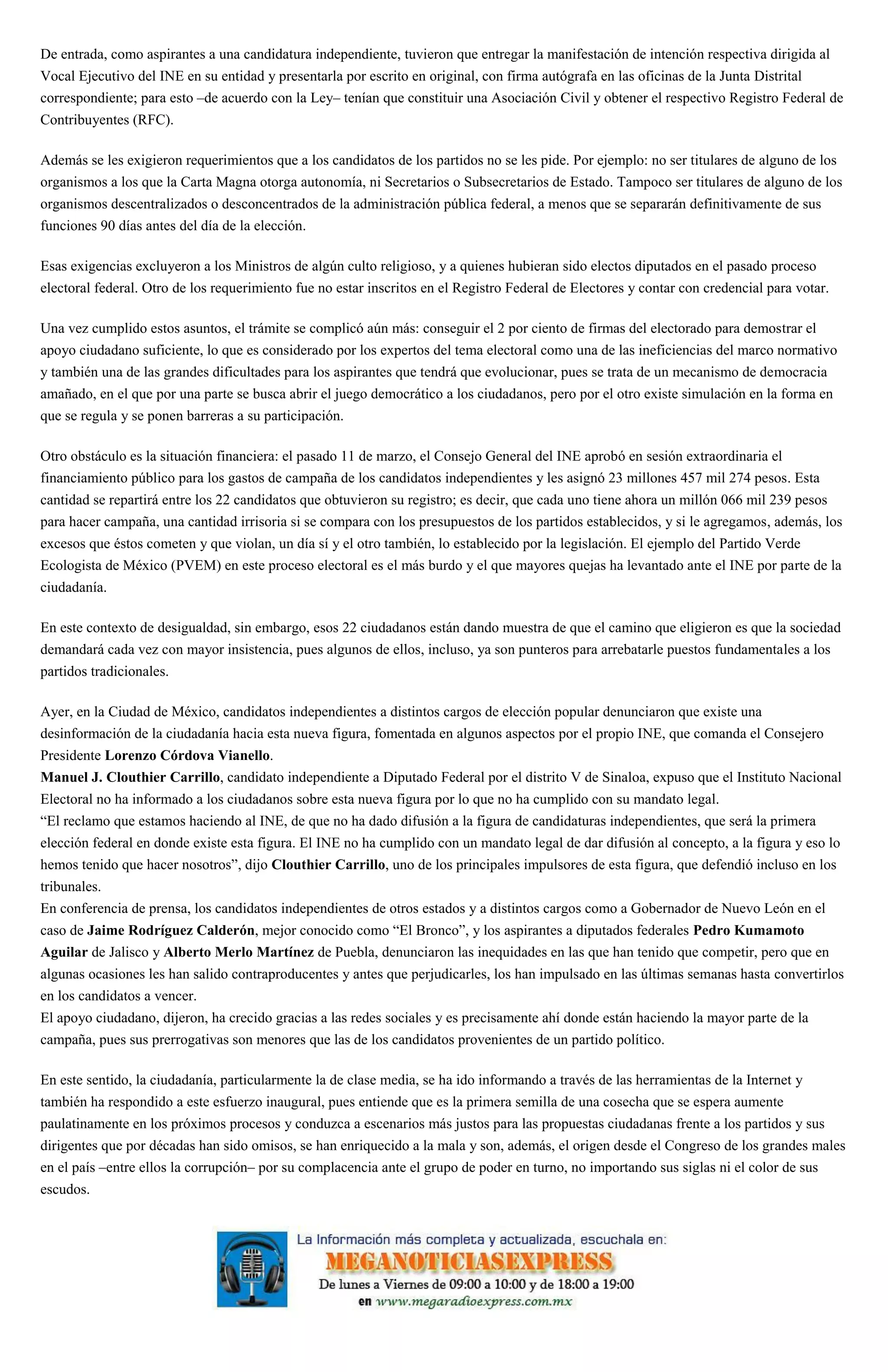 De entrada, como aspirantes a una candidatura independiente, tuvieron que entregar la manifestación de intención respectiva dirigida al
Vocal Ejecutivo del INE en su entidad y presentarla por escrito en original, con firma autógrafa en las oficinas de la Junta Distrital
correspondiente; para esto –de acuerdo con la Ley– tenían que constituir una Asociación Civil y obtener el respectivo Registro Federal de
Contribuyentes (RFC).
Además se les exigieron requerimientos que a los candidatos de los partidos no se les pide. Por ejemplo: no ser titulares de alguno de los
organismos a los que la Carta Magna otorga autonomía, ni Secretarios o Subsecretarios de Estado. Tampoco ser titulares de alguno de los
organismos descentralizados o desconcentrados de la administración pública federal, a menos que se separarán definitivamente de sus
funciones 90 días antes del día de la elección.
Esas exigencias excluyeron a los Ministros de algún culto religioso, y a quienes hubieran sido electos diputados en el pasado proceso
electoral federal. Otro de los requerimiento fue no estar inscritos en el Registro Federal de Electores y contar con credencial para votar.
Una vez cumplido estos asuntos, el trámite se complicó aún más: conseguir el 2 por ciento de firmas del electorado para demostrar el
apoyo ciudadano suficiente, lo que es considerado por los expertos del tema electoral como una de las ineficiencias del marco normativo
y también una de las grandes dificultades para los aspirantes que tendrá que evolucionar, pues se trata de un mecanismo de democracia
amañado, en el que por una parte se busca abrir el juego democrático a los ciudadanos, pero por el otro existe simulación en la forma en
que se regula y se ponen barreras a su participación.
Otro obstáculo es la situación financiera: el pasado 11 de marzo, el Consejo General del INE aprobó en sesión extraordinaria el
financiamiento público para los gastos de campaña de los candidatos independientes y les asignó 23 millones 457 mil 274 pesos. Esta
cantidad se repartirá entre los 22 candidatos que obtuvieron su registro; es decir, que cada uno tiene ahora un millón 066 mil 239 pesos
para hacer campaña, una cantidad irrisoria si se compara con los presupuestos de los partidos establecidos, y si le agregamos, además, los
excesos que éstos cometen y que violan, un día sí y el otro también, lo establecido por la legislación. El ejemplo del Partido Verde
Ecologista de México (PVEM) en este proceso electoral es el más burdo y el que mayores quejas ha levantado ante el INE por parte de la
ciudadanía.
En este contexto de desigualdad, sin embargo, esos 22 ciudadanos están dando muestra de que el camino que eligieron es que la sociedad
demandará cada vez con mayor insistencia, pues algunos de ellos, incluso, ya son punteros para arrebatarle puestos fundamentales a los
partidos tradicionales.
Ayer, en la Ciudad de México, candidatos independientes a distintos cargos de elección popular denunciaron que existe una
desinformación de la ciudadanía hacia esta nueva figura, fomentada en algunos aspectos por el propio INE, que comanda el Consejero
Presidente Lorenzo Córdova Vianello.
Manuel J. Clouthier Carrillo, candidato independiente a Diputado Federal por el distrito V de Sinaloa, expuso que el Instituto Nacional
Electoral no ha informado a los ciudadanos sobre esta nueva figura por lo que no ha cumplido con su mandato legal.
“El reclamo que estamos haciendo al INE, de que no ha dado difusión a la figura de candidaturas independientes, que será la primera
elección federal en donde existe esta figura. El INE no ha cumplido con un mandato legal de dar difusión al concepto, a la figura y eso lo
hemos tenido que hacer nosotros”, dijo Clouthier Carrillo, uno de los principales impulsores de esta figura, que defendió incluso en los
tribunales.
En conferencia de prensa, los candidatos independientes de otros estados y a distintos cargos como a Gobernador de Nuevo León en el
caso de Jaime Rodríguez Calderón, mejor conocido como “El Bronco”, y los aspirantes a diputados federales Pedro Kumamoto
Aguilar de Jalisco y Alberto Merlo Martínez de Puebla, denunciaron las inequidades en las que han tenido que competir, pero que en
algunas ocasiones les han salido contraproducentes y antes que perjudicarles, los han impulsado en las últimas semanas hasta convertirlos
en los candidatos a vencer.
El apoyo ciudadano, dijeron, ha crecido gracias a las redes sociales y es precisamente ahí donde están haciendo la mayor parte de la
campaña, pues sus prerrogativas son menores que las de los candidatos provenientes de un partido político.
En este sentido, la ciudadanía, particularmente la de clase media, se ha ido informando a través de las herramientas de la Internet y
también ha respondido a este esfuerzo inaugural, pues entiende que es la primera semilla de una cosecha que se espera aumente
paulatinamente en los próximos procesos y conduzca a escenarios más justos para las propuestas ciudadanas frente a los partidos y sus
dirigentes que por décadas han sido omisos, se han enriquecido a la mala y son, además, el origen desde el Congreso de los grandes males
en el país –entre ellos la corrupción– por su complacencia ante el grupo de poder en turno, no importando sus siglas ni el color de sus
escudos.
 