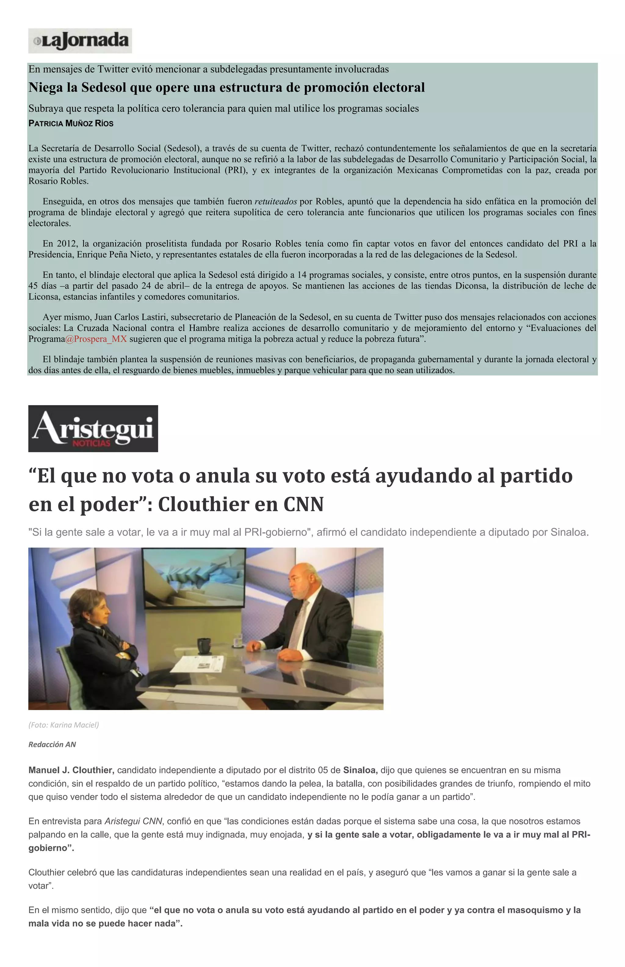 En mensajes de Twitter evitó mencionar a subdelegadas presuntamente involucradas
Niega la Sedesol que opere una estructura de promoción electoral
Subraya que respeta la política cero tolerancia para quien mal utilice los programas sociales
PATRICIA MUÑOZ RÍOS
La Secretaría de Desarrollo Social (Sedesol), a través de su cuenta de Twitter, rechazó contundentemente los señalamientos de que en la secretaría
existe una estructura de promoción electoral, aunque no se refirió a la labor de las subdelegadas de Desarrollo Comunitario y Participación Social, la
mayoría del Partido Revolucionario Institucional (PRI), y ex integrantes de la organización Mexicanas Comprometidas con la paz, creada por
Rosario Robles.
Enseguida, en otros dos mensajes que también fueron retuiteados por Robles, apuntó que la dependencia ha sido enfática en la promoción del
programa de blindaje electoral y agregó que reitera supolítica de cero tolerancia ante funcionarios que utilicen los programas sociales con fines
electorales.
En 2012, la organización proselitista fundada por Rosario Robles tenía como fin captar votos en favor del entonces candidato del PRI a la
Presidencia, Enrique Peña Nieto, y representantes estatales de ella fueron incorporadas a la red de las delegaciones de la Sedesol.
En tanto, el blindaje electoral que aplica la Sedesol está dirigido a 14 programas sociales, y consiste, entre otros puntos, en la suspensión durante
45 días –a partir del pasado 24 de abril– de la entrega de apoyos. Se mantienen las acciones de las tiendas Diconsa, la distribución de leche de
Liconsa, estancias infantiles y comedores comunitarios.
Ayer mismo, Juan Carlos Lastiri, subsecretario de Planeación de la Sedesol, en su cuenta de Twitter puso dos mensajes relacionados con acciones
sociales: La Cruzada Nacional contra el Hambre realiza acciones de desarrollo comunitario y de mejoramiento del entorno y “Evaluaciones del
Programa@Prospera_MX sugieren que el programa mitiga la pobreza actual y reduce la pobreza futura”.
El blindaje también plantea la suspensión de reuniones masivas con beneficiarios, de propaganda gubernamental y durante la jornada electoral y
dos días antes de ella, el resguardo de bienes muebles, inmuebles y parque vehicular para que no sean utilizados.
“El que no vota o anula su voto está ayudando al partido
en el poder”: Clouthier en CNN
"Si la gente sale a votar, le va a ir muy mal al PRI-gobierno", afirmó el candidato independiente a diputado por Sinaloa.
(Foto: Karina Maciel)
Redacción AN
Manuel J. Clouthier, candidato independiente a diputado por el distrito 05 de Sinaloa, dijo que quienes se encuentran en su misma
condición, sin el respaldo de un partido político, “estamos dando la pelea, la batalla, con posibilidades grandes de triunfo, rompiendo el mito
que quiso vender todo el sistema alrededor de que un candidato independiente no le podía ganar a un partido”.
En entrevista para Aristegui CNN, confió en que “las condiciones están dadas porque el sistema sabe una cosa, la que nosotros estamos
palpando en la calle, que la gente está muy indignada, muy enojada, y si la gente sale a votar, obligadamente le va a ir muy mal al PRI-
gobierno”.
Clouthier celebró que las candidaturas independientes sean una realidad en el país, y aseguró que “les vamos a ganar si la gente sale a
votar”.
En el mismo sentido, dijo que “el que no vota o anula su voto está ayudando al partido en el poder y ya contra el masoquismo y la
mala vida no se puede hacer nada”.
 