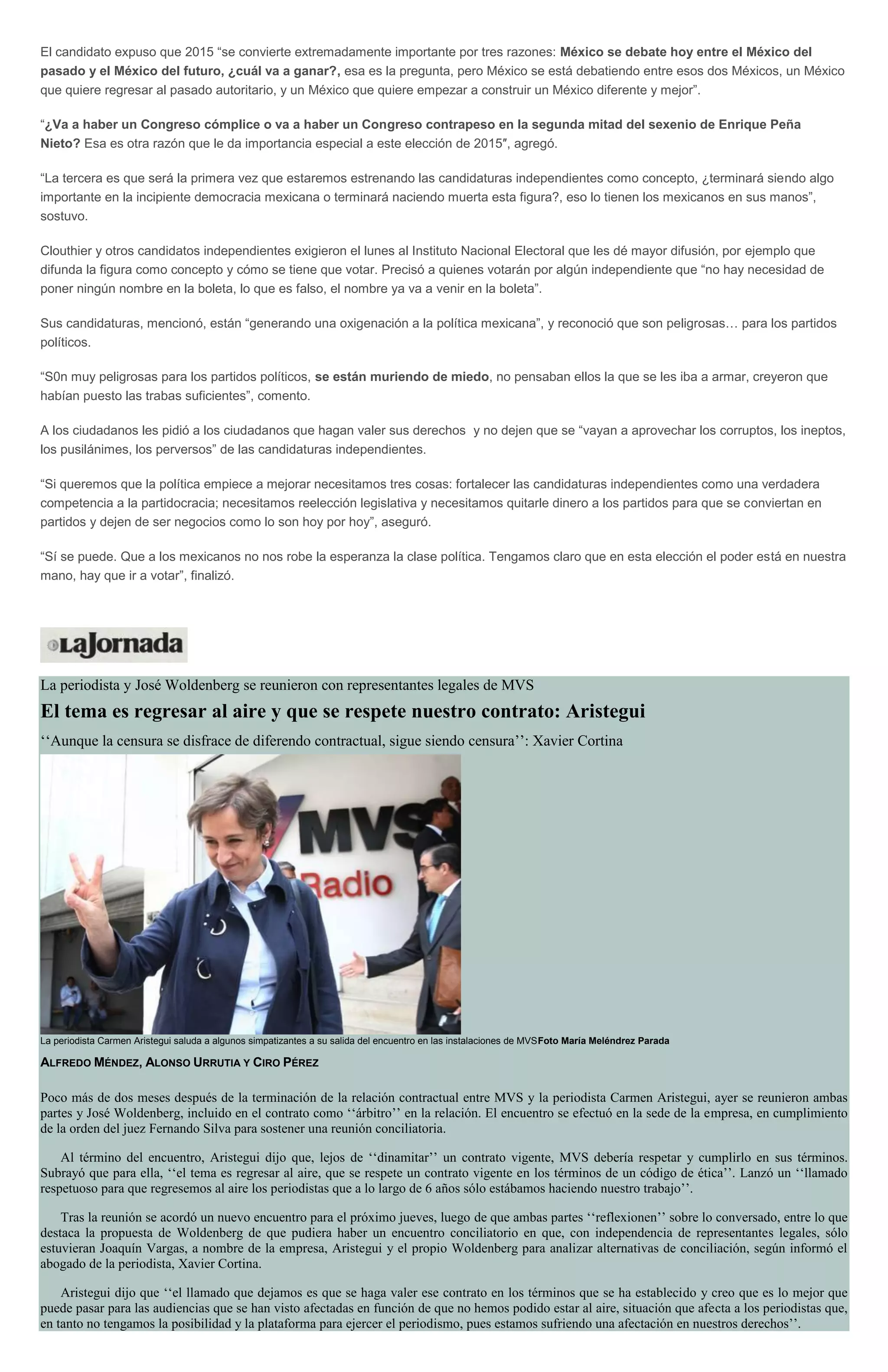 El candidato expuso que 2015 “se convierte extremadamente importante por tres razones: México se debate hoy entre el México del
pasado y el México del futuro, ¿cuál va a ganar?, esa es la pregunta, pero México se está debatiendo entre esos dos Méxicos, un México
que quiere regresar al pasado autoritario, y un México que quiere empezar a construir un México diferente y mejor”.
“¿Va a haber un Congreso cómplice o va a haber un Congreso contrapeso en la segunda mitad del sexenio de Enrique Peña
Nieto? Esa es otra razón que le da importancia especial a este elección de 2015″, agregó.
“La tercera es que será la primera vez que estaremos estrenando las candidaturas independientes como concepto, ¿terminará siendo algo
importante en la incipiente democracia mexicana o terminará naciendo muerta esta figura?, eso lo tienen los mexicanos en sus manos”,
sostuvo.
Clouthier y otros candidatos independientes exigieron el lunes al Instituto Nacional Electoral que les dé mayor difusión, por ejemplo que
difunda la figura como concepto y cómo se tiene que votar. Precisó a quienes votarán por algún independiente que “no hay necesidad de
poner ningún nombre en la boleta, lo que es falso, el nombre ya va a venir en la boleta”.
Sus candidaturas, mencionó, están “generando una oxigenación a la política mexicana”, y reconoció que son peligrosas… para los partidos
políticos.
“S0n muy peligrosas para los partidos políticos, se están muriendo de miedo, no pensaban ellos la que se les iba a armar, creyeron que
habían puesto las trabas suficientes”, comento.
A los ciudadanos les pidió a los ciudadanos que hagan valer sus derechos y no dejen que se “vayan a aprovechar los corruptos, los ineptos,
los pusilánimes, los perversos” de las candidaturas independientes.
“Si queremos que la política empiece a mejorar necesitamos tres cosas: fortalecer las candidaturas independientes como una verdadera
competencia a la partidocracia; necesitamos reelección legislativa y necesitamos quitarle dinero a los partidos para que se conviertan en
partidos y dejen de ser negocios como lo son hoy por hoy”, aseguró.
“Sí se puede. Que a los mexicanos no nos robe la esperanza la clase política. Tengamos claro que en esta elección el poder está en nuestra
mano, hay que ir a votar”, finalizó.
La periodista y José Woldenberg se reunieron con representantes legales de MVS
El tema es regresar al aire y que se respete nuestro contrato: Aristegui
‘‘Aunque la censura se disfrace de diferendo contractual, sigue siendo censura’’: Xavier Cortina
La periodista Carmen Aristegui saluda a algunos simpatizantes a su salida del encuentro en las instalaciones de MVSFoto María Meléndrez Parada
ALFREDO MÉNDEZ, ALONSO URRUTIA Y CIRO PÉREZ
Poco más de dos meses después de la terminación de la relación contractual entre MVS y la periodista Carmen Aristegui, ayer se reunieron ambas
partes y José Woldenberg, incluido en el contrato como ‘‘árbitro’’ en la relación. El encuentro se efectuó en la sede de la empresa, en cumplimiento
de la orden del juez Fernando Silva para sostener una reunión conciliatoria.
Al término del encuentro, Aristegui dijo que, lejos de ‘‘dinamitar’’ un contrato vigente, MVS debería respetar y cumplirlo en sus términos.
Subrayó que para ella, ‘‘el tema es regresar al aire, que se respete un contrato vigente en los términos de un código de ética’’. Lanzó un ‘‘llamado
respetuoso para que regresemos al aire los periodistas que a lo largo de 6 años sólo estábamos haciendo nuestro trabajo’’.
Tras la reunión se acordó un nuevo encuentro para el próximo jueves, luego de que ambas partes ‘‘reflexionen’’ sobre lo conversado, entre lo que
destaca la propuesta de Woldenberg de que pudiera haber un encuentro conciliatorio en que, con independencia de representantes legales, sólo
estuvieran Joaquín Vargas, a nombre de la empresa, Aristegui y el propio Woldenberg para analizar alternativas de conciliación, según informó el
abogado de la periodista, Xavier Cortina.
Aristegui dijo que ‘‘el llamado que dejamos es que se haga valer ese contrato en los términos que se ha establecido y creo que es lo mejor que
puede pasar para las audiencias que se han visto afectadas en función de que no hemos podido estar al aire, situación que afecta a los periodistas que,
en tanto no tengamos la posibilidad y la plataforma para ejercer el periodismo, pues estamos sufriendo una afectación en nuestros derechos’’.
 