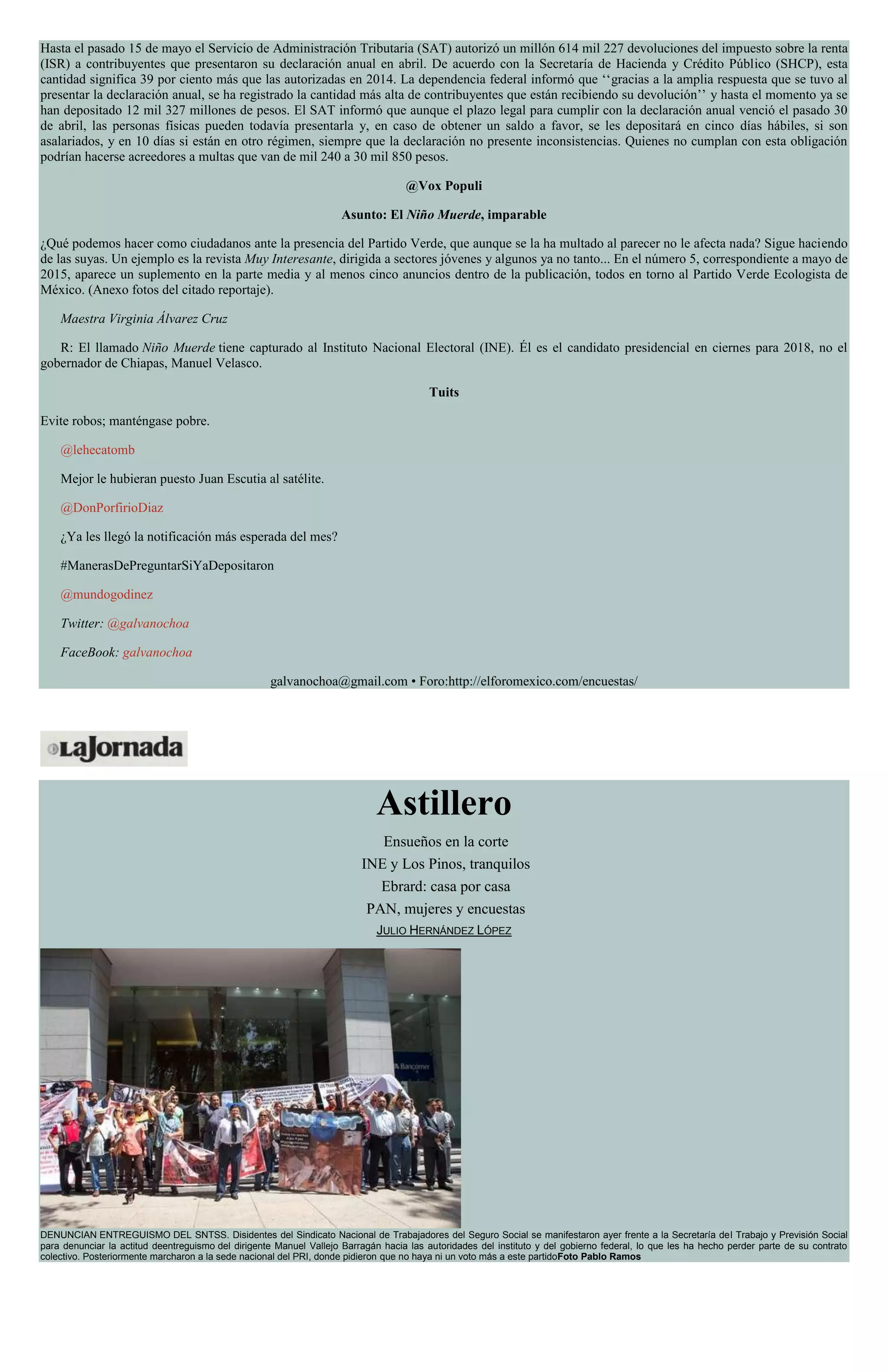 Hasta el pasado 15 de mayo el Servicio de Administración Tributaria (SAT) autorizó un millón 614 mil 227 devoluciones del impuesto sobre la renta
(ISR) a contribuyentes que presentaron su declaración anual en abril. De acuerdo con la Secretaría de Hacienda y Crédito Público (SHCP), esta
cantidad significa 39 por ciento más que las autorizadas en 2014. La dependencia federal informó que ‘‘gracias a la amplia respuesta que se tuvo al
presentar la declaración anual, se ha registrado la cantidad más alta de contribuyentes que están recibiendo su devolución’’ y hasta el momento ya se
han depositado 12 mil 327 millones de pesos. El SAT informó que aunque el plazo legal para cumplir con la declaración anual venció el pasado 30
de abril, las personas físicas pueden todavía presentarla y, en caso de obtener un saldo a favor, se les depositará en cinco días hábiles, si son
asalariados, y en 10 días si están en otro régimen, siempre que la declaración no presente inconsistencias. Quienes no cumplan con esta obligación
podrían hacerse acreedores a multas que van de mil 240 a 30 mil 850 pesos.
@Vox Populi
Asunto: El Niño Muerde, imparable
¿Qué podemos hacer como ciudadanos ante la presencia del Partido Verde, que aunque se la ha multado al parecer no le afecta nada? Sigue haciendo
de las suyas. Un ejemplo es la revista Muy Interesante, dirigida a sectores jóvenes y algunos ya no tanto... En el número 5, correspondiente a mayo de
2015, aparece un suplemento en la parte media y al menos cinco anuncios dentro de la publicación, todos en torno al Partido Verde Ecologista de
México. (Anexo fotos del citado reportaje).
Maestra Virginia Álvarez Cruz
R: El llamado Niño Muerde tiene capturado al Instituto Nacional Electoral (INE). Él es el candidato presidencial en ciernes para 2018, no el
gobernador de Chiapas, Manuel Velasco.
Tuits
Evite robos; manténgase pobre.
@lehecatomb
Mejor le hubieran puesto Juan Escutia al satélite.
@DonPorfirioDiaz
¿Ya les llegó la notificación más esperada del mes?
#ManerasDePreguntarSiYaDepositaron
@mundogodinez
Twitter: @galvanochoa
FaceBook: galvanochoa
galvanochoa@gmail.com • Foro:http://elforomexico.com/encuestas/
Astillero
Ensueños en la corte
INE y Los Pinos, tranquilos
Ebrard: casa por casa
PAN, mujeres y encuestas
JULIO HERNÁNDEZ LÓPEZ
DENUNCIAN ENTREGUISMO DEL SNTSS. Disidentes del Sindicato Nacional de Trabajadores del Seguro Social se manifestaron ayer frente a la Secretaría del Trabajo y Previsión Social
para denunciar la actitud deentreguismo del dirigente Manuel Vallejo Barragán hacia las autoridades del instituto y del gobierno federal, lo que les ha hecho perder parte de su contrato
colectivo. Posteriormente marcharon a la sede nacional del PRI, donde pidieron que no haya ni un voto más a este partidoFoto Pablo Ramos
 