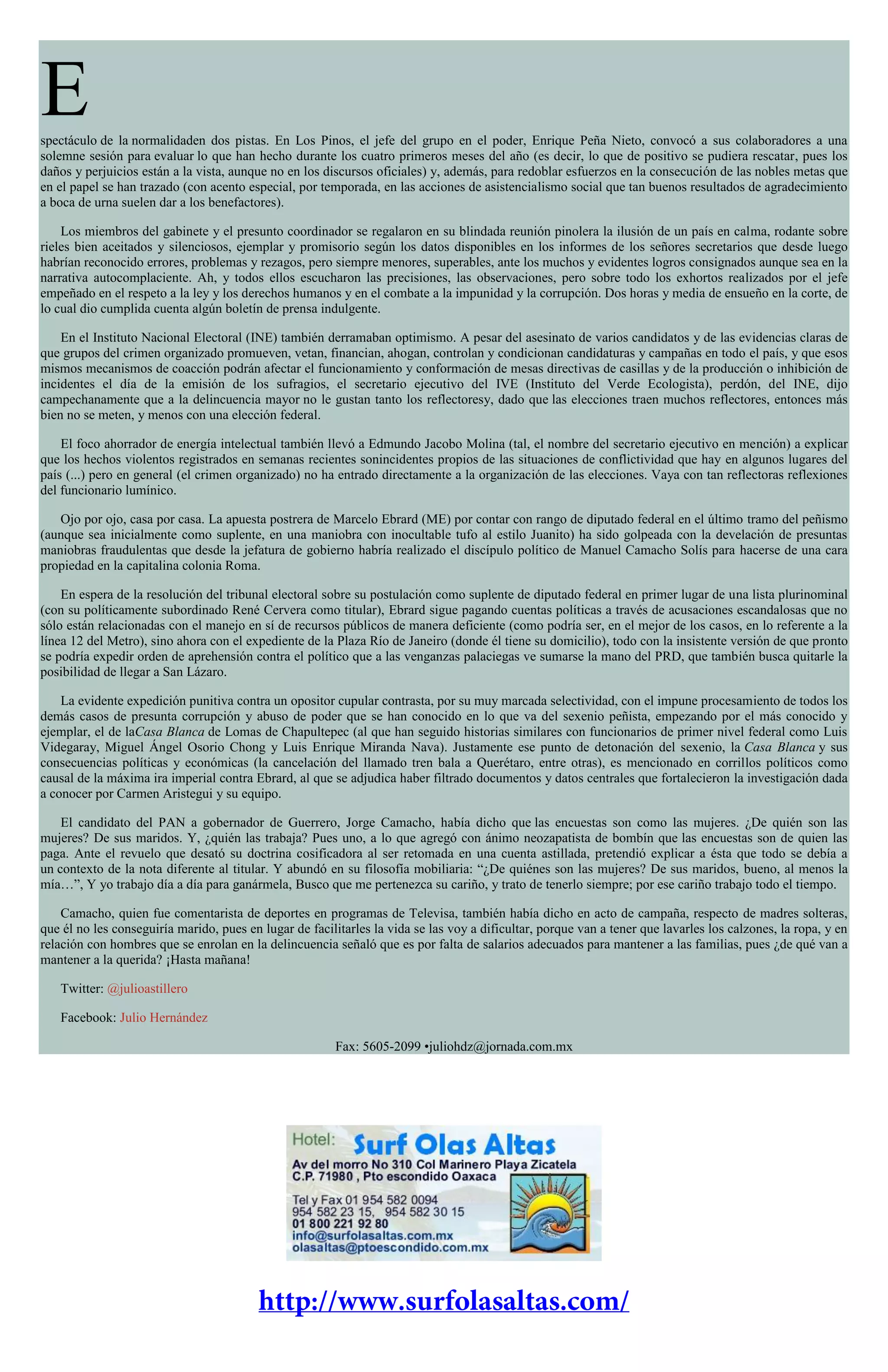 Espectáculo de la normalidaden dos pistas. En Los Pinos, el jefe del grupo en el poder, Enrique Peña Nieto, convocó a sus colaboradores a una
solemne sesión para evaluar lo que han hecho durante los cuatro primeros meses del año (es decir, lo que de positivo se pudiera rescatar, pues los
daños y perjuicios están a la vista, aunque no en los discursos oficiales) y, además, para redoblar esfuerzos en la consecución de las nobles metas que
en el papel se han trazado (con acento especial, por temporada, en las acciones de asistencialismo social que tan buenos resultados de agradecimiento
a boca de urna suelen dar a los benefactores).
Los miembros del gabinete y el presunto coordinador se regalaron en su blindada reunión pinolera la ilusión de un país en calma, rodante sobre
rieles bien aceitados y silenciosos, ejemplar y promisorio según los datos disponibles en los informes de los señores secretarios que desde luego
habrían reconocido errores, problemas y rezagos, pero siempre menores, superables, ante los muchos y evidentes logros consignados aunque sea en la
narrativa autocomplaciente. Ah, y todos ellos escucharon las precisiones, las observaciones, pero sobre todo los exhortos realizados por el jefe
empeñado en el respeto a la ley y los derechos humanos y en el combate a la impunidad y la corrupción. Dos horas y media de ensueño en la corte, de
lo cual dio cumplida cuenta algún boletín de prensa indulgente.
En el Instituto Nacional Electoral (INE) también derramaban optimismo. A pesar del asesinato de varios candidatos y de las evidencias claras de
que grupos del crimen organizado promueven, vetan, financian, ahogan, controlan y condicionan candidaturas y campañas en todo el país, y que esos
mismos mecanismos de coacción podrán afectar el funcionamiento y conformación de mesas directivas de casillas y de la producción o inhibición de
incidentes el día de la emisión de los sufragios, el secretario ejecutivo del IVE (Instituto del Verde Ecologista), perdón, del INE, dijo
campechanamente que a la delincuencia mayor no le gustan tanto los reflectoresy, dado que las elecciones traen muchos reflectores, entonces más
bien no se meten, y menos con una elección federal.
El foco ahorrador de energía intelectual también llevó a Edmundo Jacobo Molina (tal, el nombre del secretario ejecutivo en mención) a explicar
que los hechos violentos registrados en semanas recientes sonincidentes propios de las situaciones de conflictividad que hay en algunos lugares del
país (...) pero en general (el crimen organizado) no ha entrado directamente a la organización de las elecciones. Vaya con tan reflectoras reflexiones
del funcionario lumínico.
Ojo por ojo, casa por casa. La apuesta postrera de Marcelo Ebrard (ME) por contar con rango de diputado federal en el último tramo del peñismo
(aunque sea inicialmente como suplente, en una maniobra con inocultable tufo al estilo Juanito) ha sido golpeada con la develación de presuntas
maniobras fraudulentas que desde la jefatura de gobierno habría realizado el discípulo político de Manuel Camacho Solís para hacerse de una cara
propiedad en la capitalina colonia Roma.
En espera de la resolución del tribunal electoral sobre su postulación como suplente de diputado federal en primer lugar de una lista plurinominal
(con su políticamente subordinado René Cervera como titular), Ebrard sigue pagando cuentas políticas a través de acusaciones escandalosas que no
sólo están relacionadas con el manejo en sí de recursos públicos de manera deficiente (como podría ser, en el mejor de los casos, en lo referente a la
línea 12 del Metro), sino ahora con el expediente de la Plaza Río de Janeiro (donde él tiene su domicilio), todo con la insistente versión de que pronto
se podría expedir orden de aprehensión contra el político que a las venganzas palaciegas ve sumarse la mano del PRD, que también busca quitarle la
posibilidad de llegar a San Lázaro.
La evidente expedición punitiva contra un opositor cupular contrasta, por su muy marcada selectividad, con el impune procesamiento de todos los
demás casos de presunta corrupción y abuso de poder que se han conocido en lo que va del sexenio peñista, empezando por el más conocido y
ejemplar, el de laCasa Blanca de Lomas de Chapultepec (al que han seguido historias similares con funcionarios de primer nivel federal como Luis
Videgaray, Miguel Ángel Osorio Chong y Luis Enrique Miranda Nava). Justamente ese punto de detonación del sexenio, la Casa Blanca y sus
consecuencias políticas y económicas (la cancelación del llamado tren bala a Querétaro, entre otras), es mencionado en corrillos políticos como
causal de la máxima ira imperial contra Ebrard, al que se adjudica haber filtrado documentos y datos centrales que fortalecieron la investigación dada
a conocer por Carmen Aristegui y su equipo.
El candidato del PAN a gobernador de Guerrero, Jorge Camacho, había dicho que las encuestas son como las mujeres. ¿De quién son las
mujeres? De sus maridos. Y, ¿quién las trabaja? Pues uno, a lo que agregó con ánimo neozapatista de bombín que las encuestas son de quien las
paga. Ante el revuelo que desató su doctrina cosificadora al ser retomada en una cuenta astillada, pretendió explicar a ésta que todo se debía a
un contexto de la nota diferente al titular. Y abundó en su filosofía mobiliaria: “¿De quiénes son las mujeres? De sus maridos, bueno, al menos la
mía…”, Y yo trabajo día a día para ganármela, Busco que me pertenezca su cariño, y trato de tenerlo siempre; por ese cariño trabajo todo el tiempo.
Camacho, quien fue comentarista de deportes en programas de Televisa, también había dicho en acto de campaña, respecto de madres solteras,
que él no les conseguiría marido, pues en lugar de facilitarles la vida se las voy a dificultar, porque van a tener que lavarles los calzones, la ropa, y en
relación con hombres que se enrolan en la delincuencia señaló que es por falta de salarios adecuados para mantener a las familias, pues ¿de qué van a
mantener a la querida? ¡Hasta mañana!
Twitter: @julioastillero
Facebook: Julio Hernández
Fax: 5605-2099 •juliohdz@jornada.com.mx
 