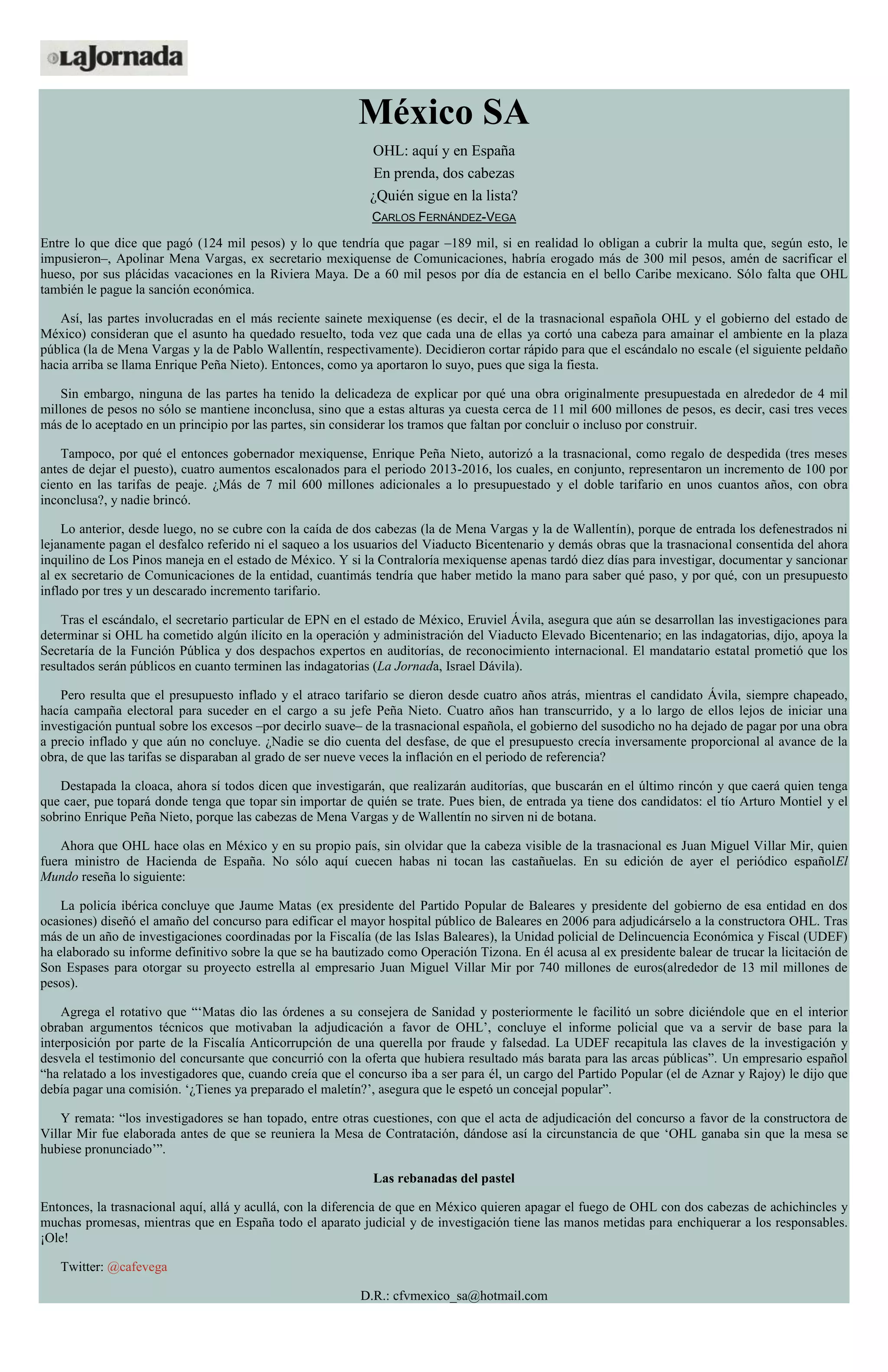 México SA
OHL: aquí y en España
En prenda, dos cabezas
¿Quién sigue en la lista?
CARLOS FERNÁNDEZ-VEGA
Entre lo que dice que pagó (124 mil pesos) y lo que tendría que pagar –189 mil, si en realidad lo obligan a cubrir la multa que, según esto, le
impusieron–, Apolinar Mena Vargas, ex secretario mexiquense de Comunicaciones, habría erogado más de 300 mil pesos, amén de sacrificar el
hueso, por sus plácidas vacaciones en la Riviera Maya. De a 60 mil pesos por día de estancia en el bello Caribe mexicano. Sólo falta que OHL
también le pague la sanción económica.
Así, las partes involucradas en el más reciente sainete mexiquense (es decir, el de la trasnacional española OHL y el gobierno del estado de
México) consideran que el asunto ha quedado resuelto, toda vez que cada una de ellas ya cortó una cabeza para amainar el ambiente en la plaza
pública (la de Mena Vargas y la de Pablo Wallentín, respectivamente). Decidieron cortar rápido para que el escándalo no escale (el siguiente peldaño
hacia arriba se llama Enrique Peña Nieto). Entonces, como ya aportaron lo suyo, pues que siga la fiesta.
Sin embargo, ninguna de las partes ha tenido la delicadeza de explicar por qué una obra originalmente presupuestada en alrededor de 4 mil
millones de pesos no sólo se mantiene inconclusa, sino que a estas alturas ya cuesta cerca de 11 mil 600 millones de pesos, es decir, casi tres veces
más de lo aceptado en un principio por las partes, sin considerar los tramos que faltan por concluir o incluso por construir.
Tampoco, por qué el entonces gobernador mexiquense, Enrique Peña Nieto, autorizó a la trasnacional, como regalo de despedida (tres meses
antes de dejar el puesto), cuatro aumentos escalonados para el periodo 2013-2016, los cuales, en conjunto, representaron un incremento de 100 por
ciento en las tarifas de peaje. ¿Más de 7 mil 600 millones adicionales a lo presupuestado y el doble tarifario en unos cuantos años, con obra
inconclusa?, y nadie brincó.
Lo anterior, desde luego, no se cubre con la caída de dos cabezas (la de Mena Vargas y la de Wallentín), porque de entrada los defenestrados ni
lejanamente pagan el desfalco referido ni el saqueo a los usuarios del Viaducto Bicentenario y demás obras que la trasnacional consentida del ahora
inquilino de Los Pinos maneja en el estado de México. Y si la Contraloría mexiquense apenas tardó diez días para investigar, documentar y sancionar
al ex secretario de Comunicaciones de la entidad, cuantimás tendría que haber metido la mano para saber qué paso, y por qué, con un presupuesto
inflado por tres y un descarado incremento tarifario.
Tras el escándalo, el secretario particular de EPN en el estado de México, Eruviel Ávila, asegura que aún se desarrollan las investigaciones para
determinar si OHL ha cometido algún ilícito en la operación y administración del Viaducto Elevado Bicentenario; en las indagatorias, dijo, apoya la
Secretaría de la Función Pública y dos despachos expertos en auditorías, de reconocimiento internacional. El mandatario estatal prometió que los
resultados serán públicos en cuanto terminen las indagatorias (La Jornada, Israel Dávila).
Pero resulta que el presupuesto inflado y el atraco tarifario se dieron desde cuatro años atrás, mientras el candidato Ávila, siempre chapeado,
hacía campaña electoral para suceder en el cargo a su jefe Peña Nieto. Cuatro años han transcurrido, y a lo largo de ellos lejos de iniciar una
investigación puntual sobre los excesos –por decirlo suave– de la trasnacional española, el gobierno del susodicho no ha dejado de pagar por una obra
a precio inflado y que aún no concluye. ¿Nadie se dio cuenta del desfase, de que el presupuesto crecía inversamente proporcional al avance de la
obra, de que las tarifas se disparaban al grado de ser nueve veces la inflación en el periodo de referencia?
Destapada la cloaca, ahora sí todos dicen que investigarán, que realizarán auditorías, que buscarán en el último rincón y que caerá quien tenga
que caer, pue topará donde tenga que topar sin importar de quién se trate. Pues bien, de entrada ya tiene dos candidatos: el tío Arturo Montiel y el
sobrino Enrique Peña Nieto, porque las cabezas de Mena Vargas y de Wallentín no sirven ni de botana.
Ahora que OHL hace olas en México y en su propio país, sin olvidar que la cabeza visible de la trasnacional es Juan Miguel Villar Mir, quien
fuera ministro de Hacienda de España. No sólo aquí cuecen habas ni tocan las castañuelas. En su edición de ayer el periódico españolEl
Mundo reseña lo siguiente:
La policía ibérica concluye que Jaume Matas (ex presidente del Partido Popular de Baleares y presidente del gobierno de esa entidad en dos
ocasiones) diseñó el amaño del concurso para edificar el mayor hospital público de Baleares en 2006 para adjudicárselo a la constructora OHL. Tras
más de un año de investigaciones coordinadas por la Fiscalía (de las Islas Baleares), la Unidad policial de Delincuencia Económica y Fiscal (UDEF)
ha elaborado su informe definitivo sobre la que se ha bautizado como Operación Tizona. En él acusa al ex presidente balear de trucar la licitación de
Son Espases para otorgar su proyecto estrella al empresario Juan Miguel Villar Mir por 740 millones de euros(alrededor de 13 mil millones de
pesos).
Agrega el rotativo que “‘Matas dio las órdenes a su consejera de Sanidad y posteriormente le facilitó un sobre diciéndole que en el interior
obraban argumentos técnicos que motivaban la adjudicación a favor de OHL’, concluye el informe policial que va a servir de base para la
interposición por parte de la Fiscalía Anticorrupción de una querella por fraude y falsedad. La UDEF recapitula las claves de la investigación y
desvela el testimonio del concursante que concurrió con la oferta que hubiera resultado más barata para las arcas públicas”. Un empresario español
“ha relatado a los investigadores que, cuando creía que el concurso iba a ser para él, un cargo del Partido Popular (el de Aznar y Rajoy) le dijo que
debía pagar una comisión. ‘¿Tienes ya preparado el maletín?’, asegura que le espetó un concejal popular”.
Y remata: “los investigadores se han topado, entre otras cuestiones, con que el acta de adjudicación del concurso a favor de la constructora de
Villar Mir fue elaborada antes de que se reuniera la Mesa de Contratación, dándose así la circunstancia de que ‘OHL ganaba sin que la mesa se
hubiese pronunciado’”.
Las rebanadas del pastel
Entonces, la trasnacional aquí, allá y acullá, con la diferencia de que en México quieren apagar el fuego de OHL con dos cabezas de achichincles y
muchas promesas, mientras que en España todo el aparato judicial y de investigación tiene las manos metidas para enchiquerar a los responsables.
¡Ole!
Twitter: @cafevega
D.R.: cfvmexico_sa@hotmail.com
 
