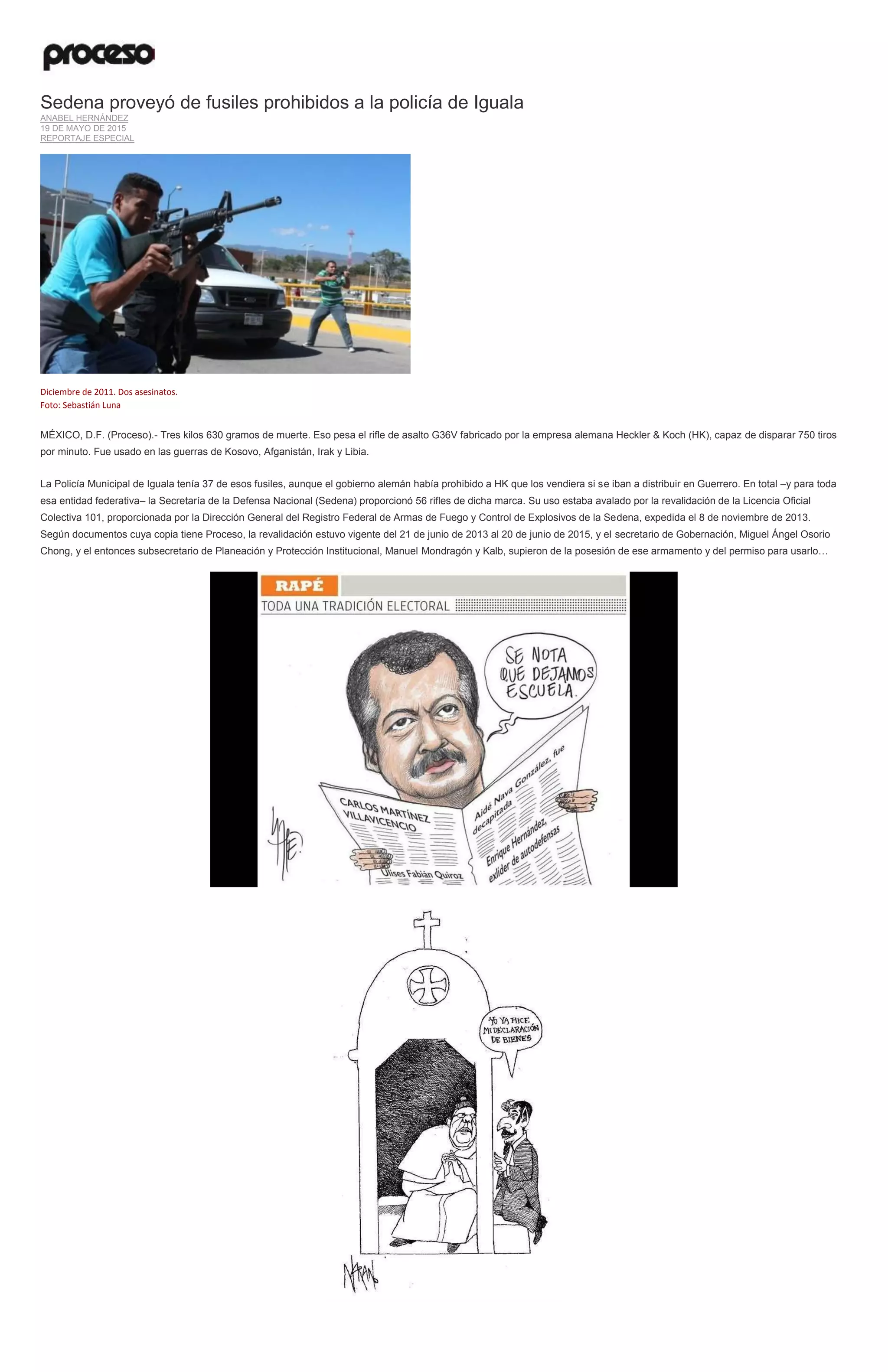 Sedena proveyó de fusiles prohibidos a la policía de Iguala
ANABEL HERNÁNDEZ
19 DE MAYO DE 2015
REPORTAJE ESPECIAL
Diciembre de 2011. Dos asesinatos.
Foto: Sebastián Luna
MÉXICO, D.F. (Proceso).- Tres kilos 630 gramos de muerte. Eso pesa el rifle de asalto G36V fabricado por la empresa alemana Heckler & Koch (HK), capaz de disparar 750 tiros
por minuto. Fue usado en las guerras de Kosovo, Afganistán, Irak y Libia.
La Policía Municipal de Iguala tenía 37 de esos fusiles, aunque el gobierno alemán había prohibido a HK que los vendiera si se iban a distribuir en Guerrero. En total –y para toda
esa entidad federativa– la Secretaría de la Defensa Nacional (Sedena) proporcionó 56 rifles de dicha marca. Su uso estaba avalado por la revalidación de la Licencia Oficial
Colectiva 101, proporcionada por la Dirección General del Registro Federal de Armas de Fuego y Control de Explosivos de la Sedena, expedida el 8 de noviembre de 2013.
Según documentos cuya copia tiene Proceso, la revalidación estuvo vigente del 21 de junio de 2013 al 20 de junio de 2015, y el secretario de Gobernación, Miguel Ángel Osorio
Chong, y el entonces subsecretario de Planeación y Protección Institucional, Manuel Mondragón y Kalb, supieron de la posesión de ese armamento y del permiso para usarlo…
 