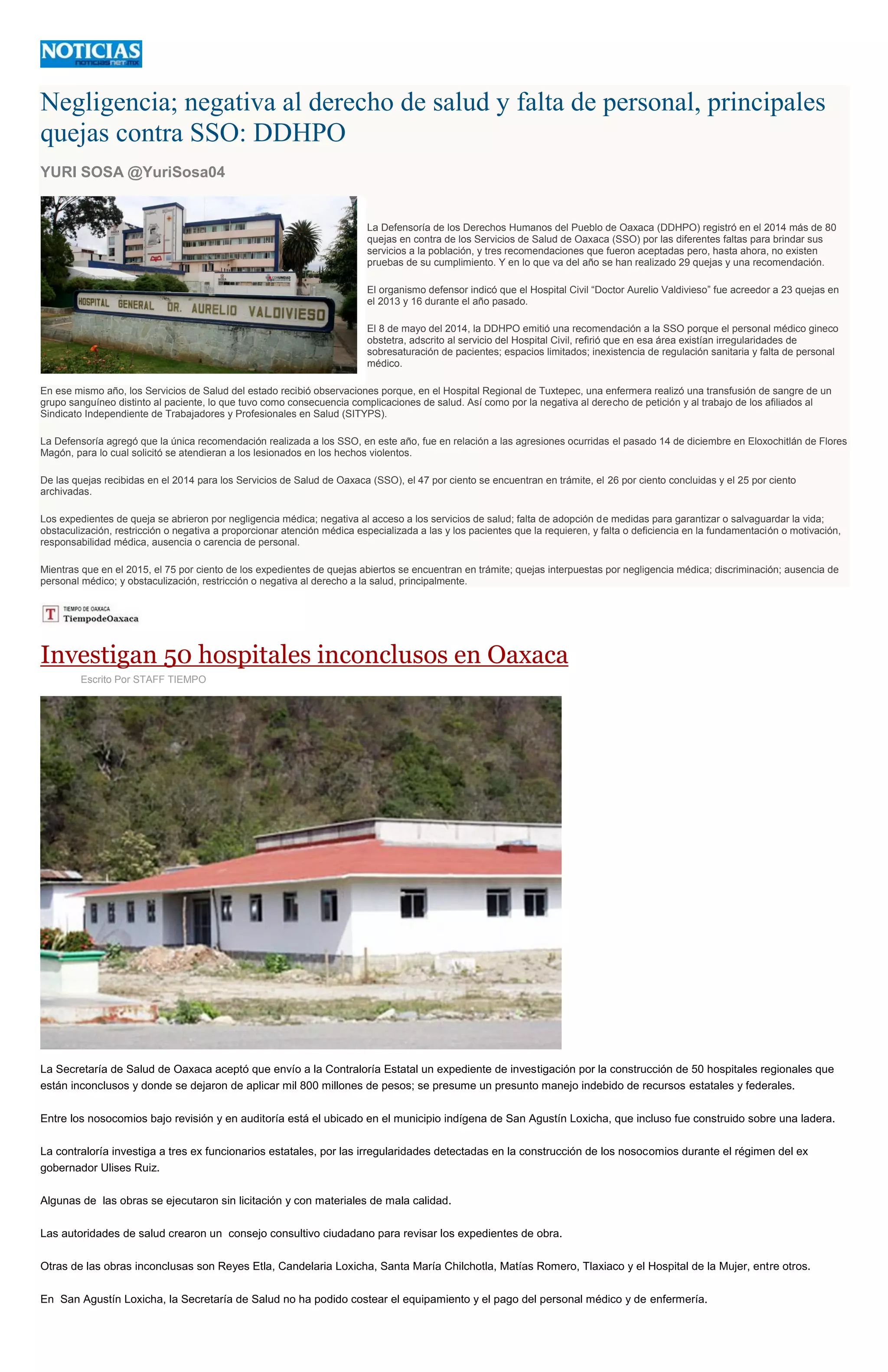 Negligencia; negativa al derecho de salud y falta de personal, principales
quejas contra SSO: DDHPO
YURI SOSA @YuriSosa04
La Defensoría de los Derechos Humanos del Pueblo de Oaxaca (DDHPO) registró en el 2014 más de 80
quejas en contra de los Servicios de Salud de Oaxaca (SSO) por las diferentes faltas para brindar sus
servicios a la población, y tres recomendaciones que fueron aceptadas pero, hasta ahora, no existen
pruebas de su cumplimiento. Y en lo que va del año se han realizado 29 quejas y una recomendación.
El organismo defensor indicó que el Hospital Civil “Doctor Aurelio Valdivieso” fue acreedor a 23 quejas en
el 2013 y 16 durante el año pasado.
El 8 de mayo del 2014, la DDHPO emitió una recomendación a la SSO porque el personal médico gineco
obstetra, adscrito al servicio del Hospital Civil, refirió que en esa área existían irregularidades de
sobresaturación de pacientes; espacios limitados; inexistencia de regulación sanitaria y falta de personal
médico.
En ese mismo año, los Servicios de Salud del estado recibió observaciones porque, en el Hospital Regional de Tuxtepec, una enfermera realizó una transfusión de sangre de un
grupo sanguíneo distinto al paciente, lo que tuvo como consecuencia complicaciones de salud. Así como por la negativa al derecho de petición y al trabajo de los afiliados al
Sindicato Independiente de Trabajadores y Profesionales en Salud (SITYPS).
La Defensoría agregó que la única recomendación realizada a los SSO, en este año, fue en relación a las agresiones ocurridas el pasado 14 de diciembre en Eloxochitlán de Flores
Magón, para lo cual solicitó se atendieran a los lesionados en los hechos violentos.
De las quejas recibidas en el 2014 para los Servicios de Salud de Oaxaca (SSO), el 47 por ciento se encuentran en trámite, el 26 por ciento concluidas y el 25 por ciento
archivadas.
Los expedientes de queja se abrieron por negligencia médica; negativa al acceso a los servicios de salud; falta de adopción de medidas para garantizar o salvaguardar la vida;
obstaculización, restricción o negativa a proporcionar atención médica especializada a las y los pacientes que la requieren, y falta o deficiencia en la fundamentación o motivación,
responsabilidad médica, ausencia o carencia de personal.
Mientras que en el 2015, el 75 por ciento de los expedientes de quejas abiertos se encuentran en trámite; quejas interpuestas por negligencia médica; discriminación; ausencia de
personal médico; y obstaculización, restricción o negativa al derecho a la salud, principalmente.
Investigan 50 hospitales inconclusos en Oaxaca
Escrito Por STAFF TIEMPO
La Secretaría de Salud de Oaxaca aceptó que envío a la Contraloría Estatal un expediente de investigación por la construcción de 50 hospitales regionales que
están inconclusos y donde se dejaron de aplicar mil 800 millones de pesos; se presume un presunto manejo indebido de recursos estatales y federales.
Entre los nosocomios bajo revisión y en auditoría está el ubicado en el municipio indígena de San Agustín Loxicha, que incluso fue construido sobre una ladera.
La contraloría investiga a tres ex funcionarios estatales, por las irregularidades detectadas en la construcción de los nosocomios durante el régimen del ex
gobernador Ulises Ruiz.
Algunas de las obras se ejecutaron sin licitación y con materiales de mala calidad.
Las autoridades de salud crearon un consejo consultivo ciudadano para revisar los expedientes de obra.
Otras de las obras inconclusas son Reyes Etla, Candelaria Loxicha, Santa María Chilchotla, Matías Romero, Tlaxiaco y el Hospital de la Mujer, entre otros.
En San Agustín Loxicha, la Secretaría de Salud no ha podido costear el equipamiento y el pago del personal médico y de enfermería.
 