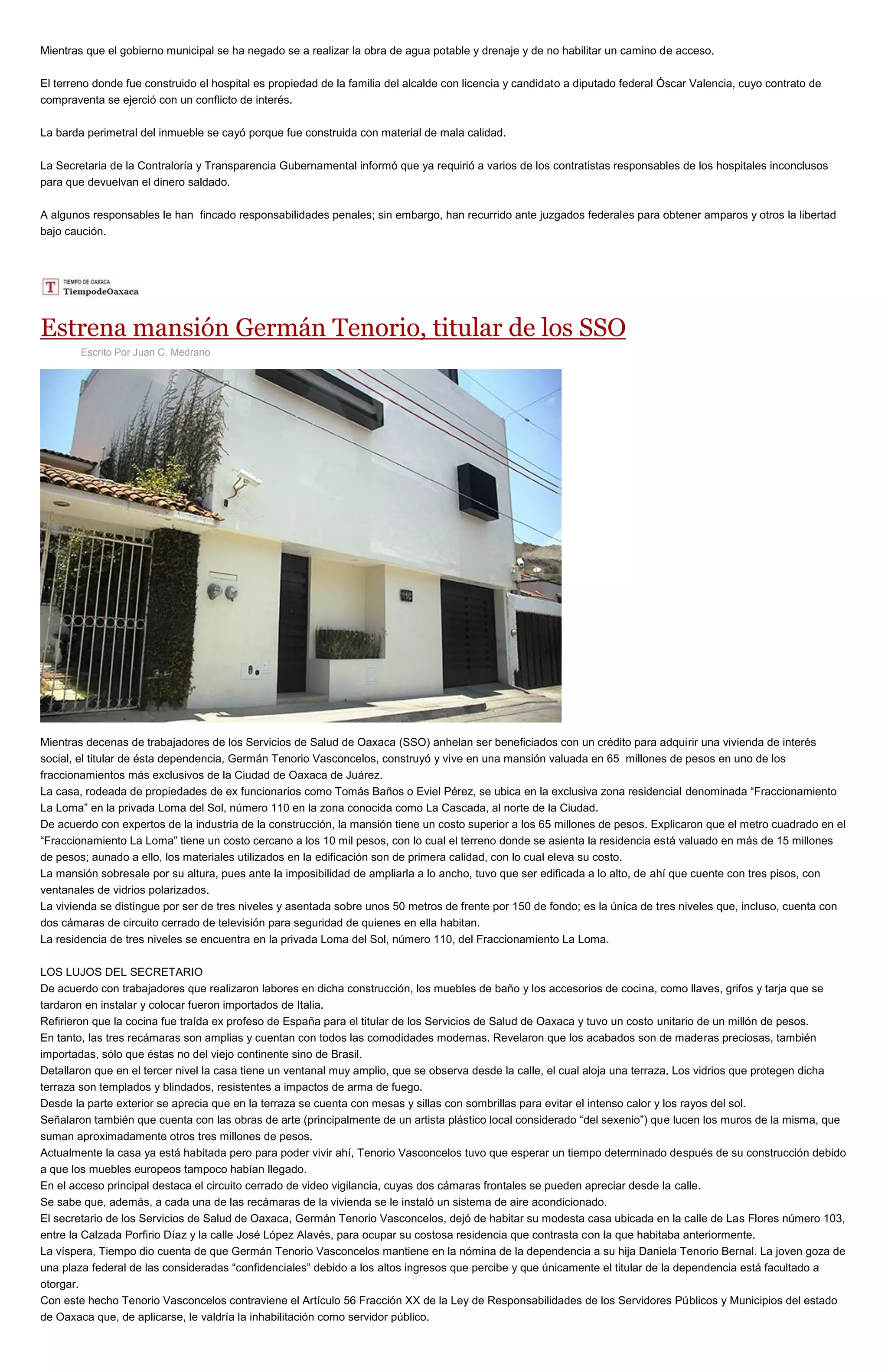 Mientras que el gobierno municipal se ha negado se a realizar la obra de agua potable y drenaje y de no habilitar un camino de acceso.
El terreno donde fue construido el hospital es propiedad de la familia del alcalde con licencia y candidato a diputado federal Óscar Valencia, cuyo contrato de
compraventa se ejerció con un conflicto de interés.
La barda perimetral del inmueble se cayó porque fue construida con material de mala calidad.
La Secretaria de la Contraloría y Transparencia Gubernamental informó que ya requirió a varios de los contratistas responsables de los hospitales inconclusos
para que devuelvan el dinero saldado.
A algunos responsables le han fincado responsabilidades penales; sin embargo, han recurrido ante juzgados federales para obtener amparos y otros la libertad
bajo caución.
Estrena mansión Germán Tenorio, titular de los SSO
Escrito Por Juan C. Medrano
Mientras decenas de trabajadores de los Servicios de Salud de Oaxaca (SSO) anhelan ser beneficiados con un crédito para adquirir una vivienda de interés
social, el titular de ésta dependencia, Germán Tenorio Vasconcelos, construyó y vive en una mansión valuada en 65 millones de pesos en uno de los
fraccionamientos más exclusivos de la Ciudad de Oaxaca de Juárez.
La casa, rodeada de propiedades de ex funcionarios como Tomás Baños o Eviel Pérez, se ubica en la exclusiva zona residencial denominada “Fraccionamiento
La Loma” en la privada Loma del Sol, número 110 en la zona conocida como La Cascada, al norte de la Ciudad.
De acuerdo con expertos de la industria de la construcción, la mansión tiene un costo superior a los 65 millones de pesos. Explicaron que el metro cuadrado en el
“Fraccionamiento La Loma” tiene un costo cercano a los 10 mil pesos, con lo cual el terreno donde se asienta la residencia está valuado en más de 15 millones
de pesos; aunado a ello, los materiales utilizados en la edificación son de primera calidad, con lo cual eleva su costo.
La mansión sobresale por su altura, pues ante la imposibilidad de ampliarla a lo ancho, tuvo que ser edificada a lo alto, de ahí que cuente con tres pisos, con
ventanales de vidrios polarizados.
La vivienda se distingue por ser de tres niveles y asentada sobre unos 50 metros de frente por 150 de fondo; es la única de tres niveles que, incluso, cuenta con
dos cámaras de circuito cerrado de televisión para seguridad de quienes en ella habitan.
La residencia de tres niveles se encuentra en la privada Loma del Sol, número 110, del Fraccionamiento La Loma.
LOS LUJOS DEL SECRETARIO
De acuerdo con trabajadores que realizaron labores en dicha construcción, los muebles de baño y los accesorios de cocina, como llaves, grifos y tarja que se
tardaron en instalar y colocar fueron importados de Italia.
Refirieron que la cocina fue traída ex profeso de España para el titular de los Servicios de Salud de Oaxaca y tuvo un costo unitario de un millón de pesos.
En tanto, las tres recámaras son amplias y cuentan con todos las comodidades modernas. Revelaron que los acabados son de maderas preciosas, también
importadas, sólo que éstas no del viejo continente sino de Brasil.
Detallaron que en el tercer nivel la casa tiene un ventanal muy amplio, que se observa desde la calle, el cual aloja una terraza. Los vidrios que protegen dicha
terraza son templados y blindados, resistentes a impactos de arma de fuego.
Desde la parte exterior se aprecia que en la terraza se cuenta con mesas y sillas con sombrillas para evitar el intenso calor y los rayos del sol.
Señalaron también que cuenta con las obras de arte (principalmente de un artista plástico local considerado “del sexenio”) que lucen los muros de la misma, que
suman aproximadamente otros tres millones de pesos.
Actualmente la casa ya está habitada pero para poder vivir ahí, Tenorio Vasconcelos tuvo que esperar un tiempo determinado después de su construcción debido
a que los muebles europeos tampoco habían llegado.
En el acceso principal destaca el circuito cerrado de video vigilancia, cuyas dos cámaras frontales se pueden apreciar desde la calle.
Se sabe que, además, a cada una de las recámaras de la vivienda se le instaló un sistema de aire acondicionado.
El secretario de los Servicios de Salud de Oaxaca, Germán Tenorio Vasconcelos, dejó de habitar su modesta casa ubicada en la calle de Las Flores número 103,
entre la Calzada Porfirio Díaz y la calle José López Alavés, para ocupar su costosa residencia que contrasta con la que habitaba anteriormente.
La víspera, Tiempo dio cuenta de que Germán Tenorio Vasconcelos mantiene en la nómina de la dependencia a su hija Daniela Tenorio Bernal. La joven goza de
una plaza federal de las consideradas “confidenciales” debido a los altos ingresos que percibe y que únicamente el titular de la dependencia está facultado a
otorgar.
Con este hecho Tenorio Vasconcelos contraviene el Artículo 56 Fracción XX de la Ley de Responsabilidades de los Servidores Públicos y Municipios del estado
de Oaxaca que, de aplicarse, le valdría la inhabilitación como servidor público.
 