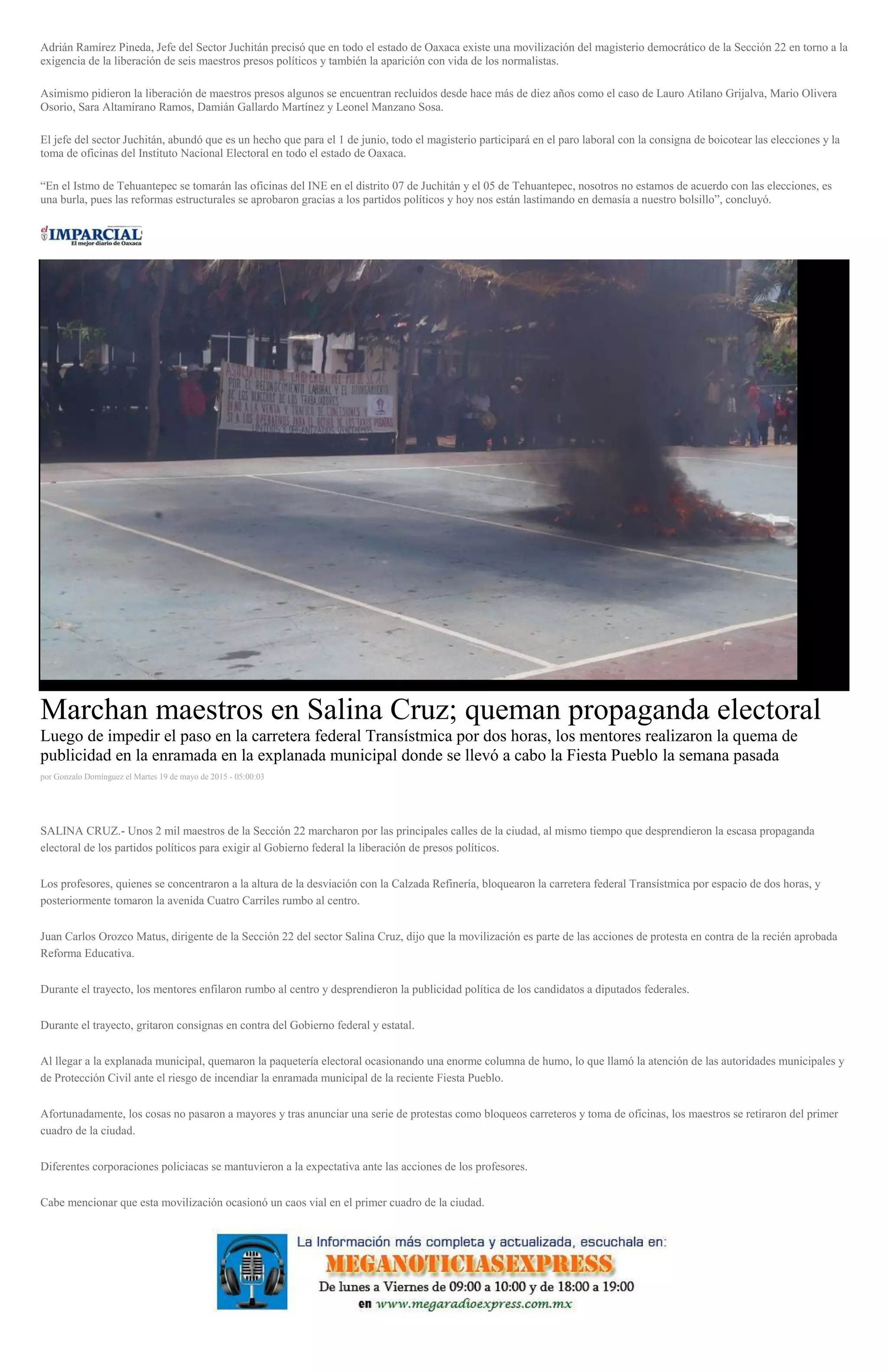 Adrián Ramírez Pineda, Jefe del Sector Juchitán precisó que en todo el estado de Oaxaca existe una movilización del magisterio democrático de la Sección 22 en torno a la
exigencia de la liberación de seis maestros presos políticos y también la aparición con vida de los normalistas.
Asimismo pidieron la liberación de maestros presos algunos se encuentran recluidos desde hace más de diez años como el caso de Lauro Atilano Grijalva, Mario Olivera
Osorio, Sara Altamirano Ramos, Damián Gallardo Martínez y Leonel Manzano Sosa.
El jefe del sector Juchitán, abundó que es un hecho que para el 1 de junio, todo el magisterio participará en el paro laboral con la consigna de boicotear las elecciones y la
toma de oficinas del Instituto Nacional Electoral en todo el estado de Oaxaca.
“En el Istmo de Tehuantepec se tomarán las oficinas del INE en el distrito 07 de Juchitán y el 05 de Tehuantepec, nosotros no estamos de acuerdo con las elecciones, es
una burla, pues las reformas estructurales se aprobaron gracias a los partidos políticos y hoy nos están lastimando en demasía a nuestro bolsillo”, concluyó.
Marchan maestros en Salina Cruz; queman propaganda electoral
Luego de impedir el paso en la carretera federal Transístmica por dos horas, los mentores realizaron la quema de
publicidad en la enramada en la explanada municipal donde se llevó a cabo la Fiesta Pueblo la semana pasada
por Gonzalo Domínguez el Martes 19 de mayo de 2015 - 05:00:03
SALINA CRUZ.- Unos 2 mil maestros de la Sección 22 marcharon por las principales calles de la ciudad, al mismo tiempo que desprendieron la escasa propaganda
electoral de los partidos políticos para exigir al Gobierno federal la liberación de presos políticos.
Los profesores, quienes se concentraron a la altura de la desviación con la Calzada Refinería, bloquearon la carretera federal Transístmica por espacio de dos horas, y
posteriormente tomaron la avenida Cuatro Carriles rumbo al centro.
Juan Carlos Orozco Matus, dirigente de la Sección 22 del sector Salina Cruz, dijo que la movilización es parte de las acciones de protesta en contra de la recién aprobada
Reforma Educativa.
Durante el trayecto, los mentores enfilaron rumbo al centro y desprendieron la publicidad política de los candidatos a diputados federales.
Durante el trayecto, gritaron consignas en contra del Gobierno federal y estatal.
Al llegar a la explanada municipal, quemaron la paquetería electoral ocasionando una enorme columna de humo, lo que llamó la atención de las autoridades municipales y
de Protección Civil ante el riesgo de incendiar la enramada municipal de la reciente Fiesta Pueblo.
Afortunadamente, los cosas no pasaron a mayores y tras anunciar una serie de protestas como bloqueos carreteros y toma de oficinas, los maestros se retiraron del primer
cuadro de la ciudad.
Diferentes corporaciones policiacas se mantuvieron a la expectativa ante las acciones de los profesores.
Cabe mencionar que esta movilización ocasionó un caos vial en el primer cuadro de la ciudad.
 
