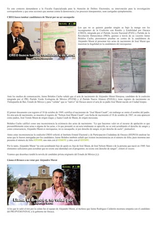 En este contexto demandaron a la Fiscalía Especializada para la Atención de Delitos Electorales, su intervención para la investigación
correspondiente y que estas acciones que atentan contra la democracia y los procesos transparentes, sean castigadas ejemplarmente.
CREO busca tumbar candidatura de Murat por no ser oaxaqueño
Los que no se quieren guardar ningún as bajo la manga son los
incongruentes de la Coalición con Rumbo y Estabilidad por Oaxaca
(CREO), integrada por el Partido Acción Nacional (PAN) y Partido de la
Revolución Democrática (PRD), quienes a través de su vocerito Jaime
Bolaños Cacho, presentaron pruebas en contra de la candidatura de
Alejandro Murat al presentar tres actas de nacimiento de José Murat que
muestran la ilegalidad en la candidatura del mexiquense.
Ante los medios de comunicación, Jaime Bolaños Cacho señaló que el acta de nacimiento de Alejandro Murat Hinojosa, candidato de la coalición
integrada por el PRI, Partido Verde Ecologista de México (PVEM) y el Partido Nueva Alianza (PANAL), tiene registro de nacimiento en
Tlalnepantla de Baz, Estado de México y para “validar” que es “nativo” de Oaxaca anexó el acta de su padre José Murat nacido en Ciudad Ixtepec.
El primer documento con registro el 18 de octubre de 1949, certifica el nacimiento de “José Murat Casab”, sin embargo se omite el nombre del padre.
En otra acta de nacimiento, se muestra el registro de “Nelson José Murat Casab”, con fecha de nacimiento el 18 de octubre de 1947, en esta aparecen
como padres, José Tomás Murat de origen iraquí, y Juana Casab de Murat, de origen mexicana.
Bolaños Cacho calificó como una inconsistencia la existencia dos actas de nacimiento. “Lo que hacemos valer en el recurso de apelación es que
presumiblemente estas actas o alguna de las actas, o la que presentó es un acta totalmente es apócrifa, no se está acreditando el derecho de sangre y
como consecuencia, Alejandro Murat es mexiquense, no es oaxaqueño, ni por derecho de sangre, ni por derecho de suelo”, puntualizó.
Antes estas inconsistencias la coalición CREO solicitó al Instituto Estatal Electoral y de Participación Ciudadana de Oaxaca (IEEPCO) analizar las
actas que le fueron entregadas por los candidatos; Jaime Bolaños también señaló que existen inconsistencias en el número de folio, pues mientras uno
presenta el número de folio 0293498, uno más con el 0368391 y otro, con el 0293495.
Por lo tanto, Alejandro Murat “no está acreditando hijo de quién es; hijo de José Murat, de José Nelson Murat o de la persona que nació en 1949. Son
elementos suficientes para acreditar que no existe una identidad con el progenitor, no existe este derecho de sangre”, reiteró el vocero.
Veamos que desenlace tendrá la novela de candidato priista originario del Estado de México ji ji.
Llama el Bronco a no votar por Alejandro Murat
A los que le salió el tiro por la culata fue al equipo de Alejandro Murat, al mofarse que Jaime Rodríguez Calderón mostrara simpatía con el candidato
del PRI-PVEM-PANAL a la gobierno de Oaxaca.
 