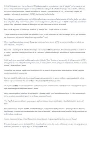 OAXACA (#pagina3.mx).- Tras revelar que el PRI está secuestrado, si no eres pariente o hijo de “alguien” y si las mujeres no son
novias o pareja sentimental de “alguien” no tienes posibilidades, la dirigente de la Red de Jóvenes por México (RJMX) en Oaxaca
del Revolucionario Institucional, Gabriela Olvera Marcial, renunció a esa organización del PRI y se adhirió a la campaña del
candidato a gobernador de la coalición PAN-PRD, José Antonio Estefan Garfias.
Entrevistada tras el acto público en que hizo oficial su adhesión al proyecto electoral gubernamental de Estefan Garfias -por órdenes
de su jefe político, Jorge Franco Vargas, político cercano al ex gobernador, Ulises Ruiz, que en el 2010 rompió con el ex mandatario
y apoyó al hoy gobernador, Gabino Cué Monteagudo- dijo que todos tienen un valor en la sociedad.
En el caso de la política, los jóvenes que “talachean” y “trabajan” son a los que menos se les reconoce.
“Por eso tomamos la decisión, no nada más es Gabriela Olvera, es toda la estructura de la Red Jóvenes por México, que acordamos
que si no tenemos apertura no sé qué podemos esperar mañana”, soltó.
Olvera Marcial, puntualizó que renuncia al cargo que ostentó en el sector juvenil del PRI “porque no coincidimos en todo lo que
están trabajando y manejando”.
De acuerdo a la ex dirigente de la Red de Jóvenes por México, ve a un PRI muy lastimado, donde muchos aspirantes se quedaron en
el camino y que tenían todas las posibilidades de ser candidatos, “y lamentablemente por la decisiones de algunos cuantos salieron
afectados”.
Señaló que la gente que rodea al candidato a gobernador, Alejandro Murat Hinojosa, es la responsable de la fragmentación del PRI y
echa a perder las cosas. “Alejandro no tengo nada con él, es un buen talento, pero la gente que lo está rodeando ahorita es lo que está
echando a perder las cosas”, asestó.
Adelantó que tras su salida, vendrán otras de más priístas. Por lo pronto, la dirigencia estatal del sector juvenil del PRI y algunos
comités municipales se sumaran más.
En el acto oficial, Olvera Marcial, dijo que para Oaxaca no quieren sumisión, no quieren mordazas y seguir agachando la cabeza,
“por eso hoy nos sumamos al proyecto de “Pepe Toño”, no a un partido político”, justificó.
“Si un partido (el PRI) no lo reconoce tenemos que hacerlo reconocer nosotros mismos con los hechos. No vamos a permitir que nos
sigan sometiendo porque los jóvenes valemos”, asentó.
Olvera Marcial, agradeció al PRI por hacerla candidata a diputada federal, “pero lamentablemente hoy el PRI vive secuestrado y si
yo veo un partido secuestrado no quiero ver un Oaxaca secuestrado”, asestó.
“Con Pepe Toño tenemos un futuro seguro y espero que los priístas que hemos sido ultrajados y humillados también se atrevan”,
lanzó.
En su oportunidad, el dirigente del PAN, Juan Mendoza Reyes; el dirigente del PRD y candidato a diputado por Acción Nacional,
Carol Antonio Altamirano, así como Estefan Garfias, dieron la bienvenida a la dirigente del sector juvenil del PRI y prometieron que
no defraudaran a los jóvenes.
Antonio Altamirano, dijo que Olvera Marcial, tomó la mejor decisión “no para un partido político, sino para Oaxaca”.
El neopanista, aseguró que con la salida de Olvera Marcial, en los próximos días muchos militantes priístas que han sido golpeados y
maltratados, encontraran un espacio digno en la coalición PAN-PRD.
 