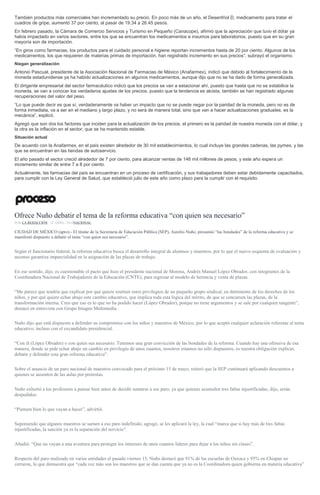 También productos más comerciales han incrementado su precio. En poco más de un año, el Desenfriol D, medicamento para tratar el
cuadros de gripe, aumentó 37 por ciento, al pasar de 19.34 a 26.45 pesos.
En febrero pasado, la Cámara de Comercio Servicios y Turismo en Pequeño (Canacope), afirmó que la apreciación que tuvo el dólar ya
había impactado en varios sectores, entre los que se encuentran los medicamentos e insumos para laboratorios, puesto que en su gran
mayoría son de importación.
“En giros como farmacias, los productos para el cuidado personal e higiene reportan incrementos hasta de 20 por ciento. Algunos de los
medicamentos, los que requieren de materias primas de importación, han registrado incremento en sus precios”, subrayó el organismo.
Niegan generalización
Antonio Pascual, presidente de la Asociación Nacional de Farmacias de México (Anafarmex), indicó que debido al fortalecimiento de la
moneda estadunidense ya ha habido actualizaciones en algunos medicamentos, aunque dijo que no se ha dado de forma generalizada.
El dirigente empresarial del sector farmacéutico indicó que los precios se van a estacionar ahí, puesto que hasta que no se estabilice la
moneda, se van a conocer los verdaderos ajustes de los precios, puesto que la tendencia es alcista, también se han registrado algunas
recuperaciones del valor del peso.
“Lo que puede decir es que sí, verdaderamente va haber un impacto que no se puede negar por la paridad de la moneda, pero no es de
forma inmediata, va a ser en el mediano y largo plazo, y no será de manera total, sino que van a hacer actualizaciones graduales, es la
mecánica”, explicó.
Agregó que son dos los factores que inciden para la actualización de los precios, el primero es la paridad de nuestra moneda con el dólar, y
la otra es la inflación en el sector, que se ha mantenido estable.
Situación actual
De acuerdo con la Anafarmex, en el país existen alrededor de 30 mil establecimientos, lo cual incluye las grandes cadenas, las pymes, y las
que se encuentran en las tiendas de autoservicio.
El año pasado el sector creció alrededor de 7 por ciento, para alcanzar ventas de 146 mil millones de pesos, y este año espera un
incremento similar de entre 7 a 8 por ciento.
Actualmente, las farmacias del país se encuentran en un proceso de certificación, y sus trabajadores deben estar debidamente capacitados,
para cumplir con la Ley General de Salud, que estableció julio de este año como plazo para la cumplir con el requisito.
Ofrece Nuño debatir el tema de la reforma educativa “con quien sea necesario”
POR LA REDACCIÓN , 18 ABRIL, 2016NACIONAL
CIUDAD DE MÉXICO (apro).- El titular de la Secretaría de Educación Pública (SEP), Aurelio Nuño, presumió “las bondades” de la reforma educativa y se
manifestó dispuesto a debatir el tema “con quien sea necesario”.
Según el funcionario federal, la reforma educativa busca el desarrollo integral de alumnos y maestros, por lo que el nuevo esquema de evaluación y
ascenso garantiza imparcialidad en la asignación de las plazas de trabajo.
En ese sentido, dijo, es cuestionable el pacto que hizo el presidente nacional de Morena, Andrés Manuel López Obrador, con integrantes de la
Coordinadora Nacional de Trabajadores de la Educación (CNTE), para regresar al modelo de herencia y venta de plazas.
“Me parece que tendría que explicar por qué quiere restituir estos privilegios de un pequeño grupo sindical, en detrimento de los derechos de los
niños, y por qué quiere echar abajo este cambio educativo, que implica toda esta lógica del mérito, de que se concursen las plazas, de la
transformación interna. Creo que eso es lo que no ha podido hacer (López Obrador), porque no tiene argumentos y se sale por cualquier tangente”,
destacó en entrevista con Grupo Imagen Multimedia.
Nuño dijo que está dispuesto a defender su compromiso con los niños y maestros de México, por lo que aceptó cualquier aclaración referente al tema
educativo, incluso con el excandidato presidencial.
“Con él (López Obrador) o con quien sea necesario. Tenemos una gran convicción de las bondades de la reforma. Cuando hay una ofensiva de esa
manera, donde se pide echar abajo un cambio en privilegio de unos cuantos, nosotros estamos no sólo dispuestos, es nuestra obligación explicar,
debatir y defender esta gran reforma educativa”.
Sobre el anuncio de un paro nacional de maestros convocado para el próximo 15 de mayo, reiteró que la SEP continuará aplicando descuentos a
quienes se ausenten de las aulas por protestas.
Nuño exhortó a los profesores a pensar bien antes de decidir sumarse a ese paro, ya que quienes acumulen tres faltas injustificadas, dijo, serán
despedidos.
“Piensen bien lo que vayan a hacer”, advirtió.
Suponiendo que algunos maestros se sumen a ese paro indefinido, agregó, se les aplicará la ley, la cual “marca que si hay más de tres faltas
injustificadas, la sanción ya es la separación del servicio”.
Añadió: “Que no vayan a una aventura para proteger los intereses de unos cuantos líderes para dejar a los niños sin clases”.
Respecto del paro realizado en varias entidades el pasado viernes 15, Nuño destacó que 91% de las escuelas de Oaxaca y 95% en Chiapas no
cerraron, lo que demuestra que “cada vez más son los maestros que se dan cuenta que ya no es la Coordinadora quien gobierna en materia educativa”
 