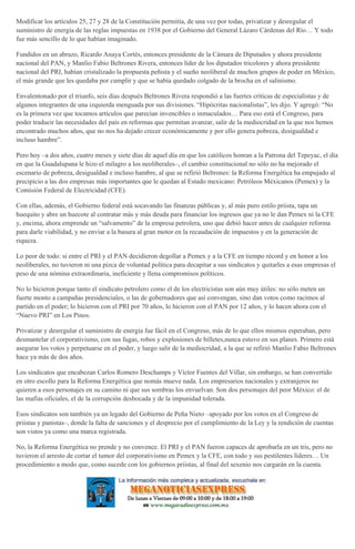 Modificar los artículos 25, 27 y 28 de la Constitución permitía, de una vez por todas, privatizar y desregular el
suministro de energía de las reglas impuestas en 1938 por el Gobierno del General Lázaro Cárdenas del Río… Y todo
fue más sencillo de lo que habían imaginado.
Fundidos en un abrazo, Ricardo Anaya Cortés, entonces presidente de la Cámara de Diputados y ahora presidente
nacional del PAN, y Manlio Fabio Beltrones Rivera, entonces líder de los diputados tricolores y ahora presidente
nacional del PRI, habían cristalizado la propuesta peñista y el sueño neoliberal de muchos grupos de poder en México,
el más grande que les quedaba por cumplir y que se había quedado colgado de la brocha en el salinismo.
Envalentonado por el triunfo, seis días después Beltrones Rivera respondió a las fuertes críticas de especialistas y de
algunos integrantes de una izquierda menguada por sus divisiones. “Hipócritas nacionalistas”, les dijo. Y agregó: “No
es la primera vez que tocamos artículos que parecían invencibles o inmaculados… Para eso está el Congreso, para
poder traducir las necesidades del país en reformas que permitan avanzar, salir de la mediocridad en la que nos hemos
encontrado muchos años, que no nos ha dejado crecer económicamente y por ello genera pobreza, desigualdad e
incluso hambre”.
Pero hoy –a dos años, cuatro meses y siete días de aquel día en que los católicos honran a la Patrona del Tepeyac, el día
en que la Guadalupana le hizo el milagro a los neoliberales–, el cambio constitucional no sólo no ha mejorado el
escenario de pobreza, desigualdad e incluso hambre, al que se refirió Beltrones: la Reforma Energética ha empujado al
precipicio a las dos empresas más importantes que le quedan al Estado mexicano: Petróleos Méxicanos (Pemex) y la
Comisión Federal de Electricidad (CFE).
Con ellas, además, el Gobierno federal está socavando las finanzas públicas y, al más puro estilo priista, tapa un
huequito y abre un huecote al contratar más y más deuda para financiar los ingresos que ya no le dan Pemex ni la CFE
y, encima, ahora emprende un “salvamento” de la empresa petrolera, uno que debió hacer antes de cualquier reforma
para darle viabilidad, y no enviar a la basura al gran motor en la recaudación de impuestos y en la generación de
riqueza.
Lo peor de todo: si entre el PRI y el PAN decidieron degollar a Pemex y a la CFE en tiempo récord y en honor a los
neoliberales, no tuvieron ni una pizca de voluntad política para decapitar a sus sindicatos y quitarles a esas empresas el
peso de una nómina extraordinaria, ineficiente y llena compromisos políticos.
No lo hicieron porque tanto el sindicato petrolero como el de los electricistas son aún muy útiles: no sólo meten un
fuerte monto a campañas presidenciales, o las de gobernadores que así convengan, sino dan votos como racimos al
partido en el poder; lo hicieron con el PRI por 70 años, lo hicieron con el PAN por 12 años, y lo hacen ahora con el
“Nuevo PRI” en Los Pinos.
Privatizar y desregular el suministro de energía fue fácil en el Congreso, más de lo que ellos mismos esperaban, pero
desmantelar el corporativismo, con sus fugas, robos y explosiones de billetes,nunca estuvo en sus planes. Primero está
asegurar los votos y perpetuarse en el poder, y luego salir de la mediocridad, a la que se refirió Manlio Fabio Beltrones
hace ya más de dos años.
Los sindicatos que encabezan Carlos Romero Deschamps y Víctor Fuentes del Villar, sin embargo, se han convertido
en otro escollo para la Reforma Energética que nomás mueve nada. Los empresarios nacionales y extranjeros no
quieren a esos personajes en su camino ni que sus sombras los envuelvan. Son dos personajes del peor México: el de
las mafias oficiales, el de la corrupción desbocada y de la impunidad tolerada.
Esos sindicatos son también ya un legado del Gobierno de Peña Nieto –apoyado por los votos en el Congreso de
priistas y panistas–, donde la falta de sanciones y el desprecio por el cumplimiento de la Ley y la rendición de cuentas
son vistos ya como una marca registrada.
No, la Reforma Energética no prende y no convence. El PRI y el PAN fueron capaces de aprobarla en un tris, pero no
tuvieron el arresto de cortar el tumor del corporativismo en Pemex y la CFE, con todo y sus pestilentes líderes… Un
procedimiento a modo que, como sucede con los gobiernos priistas, al final del sexenio nos cargarán en la cuenta.
 