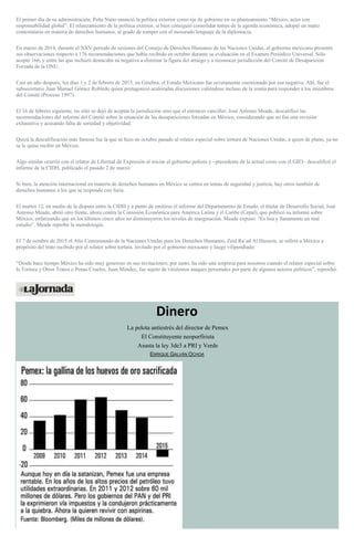 El primer día de su administración, Peña Nieto enunció la política exterior como eje de gobierno en su planteamiento “México, actor con
responsabilidad global”. El relanzamiento de la política exterior, si bien consiguió consolidar temas de la agenda económica, adoptó un matiz
contestatario en materia de derechos humanos, al grado de romper con el mesurado lenguaje de la diplomacia.
En marzo de 2014, durante el XXV periodo de sesiones del Consejo de Derechos Humanos de las Naciones Unidas, el gobierno mexicano presentó
sus observaciones respecto a 176 recomendaciones que había recibido en octubre durante su evaluación en el Examen Periódico Universal. Sólo
aceptó 166, y entre las que rechazó destacaba su negativa a eliminar la figura del arraigo y a reconocer jurisdicción del Comité de Desaparición
Forzada de la ONU.
Casi un año después, los días 1 y 2 de febrero de 2015, en Ginebra, el Estado Mexicano fue severamente cuestionado por esa negativa. Ahí, fue el
subsecretario Juan Manuel Gómez Robledo quien protagonizó acaloradas discusiones valiéndose incluso de la ironía para responder a los miembros
del Comité (Proceso 1997).
El 16 de febrero siguiente, no sólo se dejó de aceptar la jurisdicción sino que el entonces canciller, José Antonio Meade, descalificó las
recomendaciones del informe del Comité sobre la situación de las desapariciones forzadas en México, considerando que no fue una revisión
exhaustiva y acusando falta de seriedad y objetividad.
Quizá la descalificación más famosa fue la que se hizo en octubre pasado al relator especial sobre tortura de Naciones Unidas, a quien de plano, ya no
se le quiso recibir en México.
Algo similar ocurrió con el relator de Libertad de Expresión al iniciar el gobierno peñista y –precedente de la actual crisis con el GIEI– descalificó el
informe de la CIDH, publicado el pasado 2 de marzo.
Si bien, la atención internacional en materia de derechos humanos en México se centra en temas de seguridad y justicia, hay otros también de
derechos humanos a los que se responde con furia.
El martes 12, en medio de la disputa entre la CIDH y a punto de emitirse el informe del Departamento de Estado, el titular de Desarrollo Social, José
Antonio Meade, abrió otro frente, ahora contra la Comisión Económica para América Latina y el Caribe (Cepal), que publicó su informe sobre
México, enfatizando que en los últimos cinco años no disminuyeron los niveles de marginación. Meade expuso: “Es lisa y llanamente un mal
estudio”. Meade reprobó la metodología.
El 7 de octubre de 2015 el Alto Comisionado de la Naciones Unidas para los Derechos Humanos, Zeid Ra’ad Al Hussein, se refirió a México a
propósito del trato recibido por el relator sobre tortura, invitado por el gobierno mexicano y luego vilipendiado:
“Desde hace tiempo México ha sido muy generoso en sus invitaciones; por tanto, ha sido una sorpresa para nosotros cuando el relator especial sobre
la Tortura y Otros Tratos o Penas Crueles, Juan Méndez, fue sujeto de virulentos ataques personales por parte de algunos actores políticos”, reprochó.
Dinero
La pelota antiestrés del director de Pemex
El Constituyente neoporfirista
Asusta la ley 3de3 a PRI y Verde
ENRIQUE GALVÁN OCHOA
 