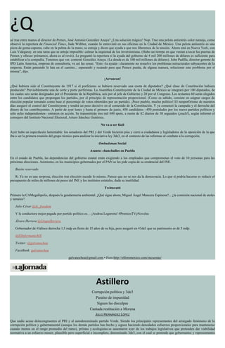¿Q
ué trae entre manos el director de Pemex, José Antonio González Anaya? ¿Una solución mágica? Nop. Trae una pelota antiestrés color naranja, como
observó la reportera de Financial Times, Jude Webber, cuando lo entrevistó en sus oficinas en la Ciudad de México. Una pelota antiestrés es una
pieza de goma-espuma, cabe en la palma de la mano, se estruja y dicen que ayuda a que nos liberemos de la tensión. Ahora está en Nueva York, con
Luis Videgaray, en una tarea que se antoja imposible: calmar la inquietud de los inversionistas. (Hubo un tiempo en que venían a tocar las puertas de
Pemex y ofrecer préstamos, ahora es al revés). Le preguntó la reportera si la ayuda del gobierno de 4 mil 200 millones de dólares es suficiente para
estabilizar a la compañía. Tenemos que ver, contestó González Anaya. (La deuda es de 100 mil millones de dólares). John Padilla, director gerente de
IPD Latin America, empresa de consultoría, ve así las cosas: “Esto –la ayuda– claramente no resuelve los problemas estructurales subyacentes de la
empresa. Están pateando la lata en el camino... esperando y rezando para que Pemex pueda, de alguna manera, solucionar este problema por sí
misma”, dijo.
¡Arrancan!
¿Qué hubiera sido el Constituyente de 1917 si el porfirismo se hubiera reservado una cuota de diputados? ¿Qué clase de Constitución hubiera
producido? Previsiblemente una de corte y porte porfiristas. La Asamblea Constituyente de la Ciudad de México se integrará por 100 diputados, de
los cuales seis serán designados por el Presidente de la República, seis por el jefe de Gobierno y 28 por el Congreso. Los restantes 60 serán elegidos
entre los candidatos que propongan los partidos, por el principio de representación proporcional. (Como es sabido, consiste en asignar cargos de
elección popular tomando como base el porcentaje de votos obtenidos por un partido). ¡Poco pueblo, mucho político! El neoporfirismo de nuestros
días aseguró el control del Constituyente y tendrá un peso decisivo en el contenido de la Constitución. Y ya comenzó la campaña y el derroche del
dinero de los contribuyentes. A partir de ayer lunes y hasta el primero de junio, 458 candidatos –450 postulados por los nueve partidos políticos y
sólo ocho independientes– entraron en acción. Se transmitirán tres mil 690 spots, a razón de 82 diarios de 30 segundos (¡ouch!), según informó el
consejero del Instituto Nacional Electoral, Arturo Sánchez Gutiérrez.
No va a ser fácil
Ayer hubo un espectáculo lamentable: los senadores del PRI y del Verde hicieron pisa y corre a ciudadanos y legisladores de la oposición de la que
iba a ser la primera reunión del grupo técnico para analizar la iniciativa ley 3de3, en el contexto de las reformas al combate a la corrupción.
Ombudsman Social
Asunto: chanchullos en Puebla
En el estado de Puebla, las dependencias del gobierno estatal están exigiendo a los empleados que comprometan el voto de 10 personas para las
próximas elecciones. Asimismo, en los municipios gobernados por el PAN se les pide copia de su credencial del INE.
Buzón reservado
R: Ya no es una sorpresa, elección tras elección sucede lo mismo. Parece que no se nos da la democracia. Lo que sí podría hacerse es reducir el
presupuesto de miles de millones de pesos del INE y los institutos estatales, dada su inutilidad.
Twitteratti
Primero la CAMegalópolis, después la gendarmería ambiental. ¿Qué sigue ahora, Miguel Ángel Mancera Espinosa?... ¿la comisión nacional de atoles
y tamales?
Julio César @Jc_freedom
Y la conductora mejor pagada por partido político es… ¡Andrea Legarreta! #PremiosTVyNovelas
Álvaro Herrera @GrupoHerrera
Gobernador de #Jalisco derrocha 1.5 mdp en fiesta de 15 años de su hija, pero aseguró en #3de3 que su patrimonio es de 5 mdp.
@ElInformanteMX
Twitter: @galvanochoa
FaceBook: galvanochoa
galvanochoa@gmail.com • Foro:http://elforomexico.com/encuestas/
Astillero
Corrupción política y 3de3
Paraíso de impunidad
Siguen las disculpas
Cantada restitución a Morena
JULIO HERNÁNDEZ LÓPEZ
Que nadie acuse deincongruentes al PRI y al autodenominado partido Verde. Siendo los principales representantes del arraigado fenómeno de la
corrupción política y gubernamental (aunque los demás partidos han hecho y siguen haciendo denodados esfuerzos proporcionales para mantenerse
cuando menos en el rango promedio del ramo), priístas y ecologistas se ausentaron ayer de los trabajos legislativos que pretenden dar viabilidad
normativa a un esfuerzo menor, plausible pero superficial e incompleto, denominado 3de3, con el cual se pretende que gobernantes y representantes
 