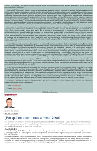 populares (o candidatos a esos cargos) exhiban su riqueza personal y la de su entorno cercano mediante la publicación de sus declaraciones
patrimonial, fiscal y de intereses.
La dupla PRI-PVEM muestra rechazo a intentos de fiscalización aun cuando esa iniciativa empresarial y ciudadana, 3de3, sólo toca aspectos que
políticos expertos en la corrupción pueden maquillar u ocultar fácilmente (losPapeles de Panamá han revelado con crudeza los mecanismos secretos
que permiten el manejo de fondos de origen oscuro, los que serían absolutamente desconocidos para la generalidad a no ser por peculiares
sustracciones cibernéticas y difusiones mediáticas de orígenes que son polémicos). En el fondo, esos dos partidos, que representan la conjunción de
intereses gobernantes, están contra todo lo que pueda alterar el paraíso de impunidad que se vive en México, con inservibles organismos legislativos
de auditaciónsuperior de cuentas públicas, secretaría carnavalesca de la corrupción pública (encabezada por el abogado Virgilio Caballero, inagotable
musa para caricaturistas ácidos) y un muy significativo incumplimiento, casi una declaración oficial de principios corruptos, de la promesa peñista de
campaña en el sentido de establecer un sistema firme y confiable de combate a la corrupción. Todo ello mientras día a día, negocio tras negocio,
contrato tras contrato, comisión tras comisión, la riqueza nacional es mermada y cuentas particulares son engrosadas.
¡Oh, oh, oh! El mismísimo comisionado nacional de Seguridad, en persona, el campechano Renato Sales Heredia, se sumó al catálogo de
disculpas y buenas intenciones que antes habían suscrito el general secretario de la Defensa Nacional, Salvador Cienfuegos, y el comisionado de la
Policía Federal, Enrique Galindo Ceballos. Sales Heredia dijo, al inaugurar un programa nacional de capacitación sobre derechos humanos para
policías federales, que es necesaria una disculpa pública por esos hechos(es decir, lo videograbado en Ajuchitlán del Progreso, Guerrero, que de no
ser por esa videocámara y las redes sociales habría sido un acontecimiento más de la rutina torturadora, sin consecuencia alguna). Es necesaria una
disculpa por ellos, planteó con multívoca acepción el alto comisionado (¿una disculpa a nombre de ellos?, ¿una disculpa a ellos?, ¿dar una disculpa a
los agraviados, que en la especie fue uno, mujer?, ¿no se podía haber solicitado u ofrecido (en los dos sentidos es gramaticalmente correcto) la
disculpa refiriéndose específicamente, por su nombre, a la mujer torturada y en general a los mexicanos que han sufrido esos actos delictivos
institucionalizados?).
Además del comisionado campechano, Sales, participó en la emisión de condolencias oficiales el subsecretario de gobernación, Roberto Campa
Cifrián, quien dijo con absoluta solemnidad que los miembros de cualquier corporación policiaca en México deben ser auténticos defensores de los
derechos humanos y que el gobierno no permitirá actos de tortura cometidos por funcionarios o agentes. En la reunión estuvo presente el
comisionado Galindo Ceballos, quien dedicó tiempo y recursos en 2014 en busca de ser candidato priísta a gobernador de San Luis Potosí, donde
ahora se realizó la sesión oratoria relacionada con los actos de tortura antes mencionados. Galindo dijo que el asunto había devenido en la toma
de medidas correctas como dar de baja a los torturadores, abrir unainvestigación (mmm) y ministerializarel caso, pues esto nos lastimó y no
permitiremos que vuelva a ocurrir (una interpretación de botepronto parecería sugerir que, a fin de cuentas, la Policía Federal se estaría diciendo casi
torturada, lastimada, por la difusión de lo sucedido en Ajuchitlán del Progreso con bolsas de plástico cubriendo la cabeza de una mujer.
Once días atrás, en esta columna se advirtió que el INE da aureola a Monreal. Según los augurios de esta astillada columna, el Instituto Nacional
Electoral podría haber dado el apoyo definitivo a la candidatura de David Mon-real a gobernador de Zacatecas, al suspender su registro a nombre del
partido Morena debido a un rigorismo legal que, se vaticinaba, seríadesechado por el tribunal federal electoral en los mismos términos que el caso del
duranguense Guillermo Fabela, lo cual ayer sucedió.
La falta de comprobación de gastos de precampaña es el argumento legalmente correcto, pero políticamente endeble, con el que el INE regala a
Monreal, postulado por Mo(n)rena, una aureola de mártir, se escribió aquí el pasado 7. La cancelación del registro de David Monreal le dio amplia
presencia en medios de comunicación zacatecanos y nacionales, mo-tivó marchas y protestas y terminó fortaleciendo al hermano del ex gobernador
Ricardo Monreal (en Durango, la lucha contra ese remedo dedesafuero electoral no creció porque ahí las expectativas de Morena por la gubernatura
son muy reducidas, incluso adosadas a los intereses del gobernador priísta Jorge Herrera y su candidato a la sucesión). A fin de cuentas, la muy
previsible corrección del TEPJF respecto al fofo castigo del INE acabó siendo un cantado regalo electoral. Zacatecas es a 2016 lo que Tabasco fue a
2012, ha planteado también este columnista hereje que considera que en la entidad norteña hay también un reparto de barajas acordado.
Y, mientras el precandidato Miguel Ángel Osorio Chong dice que no es tiempo de destapes, al tiempo que se destapa con declaraciones
periodísticas de virtual campaña, ¡hasta mañana!
Twitter: @julioastillero
Facebook: Julio Astillero
juliohdz@jornada.com.mx
Juegos de poder
LEO ZUCKERMANN
¿Por qué no atacan más a Peña Nieto?
Los políticos son como los tiburones: tienen una gran capacidad de oler la sangre a largas distancias, de tal suerte que,
cuando se acercan al que está desangrándose, lo destruyen sin misericordia. Un político que percibe que su adversario
está herido, rápidamente lo aprovecha en su favor.
19 de Abril de 2016
Es un hecho: Enrique Peña Nieto es un Presidente cada vez más impopular. Así lo revelan todas las encuestas hasta ahora publicadas.
¿Deberían preocuparse en Los Pinos por las bajas tasas de aprobación presidencial? Pues, al parecer, no porque extrañamente la oposición no
hace nada al respecto.
Uno de los debates en la ciencia política es para qué sirve la popularidad de un mandatario en un sistema presidencial. Yo estoy convencido de
que esta variable tiene consecuencias en sus extremos. Si el Presidente es tremendamente popular, con altas tasas de aprobación, lo puede
aprovechar para empujar su agenda de gobierno en el Congreso. Si, por el contrario, el Presidente es muy impopular, con bajas tasas, corre el
riesgo de convertirse en una especie de piñata política donde todos le pegan para llevarse los dulces de adentro.
 