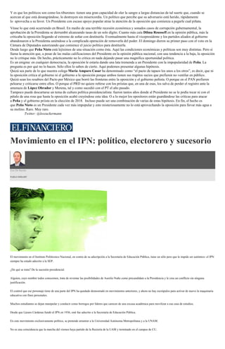 Y es que los políticos son como los tiburones: tienen una gran capacidad de oler la sangre a largas distancias de tal suerte que, cuando se
acercan al que está desangrándose, lo destruyen sin misericordia. Un político que percibe que su adversario está herido, rápidamente
lo aprovecha a su favor. Un Presidente con escaso apoyo popular atrae la atención de la oposición que comienza a pegarle cual piñata.
Véase lo que está ocurriendo en Brasil. En medio de una terrible recesión económica y sonados casos de corrupción gubernamental, la
aprobación de la Presidenta se derrumbó alcanzando tasas de un solo dígito. Cuanto más caía Dilma Rousseff en la opinión pública, más la
criticaba la oposición llegando al extremo de soñar con destituirla. Eventualmente hasta el vicepresidente y los partidos aliados al gobierno
abandonaron a la Presidenta uniéndose a la complicada operación de removerla del poder. El domingo dieron su primer paso con el voto en la
Cámara de Diputados autorizando que comience el juicio político para destituirla.
Desde luego que Peña Nieto está lejísimos de una situación como ésta. Aquí las condiciones económicas y políticas son muy distintas. Pero sí
llama la atención que, a pesar de las malas calificaciones del Presidente en la opinión pública nacional, con una tendencia a la baja, la oposición
no lo critique más. De hecho, prácticamente no lo critica en nada dejando pasar una magnífica oportunidad política.
Es un enigma: en cualquier democracia, la oposición le estaría dando una lata tremenda a un Presidente con la impopularidad de Peña. La
pregunta es por qué no lo hacen. Sólo ellos lo saben de cierto. Aquí podemos presentar algunas hipótesis.
Quizá sea parte de lo que nuestra colega María Amparo Casar ha denominado como “el pacto de tapaos los unos a los otros”, es decir, que ni
la oposición critica al gobierno ni el gobierno a la oposición porque ambos tienen sus trapitos sucios que prefieren no ventilar en público.
Quizá sean los resabios del Pacto por México que borró las fronteras entre la oposición y el gobierno peñista. O porque en el PAN prefieren
pelearse y criticarse entre ellos. O porque el PRD no quiere reñirse con los priistas que, en una de esas, los salva de perder el registro ante la
amenaza de López Obrador y Morena, tal y como sucedió con el PT el año pasado.
Tampoco puede descartarse un tema de cultura política presidencialista: fueron tantos años donde al Presidente no se le podía tocar ni con el
pétalo de una rosa que hasta la oposición acabó creyéndose esta idea. O a lo mejor los opositores están guardándose las críticas para atacar
a Peña y el gobierno priista en la elección de 2018. Incluso puede ser una combinación de varias de estas hipótesis. En fin, el hecho es
que Peña Nieto es un Presidente cada vez más impopular y esto misteriosamente no lo está aprovechando la oposición para llevar más agua a
su molino. Raro. Muy raro.
Twitter: @leozuckermann
Movimiento en el IPN: político, electorero y sucesorio
Uso De Razón
PABLO HIRIART
El movimiento en el Instituto Politécnico Nacional, en contra de su adscripción a la Secretaría de Educación Pública, tiene un sólo pero que le impide ser auténtico: el IPN
siempre ha estado adscrito a la SEP.
¿De qué se trata? De la sucesión presidencial.
Alguien, cuyo nombre todos conocemos, trata de reventar las posibilidades de Aurelio Nuño como precandidato a la Presidencia y le crea un conflicto sin ninguna
justificación.
El control que ese personaje tiene de una parte del IPN ha quedado demostrado en movimientos anteriores, y ahora no hay escrúpulos para activar de nuevo la maquinaria
educativa con fines personales.
Muchos estudiantes se dejan manipular y conducir como borregos por líderes que carecen de una excusa académica para movilizar a esa casa de estudios.
Desde que Lázaro Cárdenas fundó el IPN en 1936, esté fue adscrito a la Secretaría de Educación Pública.
En este movimiento exclusivamente político, se pretende arrastrar a la Universidad Autónoma Metropolitana y a la UNAM.
No es una coincidencia que la marcha del viernes haya partido de la Rectoría de la UAM y terminado en el campus de CU.
 