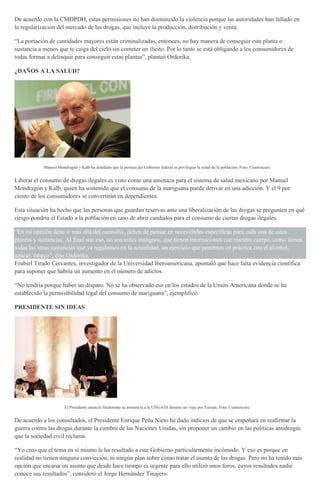 De acuerdo con la CMDPDH, estas permisiones no han disminuido la violencia porque las autoridades han fallado en
la regularización del mercado de las drogas, que incluye la producción, distribución y venta.
“La portación de cantidades mayores están criminalizadas, entonces, no hay manera de conseguir esta planta o
sustancia a menos que te caiga del cielo sin cometer un ilícito. Por lo tanto se está obligando a los consumidores de
todas formas a delinquir para conseguir estas plantas”, planteó Ordorika.
¿DAÑOS A LA SALUD?
Manuel Mondragón y Kalb ha detallado que la postura del Gobierno federal es privilegiar la salud de la población. Foto: Cuartoscuro
Liberar el consumo de drogas ilegales es visto como una amenaza para el sistema de salud mexicano por Manuel
Mondragón y Kalb, quien ha sostenido que el consumo de la mariguana puede derivar en una adicción. Y el 9 por
ciento de los consumidores se convertirán en dependientes.
Esta situación ha hecho que las personas que guardan reservas ante una liberalización de las drogas se pregunten en qué
riesgo pondría el Estado a la población en caso de abrir candados para el consumo de ciertas drogas ilegales.
“En mi opinión debe ir más allá del cannabis, deben de pensar en necesidades específicas para cada una de estas
plantas y sustancias. Al final son eso, no son entes malignos, que tienen internaciones con nuestro cuerpo, como tienen
todas las otras sustancias que ya regulamos en la actualidad, un ejercicio que ponemos en práctica con el alcohol,
azúcar, tabaco”, dijo Ordorika.
Erubiel Tirado Cervantes, investigador de la Universidad Iberoamericana, apuntaló que hace falta evidencia científica
para suponer que habría un aumento en el número de adictos.
“No tendría porque haber un disparo. No se ha observado eso en los estados de la Unión Americana donde se ha
establecido la permisibilidad legal del consumo de mariguana”, ejemplificó.
PRESIDENTE SIN IDEAS
El Presidente anunció finalmente su asistencia a la UNGASS durante un viaje por Europa. Foto: Cuartoscuro
De acuerdo a los consultados, el Presidente Enrique Peña Nieto ha dado indicios de que se empeñará en reafirmar la
guerra contra las drogas durante la cumbre de las Naciones Unidas, sin proponer un cambio en las políticas antidrogas
que la sociedad civil reclama.
“Yo creo que el tema en sí mismo le ha resultado a este Gobierno particularmente incómodo. Y eso es porque en
realidad no tienen ninguna convicción, ni ningún plan sobre cómo tratar el asunto de las drogas. Pero no ha tenido más
opción que encarar un asunto que desde hace tiempo es urgente para ello utilizó unos foros, cuyos resultados nadie
conoce sus resultados”, consideró el Jorge Hernández Tinajero.
 