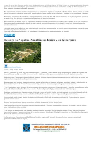 A pesar de que se tiene el proceso penal en contra de algunos invasores recluidos en el penal de Matías Romero, se han presentados varias denuncias
por nuevas invasiones y talas ilegales, que se tiene una resolución favorable en la Controversia Constitucional que deja sin efectos la creación del
ilegal municipio chiapaneco de Belisario Domínguez.
Los comuneros aún mantienen la calma y la esperanza que los compromisos de parte del delegado de la PGR en Oaxaca, el Fiscal General del Estado
y de la Secretaría de Gobernación de ejecutar el segundo operativo para el desalojo de los invasores en Chimalapas en los próximos días o semanas.
La asamblea de comuneros de Santa María Chimalapa determinó el pasado 3 de abril en la cabecera municipal, dar un plazo al gobierno que venció
el pasado 15 de abril para tener el cumplimiento del día y fecha del operativo de desalojo.
Este ultimátum se dio después de que los comuneros de San Francisco La Paz presentaran en la asamblea videos y pruebas de que cada vez son más
los invasores que llegan a los predios, al grado de estar a punto de nuevos enfrentamientos con los ilegales al entrar estos últimos a las parcelas
cercadas de los chimas.
Además de que el paraje La Reforma ya se está urbanizando como si fuera una zona regular, así como la apertura de caminos que conectan las zonas
invadidas con poblaciones chiapanecas.
Toda estas últimas denuncias obligaron a los chimas hacer el ultimátum y exigir una pronta respuesta del gobierno.
Resurge lío Nopalera-Zimatlán: un herido y un desparecido
Ismael García Morales
Alienta Cedhapi enconos, acusan
Oaxaca.- El conflicto por tierras entre San Sebastián Nopalera y Zimatlán de Lázaro Cárdenas escaló este domingo por la noche, al registrarse una
enésima balacera, que dejó como saldo una persona herida y otra desaparecida, reportaron autoridades auxiliares de la primera comunidad.
De acuerdo con el Comisariado de Bienes Ejidales de Nopalera, Maximino Ramírez Bautista, jurídicamente no existe conflicto con sus vecinos, pues
según resoluciones agrarias los predios pertenecen a ellos.
Pero para poner fin al problema, Nopalera aceptó ceder la mitad de los predios en disputa en incluso ante autoridades estatales y federales y con la
Comisión Interamericana de Derechos Humanos como testigo, se firmó un documento en que ambas partes avalan tal propuesta.
“Pero Zimatlán ahora quiere apropiarse de tierras comunales; desconoce ese acuerdo y por ello genera violencia y nos culpa; lamentablemente se ha
inmiscuido el Centro de Derechos Humanos y Asesoría a Pueblos Indígenas (Cedhapi) y está alentando más violencia”, expuso.
Relató que como parte de ello, el pasado domingo por la tarde, vecinos de Nopalera trataban de rellenar una zanja en su camino bloqueado, a fin de
tener libre tránsito; sin embargo, presuntos pobladores de Zimatlán los agredieron a balazos, lo que causó dos personas lesionadas.
Como resultado de ello, Ignacio Bautista Hernández resultó lesionado y fue llevado de inmediato a un hospital de Tlaxiaco, donde se negaron a
prestarle atención médica.
En tanto, hasta la tarde de este lunes se encontraba en calidad de desaparecido Melchor Barrios Osorio.
Tanto la autoridad ejidal como la comunal rechazaron que hayan atacado a balazos la semana pasada a moradores de Zimatlán y policías estatales,
como lo difundió esta última localidad.
“Esta agresión del domingo como la de ocasiones anteriores es parte de la violencia que con impunidad nuestros vecinos están ejerciendo hacia
nuestros niños, mujeres y ancianos, en nombre de los derechos humanos, alentados por el Cedhapi”, remarcó a su vez Hilario Caballero Bautista, del
Comisariado de Bienes Comunales de Nopalera.
Ambas partes como el agente municipal Raúl Bautista Hernández exigieron a la Secretaría General de Gobierno una mayor atención a la
problemática, a fin de evitar una tragedia.
 