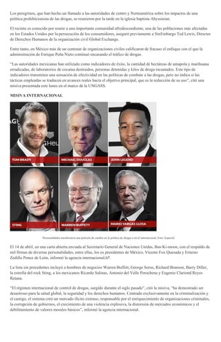 Los peregrinos, que han hecho un llamado a las autoridades de centro y Norteamérica sobre los impactos de una
política prohibicionista de las drogas, se reunieron por la tarde en la iglesia baptista Abyssinian.
El recinto es conocido por reunir a una importante comunidad afrodescendiente, una de las poblaciones más afectadas
en los Estados Unidos por la persecución de los consumidores, aseguró previamente a SinEmbargo Ted Lewis, Director
de Derechos Humanos de la organización civil Global Exchange.
Entre tanto, en México más de un centenar de organizaciones civiles calificaron de fracaso el enfoque con el que la
administración de Enrique Peña Nieto continuó encarando el tráfico de drogas.
“Las autoridades mexicanas han utilizado como indicadores de éxito, la cantidad de hectáreas de amapola y marihuana
erradicadas, de laboratorios de cocaína destruidos, personas detenidas y kilos de droga incautados. Este tipo de
indicadores transmiten una sensación de efectividad en las políticas de combate a las drogas, pero no indica si las
tácticas empleadas se traducen en avances reales hacia el objetivo principal, que es la reducción de su uso”, citó una
misiva presentada este lunes en el marco de la UNGASS.
MISIVA INTERNACIONAL
Personalidades encabezaron una petición de cambio en la política de drogas a nivel internacional. Foto: Especial
El 14 de abril, en una carta abierta enviada al Secretario General de Naciones Unidas, Ban Ki-moon, con el respaldo de
mil firmas de diversas personalidades, entre ellas, los ex presidentes de México, Vicente Fox Quesada y Ernesto
Zedillo Ponce de León, informó la agencia internacionalAP.
La lista sin precedentes incluyó a hombres de negocios Warren Buffett, George Soros, Richard Branson, Barry Diller,
la estrella del rock Sting, a los mexicanos Ricardo Salinas, Antonio del Valle Perochena y Eugenio Clariond Reyes
Retana.
“El régimen internacional de control de drogas, surgido durante el siglo pasado”, citó la misiva, “ha demostrado ser
desastroso para la salud global, la seguridad y los derechos humanos. Centrado exclusivamente en la criminalización y
el castigo, el sistema creó un mercado ilícito extenso, responsable por el enriquecimiento de organizaciones criminales,
la corrupción de gobiernos, el crecimiento de una violencia explosiva, la distorsión de mercados económicos y el
debilitamiento de valores morales básicos”, informó la agencia internacional.
 