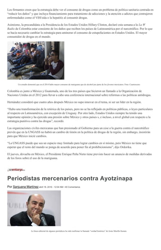 Los firmantes creen que la estrategia debe ver el consumo de drogas como un problema de política sanitaria centrada en
“reducir los daños” y que incluya financiamiento para tratamiento de adicciones y la atención a adictos que contrajeron
enfermedades como el VIH/sida o la hepatitis al consumir drogas.
Asimismo, la precandidata a la Presidencia de los Estados Unidos Hillary Clinton, declaró esta semana a la La W
Radio de Colombia estar consiente de los daños que reciben los países de Latinoamérica por el narcotráfico. Por lo que
se hacía necesario cambiar la estrategia para aminorar el consumo de estupefacientes en Estados Unidos. El mayor
consumidor de drogas en el mundo.
Un estudio demostró que en el 2014 hubo mayor consumo de mariguana que de alcohol por parte de los jóvenes mexicanos. Foto: Cuartoscuro
Colombia es junto a México y Guatemala, uno de los tres países que hicieron un llamado a la Organización de
Naciones Unidas en el 2012 para llevar a cabo una conferencia internacional sobre reformas a las políticas antidrogas.
Hernández consideró que cuatro años después México no supo innovar en el tema, ni ser un líder en la región.
“Hubo una transformación de la retórica de los países, pero no se ha reflejado en políticas públicas, o leyes particulares
al respecto en Latinoamérica, con excepción de Uruguay. Por otro lado, Estados Unidos siempre ha tenido una
importante opinión y ha ejercido una presión sobre México y otros países s, e incluso, a nivel global con respecto a la
estrategia punitiva contra las drogas”, recordó.
Las organizaciones civiles mexicanas que han presionado al Gobierno para un cese a la guerra contra el narcotráfico
prevén que en la UNGASS no habrá un cambio de timón en la política de drogas de la región, sin embargo, insistirán
para que México inicié cambios.
“La UNGASS puede que sea un espacio muy limitado para lograr cambios en sí mismo, pero México no tiene que
esperar que el resto del mundo se ponga de acuerdo para poner fin al prohibicionismo”, dijo Ordorika.
El jueves, devuelta en México, el Presidente Enrique Peña Nieto tiene previsto hacer un anuncio de medidas derivadas
de los foros sobre el uso de la mariguana.
Periodistas mercenarios contra Ayotzinapa
Por Sanjuana Martínez abril 18, 2016 - 12:04 AM • 40 Comentarios
La línea editorial de algunos periódicos ha sido reafirmar la llamada “verdad histórica” de Jesús Murillo Karam.
 