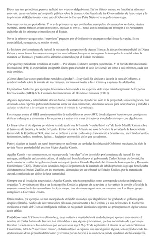 Dicen que son periodistas, pero en realidad son voceros del gobierno. En los últimos meses, su función ha sido muy
concreta: crear confusión en la opinión pública sobre la desaparición forzada de los 43 normalistas de Ayotzinapa y la
implicación del Ejército mexicano que el Gobierno de Enrique Peña Nieto se ha negado a investigar.
Son mercenarios, no periodistas. Y no es la primera vez que confunden, manipulan, dicen medias verdades, vierten
mentiras, lanzan barullo, crean un revoltijo, enredan lo obvio… todo, con la finalidad de proteger a los verdaderos
culpables de los crímenes cometidos por el Estado.
No es la primera vez que estos “merolicos” pagados por el Gobierno se encargan de desvirtuar la verdad. Es su
especialidad, su negocio, su modus vivendi.
Lo hicieron con la matanza de Acteal, la masacre de campesinos de Aguas Blancas, la ejecución extrajudicial de Digna
Ochoa y antes fueron los mercenarios que les antecedieron, los que se encargaron de manipular la verdad sobre la
matanza de Tlatelolco y tantos otros crímenes cometidos por el Estado mexicano.
¿Por qué hay periodistas vendidos al poder?… Por dinero. El dinero compra conciencias. Y el Partido Revolucionario
Institucional (PRI) es especialista en repartir dinero para extender el velo de silencio en torno a sus crímenes, cada vez
más terribles.
¿Cómo identificar a esos periodistas vendidos al poder?… Muy fácil. Se dedican a lavarle la cara al Gobierno, a
sembrar la duda sobre la autoría de los crímenes, incluso a denostar a las víctimas y a quienes las defienden.
El periódico La Razón, por ejemplo, lleva meses denostando a los expertos del Grupo Interdisciplinario de Expertos
Internacionales (GIEI) de la Comisión Interamericana de Derechos Humanos (CIDH).
Algunos reporteros y editorialistas de este diario, vinculado con el poder no solo en la propiedad, sino en negocios, han
difamado a los expertos publicando historias sobre su vida, mintiendo, utilizando sucesos para desvirtuarlos y enlodar a
quienes se dedican a investigar la verdad sobre el crimen de Ayotzinapa.
Los ataques contra el GIEI provienen también de radiodifusoras como MVS, donde algunos locutores por consigna se
dedican a denigrar y calumniar a los expertos y a entrevistar a sus detractores vinculados siempre con el gobierno.
La línea editorial de algunos periódicos ha sido reafirmar la llamada “verdad histórica” de Jesús Murillo Karam sobre
el basurero de Cocula y la noche de Iguala. Editorialistas de Milenio no solo defienden la versión de la Procuraduría
General de la República (PGR) sino que se dedican a crear confusión y francamente a desinformar, mezclando eventos,
testimonios, hechos, nombres, fechas… haciendo un revoltijo de lo que ya sabemos.
Pero si alguien ha jugado un papel importante en reafirmar las verdades históricas del Gobierno mexicano, ha sido la
revista Nexos propiedad del escritor Héctor Aguilar Camín.
Aguilar Camín y sus amanuenses, se encargaron de “exculpar” a los detenidos por la matanza de Acteal. En tres
entregas, publicadas en la revista Nexos, el intelectual beneficiado por el gobierno de Carlos Salinas de Gortari, fue
reafirmando la versión del gobierno, hasta conseguir, junto a Ricardo Rapahel, del Centro de Investigación y Docencia
Económicas (CIDE), liberar a los detenidos, bajo el argumento de la ausencia de debido proceso, algo que beneficiaba
directamente a Ernesto Zedillo, en ese momento, demandado en un tribunal de Estados Unidos, por la matanza de
Acteal, considerada un delito de lesa humanidad.
Siempre que el Estado ha necesitado a Aguilar Camín, este ha respondido como corresponde a todo un intelectual
orgánico. Y Ayotzinapa no iba a ser la excepción. Desde las páginas de su revista se ha vertido la versión oficial de la
supuesta conexión de los normalistas de Ayotzinapa, con el crimen organizado, en concreto con Los Rojos, grupo
antagónico a Guerreros Unidos.
Otros medios, por ejemplo, se han encargado de difundir los audios que ilegalmente fue grabando el gobierno para
después filtrarlos. Audios de conversaciones privadas, para denostar a las víctimas y a sus defensores. El Gobierno
mexicano a través del Cisen o inteligencia militar, se ha gastado cantidades ingentes del presupuesto en vigilar a todo
actor crítico.
Periódicos como El Financiero Bloomberg, cuya auténtica propiedad está en duda porque aparece nuevamente el
nombre de Carlos Salinas de Gortari, han difundido en sus páginas y televisión, que los normalistas de Ayotzinapa
llevaban 3 cadáveres en los autobuses que secuestraron aquel 26 y 27 de septiembre. Citando la versión de Sidronio
Casarrubias, líder de “Guerreros Unidos”, el diario ofrece su espacio, sin investigación alguna, solo reproduciendo las
declaraciones de un presunto delincuente, y termina por no decirle a su audiencia, dónde quedaron dichos cadáveres.
 