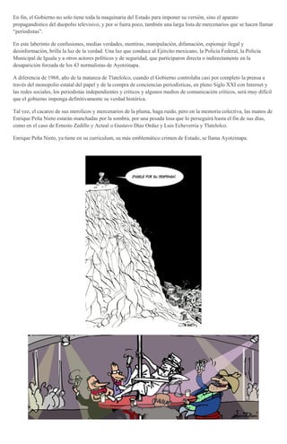 En fin, el Gobierno no solo tiene toda la maquinaria del Estado para imponer su versión, sino el aparato
propagandístico del duopolio televisivo, y por si fuera poco, también una larga lista de mercenarios que se hacen llamar
“periodistas”.
En este laberinto de confusiones, medias verdades, mentiras, manipulación, difamación, espionaje ilegal y
desinformación, brilla la luz de la verdad. Una luz que conduce al Ejército mexicano, la Policía Federal, la Policía
Municipal de Iguala y a otros actores políticos y de seguridad, que participaron directa o indirectamente en la
desaparición forzada de los 43 normalistas de Ayotzinapa.
A diferencia de 1968, año de la matanza de Tlatelolco, cuando el Gobierno controlaba casi por completo la prensa a
través del monopolio estatal del papel y de la compra de conciencias periodísticas, en pleno Siglo XXI con Internet y
las redes sociales, los periodistas independientes y críticos y algunos medios de comunicación críticos, será muy difícil
que el gobierno imponga definitivamente su verdad histórica.
Tal vez, el cacareo de sus merolicos y mercenarios de la pluma, haga ruido, pero en la memoria colectiva, las manos de
Enrique Peña Nieto estarán manchadas por la sombra, por una pesada losa que lo perseguirá hasta el fin de sus días,
como en el caso de Ernesto Zedillo y Acteal o Gustavo Díaz Ordaz y Luis Echeverría y Tlatelolco.
Enrique Peña Nieto, ya tiene en su curriculum, su más emblemático crimen de Estado, se llama Ayotzinapa.
 